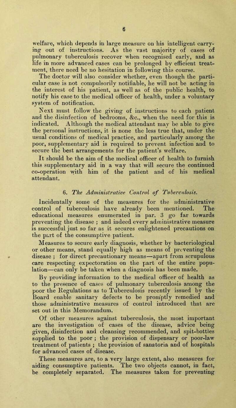 welfare, which depends in large measure on his intelligent carry- ing out of instructions. As the vast majority of cases of pulmonary tuberculosis recover when recognised early, and as life in more advanced cases can be prolonged by efficient treat- ment, there need be no hesitation in following this course. The doctor will also consider whether, even though the parti- cular case is not compulsorily notifiable, he will not be acting in the interest of his patient, as well as of the public health, to notify his case to the medical officer of health, under a voluntary system of notification. Next must follow the giving of instructions to each patient and the disinfection of bedrooms, &c., when the need for this is indicated. Although the medical attendant may be able to give the personal instructions, it is none the less true that, under the usual conditions of medical practice, and pai’ticularly among the poor, supplementary aid is required to prevent infection and to secui’e the best arrangements for the patient’s welfare. It should be the aim of the medical officer of health to furnish this supplementary aid in a way that will secure the continued co-operation with him of the patient and of his medical attendant. 6. The Administrative Control of Tvhercalosis. Incidentally some of the measures for the administi’ative control of tuberculosis have already been mentioned. The educational measures enumerated in par. 3 go far towards preventing the disease ; and indeed every administrative measure is successful just so far as it secures enlightened precautions on the part of the consumptive patient. Measures to secure early diagnosis, whether by bacteriological or other means, stand equally high as means of preventing the disease ; for direct precautionary means—apart from scrupulous care respecting expectoration on the part of the entire popu- lation—can only be taken when a diagnosis has been made. By providing information to the medical officer of health as to the presence of cases of pulmonary tuberculosis among the poor the Eegulations as to Tuberculosis recently issued by the Board enable sanitary defects to be prom'ptly remedied and those administrative measures of control introduced that are set out in this Memorandum. Of other measures against tuberculosis, the most important are the investigation of cases of the disease, advice being given, disinfection and cleansing recommended, and spit-bottles supplied to the poor ; the provision of dispensary or poor-law treatment of patients ; the provision of sanatoria and of hospitals for advanced cases of disease. These measures are, to a very large extent, also measures for aiding consumptive patients. The two objects cannot, in fact, be completely separated. The measures taken for preventing