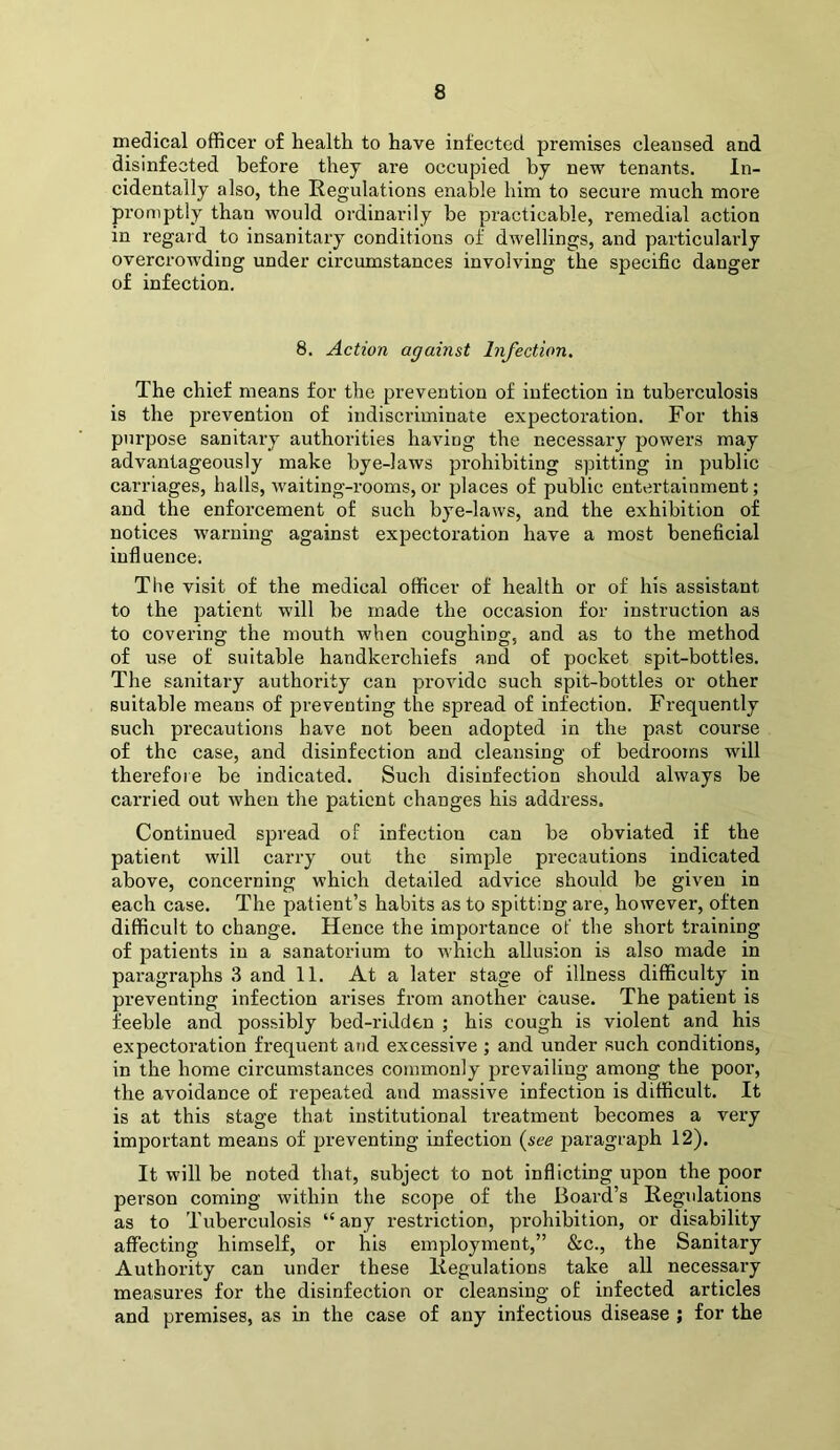 medical officei' of health to have infected premises cleansed and disinfected before they are occupied by new tenants. In- cidentally also, the Regulations enable him to secure much more promptly than would ordinarily be practicable, remedial action in regard to insanitary conditions of dwellings, and particularly overcrowding under circumstances involving the specific danger of infection. 8. Action against Infection, The chief means for the prevention of infection in tuberculosis is the pi’evention of indiscriminate expectoration. For this purpose sanitary authorities having the necessary powers may advantageously make bye-laws prohibiting spitting in public carriages, halls, waiting-rooms, or places of public entertainment; and the enforcement of such bye-laws, and the exhibition of notices warning against expectoration have a most beneficial influence. The visit of the medical officer of health or of his assistant to the patient will be made the occasion for instruction as to covering the mouth when coughing, and as to the method of use of suitable handkerchiefs and of pocket spit-bottles. The sanitary authority can provide such spit-bottles or other suitable means of preventing the spread of infection. Frequently such precautions have not been adopted in the past course of the case, and disinfection and cleansing of bedrooms will therefore be indicated. Such disinfection should always be carried out when the patient changes his address. Continued spread of infection can be obviated if the patient will carry out the simple precautions indicated above, concerning which detailed advice should be given in each case. The patient’s habits as to spitting are, however, often difficult to change. Hence the importance of the short training of patients in a sanatorium to which allusion is also made in paragraphs 3 and 11. At a later stage of illness difficulty in preventing infection arises from another cause. The patient is feeble and possibly bed-riJden ; his cough is violent and his expectoration frequent and excessive ; and under such conditions, in the home circumstances commonly prevailing among the pool', the avoidance of repeated and massive infection is difficult. It is at this stage that institutional treatment becomes a very important means of preventing infection (see paragraph 12). It will be noted that, subject to not inflicting upon the poor person coming within the scope of the Board’s Regulations as to Tuberculosis “ any restriction, prohibition, or disability affecting himself, or his employment,” &c., the Sanitary Authority can under these Regulations take all necessary measures for the disinfection or cleansing of infected articles and premises, as in the case of any infectious disease ; for the