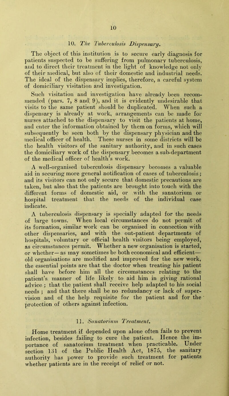 10. 'The 'Tuberculosis Dispensary, The object of this institution is to secure early diagnosis for patients suspected to he suffering from pulmonary tuberculosis, and to direct their treatment in the light of knowledge not only of their medical, but also of their domestic and industrial needs. The ideal of the dispensary implies, therefore, a careful system of domiciliary visitation and investigation. Such visitation and investigation have already been recom- mended (pars. 7, 8 and| 9), and it is evidently undesirable that visits to the same patient should he duplicated. When such a dispensary is already at work, arrangements can he made for nurses attached to the dispensary to visit the patients at home, and enter the information obtained by them on forms, which will subsequently be seen both by the dispensary physician and the medical officer of health. These nurses in some districts will be the health visitors of the sanitary authority, and in such cases the domiciliary work of the dispensary becomes a sub-department of the medical officer of health’s work. A well-organised tuberculosis dispensary becomes a valuable aid in securing more general notification of cases of tuberculosis ; and its visitors can not only secure that domestic precautions are taken, but also that the patients are brought into touch with the different forms of domestic aid, or with the sanatorium or hospital treatment that the needs of the individual case indicate. A tuberculosis dispensary is specially adapted for the needs of large towns. When local circumstances do not permit of its formation, similar v/ork can be organised in connection with other dispensaries, and with the out-patient departments of hospitals, voluntary or official health visitors being employed, as circumstances permit. Whether a new organisation is started, or whether— as may sometimes be both economical and efficient— old organisations are modified and improved for the new work, the essential points are that the doctor when treating his patient shall have before him all the circumstances relating to the patient’s manner of life likely to aid him in giving rational advice ; that the patient shall receive help adapted to his social needs ; and that there shall be no redundancy or lack of super- vision and of the help requisite for the patient and for the protection of others against infection. 11. Sunatoriarn Treatment. Home treatment if depended upon alone often fails to prevent infection, besides failing to cure Ihe patient. Hence the im- portance of sanatorium treatment when practicable. Under section 131 of the Public Health Act, 1875, the sanitary authority has power to provide such treatment for patients whether patients are in the receipt of relief or not.