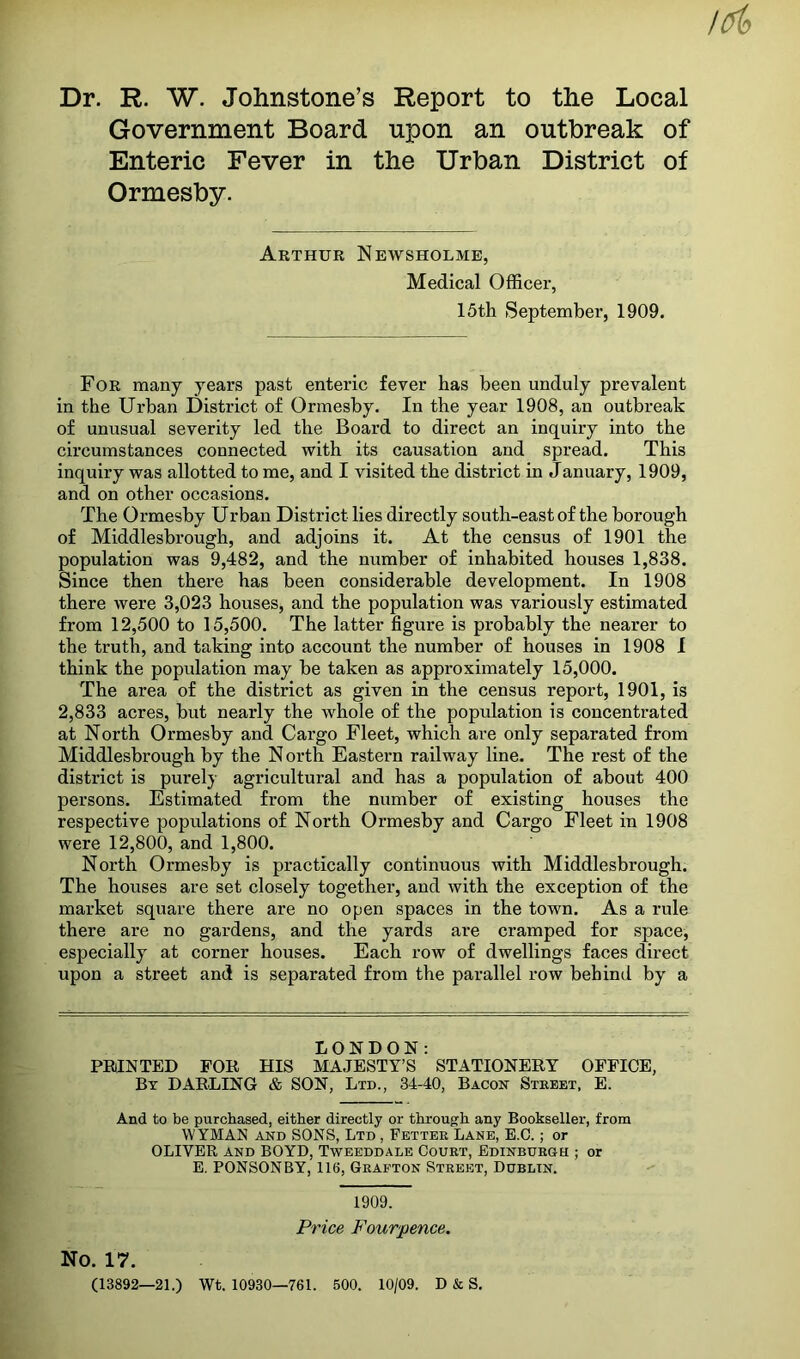 Dr. R. W. Johnstone’s Report to the Local Government Board upon an outbreak of Enteric Fever in the Urban District of Ormesby. Arthur Newsholme, Medical Officer, 15th September, 1909. For many years past enteric fever has been unduly prevalent in the Urban District of Ormesby. In the year 1908, an outbreak of unusual severity led the Board to direct an inquiry into the circumstances connected with its causation and spread. This inquiry was allotted to me, and I visited the district in January, 1909, and on other occasions. The Ormesby Urban District lies directly south-east of the borough of Middlesbrough, and adjoins it. At the census of 1901 the population was 9,482, and the number of inhabited houses 1,838. Since then there has been considerable development. In 1908 there were 3,023 houses, and the population was variously estimated from 12,500 to 15,500. The latter figure is probably the nearer to the truth, and taking into account the number of houses in 1908 I think the population may be taken as approximately 15,000. The area of the district as given in the census report, 1901, is 2,833 acres, but nearly the whole of the population is concentrated at North Ormesby and Cargo Fleet, which are only separated from Middlesbrough by the N orth Eastern railway line. The rest of the district is purely agricultural and has a population of about 400 persons. Estimated from the number of existing houses the respective populations of North Ormesby and Cargo Fleet in 1908 were 12,800, and 1,800. North Ormesby is practically continuous with Middlesbrough. The houses are set closely together, and with the exception of the market square there are no open spaces in the town. As a rule there are no gardens, and the yards are cramped for space, especially at corner houses. Each row of dwellings faces direct upon a street and is separated from the parallel row behind by a LONDON: PRINTED FOR HIS MAJESTY’S STATIONERY OFFICE, Bt darling & SON, Ltd., 34-40, Bacon Street, E. And to be purchased, either directly or through any Bookseller, from WYMAN AND SONS, Ltd , Fetter Lane, E.C. ; or OLIVER AND BOYD, Tweeddale Court, Edinburgh ; or E, PONSONBY, 116, Grafton Street, Dublin. 1909. Price Fourpence. No. 17. (13892—21.) Wt. 10930—761. 600. 10/09. D & S.