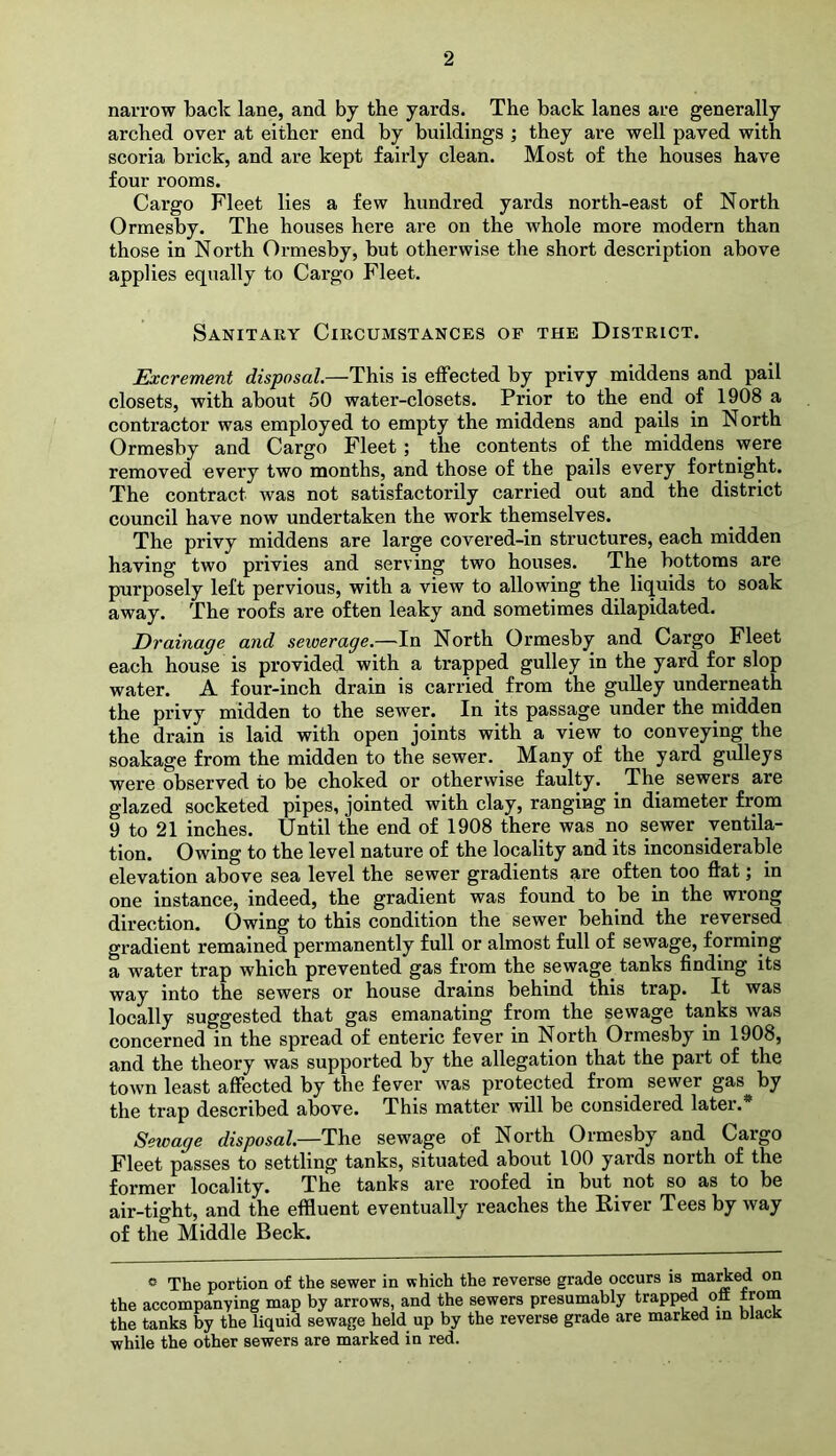 narrow back lane, and by the yards. The back lanes are generally arched over at either end by buildings ; they are well paved with scoria brick, and are kept fairly clean. Most of the houses have four rooms. Cargo Fleet lies a few hundred yards north-east of North Ormesby. The houses here are on the whole more modern than those in North Ormesby, but otherwise the short description above applies equally to Cargo Fleet. Sanitary Circumstances of the District. Excrement disposal.—This is effected by privy middens and pail closets, with about 50 water-closets. Prior to the end of 1908 a contractor was employed to empty the middens and pails in North Ormesby and Cargo Fleet ; the contents of the middens were removed every two months, and those of the pails every fortnight. The contract was not satisfactorily carried out and the district council have now undertaken the work themselves. The privy middens are large covered-in structures, each midden having two privies and serving two houses. The bottoms are purposely left pervious, with a view to allowing the liquids to soak away. The roofs are often leaky and sometimes dilapidated. Drainage and sewerage,—In North Ormesby and Cargo Fleet each house is provided with a trapped gulley in the yard for slop water. A four-inch drain is carried from the gulley underneath the privy midden to the sewer. In its passage under the midden the drain is laid with open joints with a view to conveying the soakage from the midden to the sewer. Many of the yard gulleys were observed to be choked or otherwise faulty. The sewers are glazed socketed pipes, jointed with clay, ranging in diameter from 9 to 21 inches. Until the end of 1908 there was no sewer ventila- tion. Owing to the level nature of the locality and its inconsiderable elevation above sea level the sewer gradients are often too flat; in one instance, indeed, the gradient was found to be in the wrong direction. Owing to this condition the sewer behind the reversed gradient remained permanently full or almost full of sewage, forming a water trap which prevented gas from the sewage tanks finding its way into the sewers or house drains behind this trap. It was locally suggested that gas emanating from the sewage tanks was concerned in the spread of enteric fever in North Ormesby in 1908, and the theory was supported by the allegation that the part of the town least affected by the fever was protected from sewer gas by the trap described above. This matter will be considered later.* Sewage disposal—sewage of North Ormesby and Cargo Fleet passes to settling tanks, situated about 100 yards north of the former locality. The tanks are roofed in but not so as to be air-tight, and the effluent eventually reaches the Eiver Tees by way of the Middle Beck. « The portion of the sewer in which the reverse grade occurs is “^Aed on the accompanying map by arrows, and the sewers presumably trapped oil trom the tanks by the liquid sewage held up by the reverse grade are marked in black while the other sewers are marked in red.