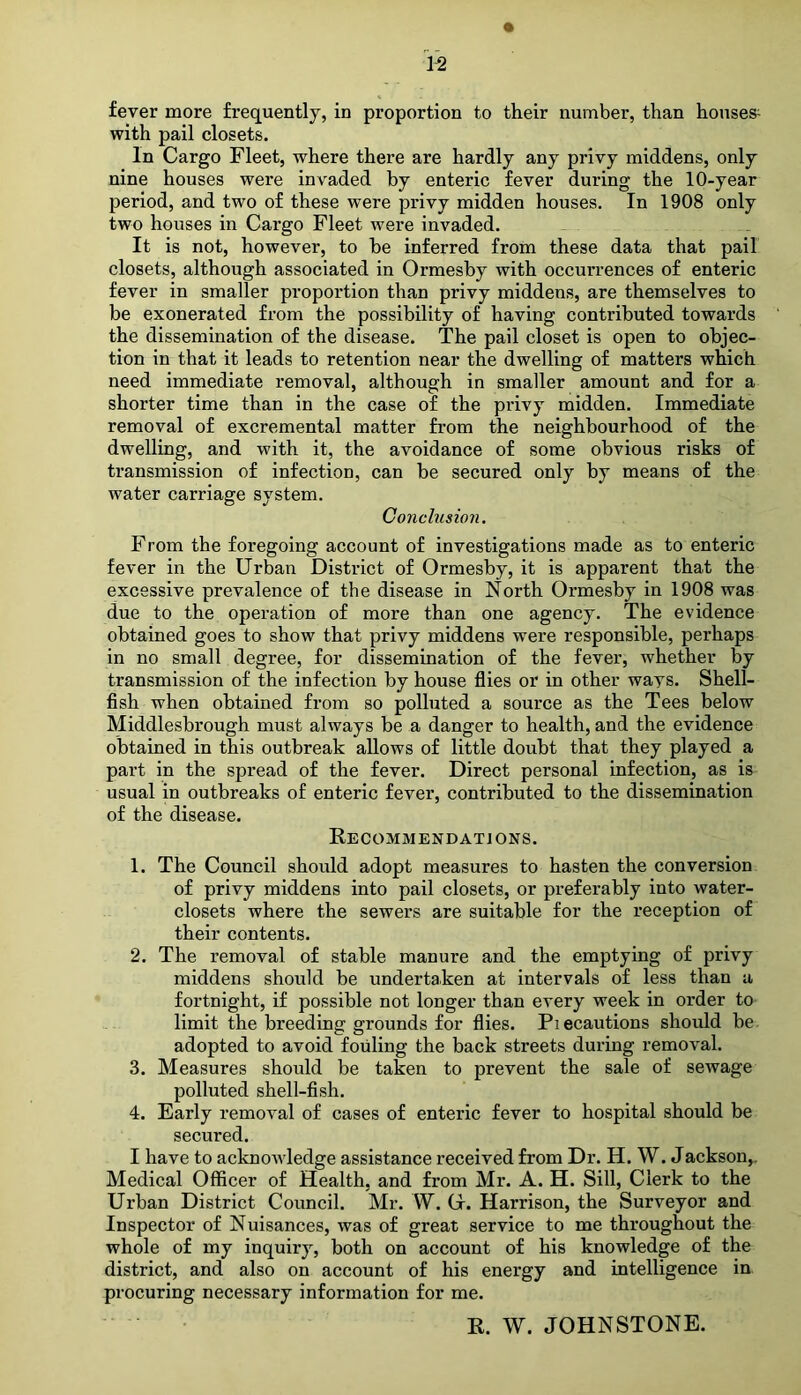 fever more frequently, in proportion to their number, than houses^ with pail closets. In Cargo Fleet, where there are hardly any privy middens, only nine houses were invaded by enteric fever during the 10-year period, and two of these were privy midden houses. In 1908 only two houses in Cargo Fleet were invaded. It is not, however, to be inferred from these data that pail closets, although associated in Ormesby with occurrences of enteric fever in smaller proportion than privy middens, are themselves to be exonerated from the possibility of having contributed towards the dissemination of the disease. The pail closet is open to objec- tion in that it leads to retention near the dwelling of matters which need immediate removal, although in smaller amount and for a shorter time than in the case of the privy midden. Immediate removal of excremental matter from the neighbourhood of the dwelling, and with it, the avoidance of some obvious risks of transmission of infection, can be secured only by means of the water carriage system. Conclusion. From the foregoing account of investigations made as to enteric fever in the Urban District of Ormesby, it is apparent that the excessive prevalence of the disease in North Ormesby in 1908 was due to the operation of more than one agency. The evidence obtained goes to show that privy middens were responsible, perhaps in no small degree, for dissemination of the fever, whether by transmission of the infection by house flies or in other ways. Shell- fish when obtained from so polluted a source as the Tees below Middlesbrough must always be a danger to health, and the evidence obtained in this outbreak allows of little doubt that they played a part in the spread of the fever. Direct personal infection, as is usual in outbreaks of enteric fever, contributed to the dissemination of the disease. Recommendations. 1. The Council should adopt measures to hasten the conversion of privy middens into pail closets, or preferably into water- closets where the sewers are suitable for the reception of their contents. 2. The removal of stable manure and the emptying of privy middens should be undertaken at intervals of less than a fortnight, if possible not longer than every week in order to limit the breeding grounds for flies. Piecautions should be adopted to avoid fouling the back streets during removal. 3. Measures should be taken to prevent the sale of sewage polluted shell-fish. 4. Early removal of cases of enteric fever to hospital should be secured. I have to acknowledge assistance received from Dr. H. W. Jackson,. Medical Officer of Health, and from Mr. A. H. Sill, Clerk to the Urban District Council. Mr. W. O. Harrison, the Surveyor and Inspector of Nuisances, was of great service to me throughout the whole of my inquiry, both on account of his knowledge of the district, and also on account of his energy and intelligence in procuring necessary information for me. R. W. JOHNSTONE.