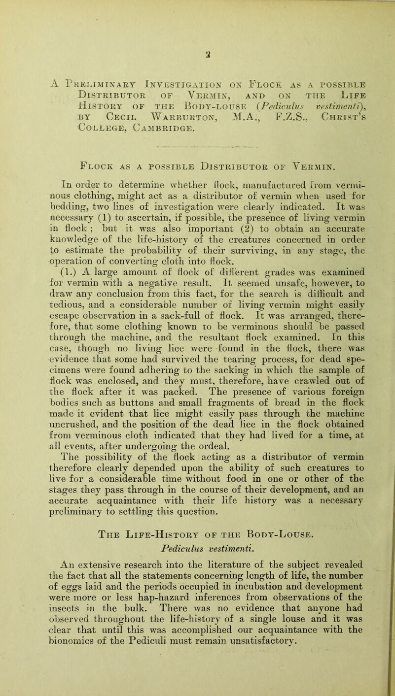 A Preliminary Investigation on Flock as a possible Distributor of Vermin, and on the Life History of the Body-louse (Pediculus vestimenti), by Cecil Warburton, M.A., F.Z.S., Christ’s College, Cambridge. Flock as a possible Distributor of Vermin. In order to determine whether Hock, manufactured from vermi- nous clothing, might act as a distributor of vermin when used for bedding, two lines of investigation were clearly indicated. It was necessary (1) to ascertain, if possible, the presence of living vermin in Hock ; but it was also important (2) to obtain an accurate knowledge of the life-history of the creatures concerned in order to estimate the probability of their surviving, in any stage, the operation of converting cloth into Hock. (1.) A large amount of Hock of different grades was examined for vermin with a negative result. It seemed unsafe, however, to drarv any conclusion from this fact, for the search is difficult and tedious, and a considerable number of living vermin might easily escape observation in a sack-full of Hock. It was arranged, there- fore, that some clothing known to be verminous should be passed through the machine, and the resultant Hock examined. In this case, though no living lice were found in the Hock, there was evidence that some had survived the tearing process, for dead spe- cimens were found adhering to tire sacking in which the sample of Hock was enclosed, and they must, therefore, have crawled out of the flock after it was packed. The presence of various foreign bodies such as buttons and small fragments of bread in the flock made it evident that lice might easily pass through the machine uncrushed, and the position of the dead lice in the Hock obtained from verminous cloth indicated that they had lived for a time, at all events, after undergoing the ordeal. The possibility of the Hock acting as a distributor of vermin therefore clearly depended upon the ability of such creatures to live for a considerable time without food in one or other of the stages they pass through in the course of their development, and an accurate acquaintance with their life history was a necessary preliminary to settling this question. The Life-History of the Body-Louse. Pediculus vestimenti. An extensive research into the literature of the subject revealed the fact that all the statements concerning length of life, the number of eggs laid and the periods occupied in incubation and development were more or less hap-hazard inferences from observations of the insects in the bulk. There was no evidence that anyone had observed throughout the life-history of a single louse and it was clear that until this w^as accomplished our acquaintance with the bionomics of the Pediculi must remain unsatisfactory.