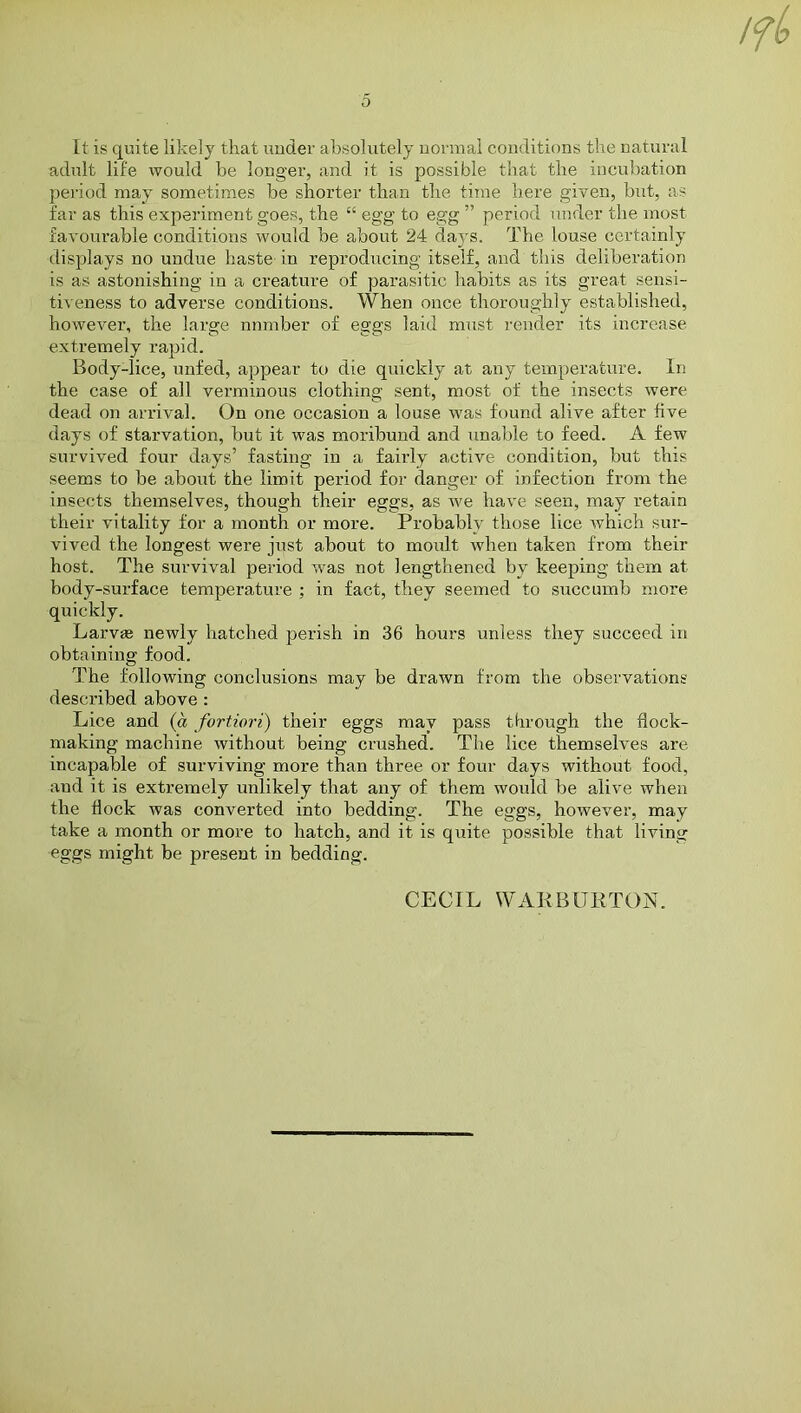 o It is quite likely that under absolutely normal conditions the natural adult life would he longer, and it is possible that the incubation period may sometimes be shorter than the time here given, but, as far as this experiment goes, the “ egg to egg ” period under the most favourable conditions would be about 24 days. The louse certainly displays no undue haste in reproducing itself, and this deliberation is as astonishing in a creature of parasitic habits as its great sensi- tiveness to adverse conditions. When once thoroughly established, however, the large nnmber of eggs laid must render its increase extremely rapid. Body-lice, unfed, appear to die quickly at any temperature. In the case of all verminous clothing sent, most of the insects were dead on arrival. On one occasion a louse was found alive after five days of starvation, but it was moribund and unable to feed. A few survived four days’ fasting in a fairly active condition, but this seems to be about the limit period for danger of infection from the insects themselves, though their eggs, as w'e have seen, may retain their vitality for a month or more. Probably those lice which sur- vived the longest were just about to moult when taken from their host. The survival period was not lengthened by keeping them at body-surface temperature ; in fact, they seemed to succumb more quickly. Larv* newly hatched perish in 36 hours unless they succeed in obtaining food. The following conclusions may be drawn from the observations described above : Lice and (a fortiori) their eggs may pass through the dock- making machine without being crushed. The lice themselves are incapable of surviving more than three or four days without food, aud it is extremely unlikely that any of them would be alive when the dock was converted into bedding. The eggs, however, may take a month or more to hatch, and it is quite possible that living eggs might be present in bedding. CECIL WAK B ITRTON.