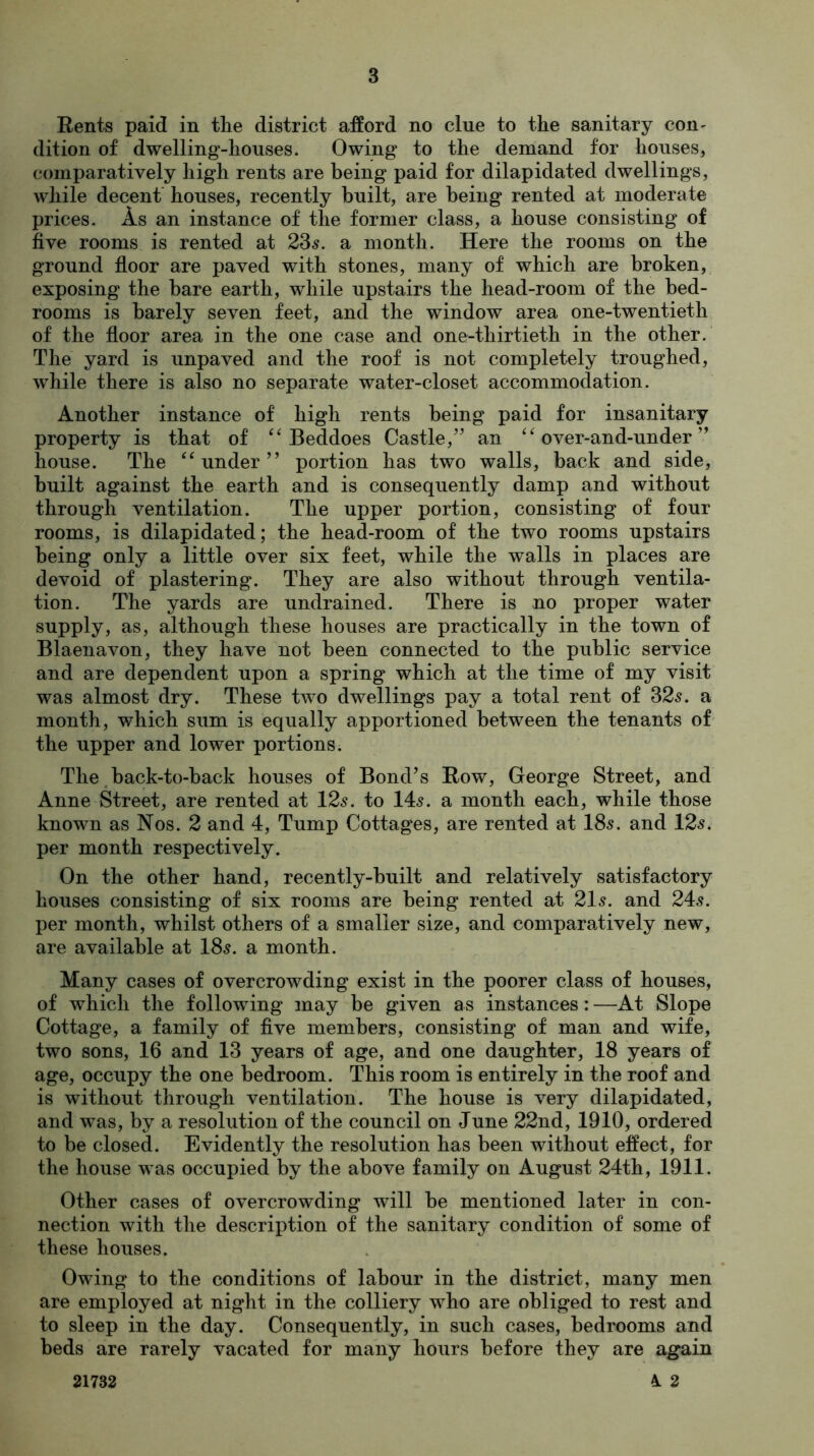 Rents paid in the district afford no clue to the sanitary con- dition of dwelling-houses. Owing to the demand for houses, comparatively high rents are being paid for dilapidated dwellings, while decent houses, recently built, are being rented at moderate prices. As an instance of the former class, a house consisting of five rooms is rented at 23s. a month. Here the rooms on the ground floor are paved with stones, many of which are broken, exposing the bare earth, while upstairs the head-room of the bed- rooms is barely seven feet, and the window area one-twentieth of the floor area in the one case and one-thirtieth in the other. The yard is unpaved and the roof is not completely troughed, while there is also no separate water-closet accommodation. Another instance of high rents being paid for insanitary property is that of “ Beddoes Castle,” an “ over-and-under ” house. The “under” portion has two walls, back and side, built against the earth and is consequently damp and without through ventilation. The upper portion, consisting of four rooms, is dilapidated; the head-room of the two rooms upstairs being only a little over six feet, while the walls in places are devoid of plastering. They are also without through ventila- tion. The yards are undrained. There is no proper water supply, as, although these houses are practically in the town of Blaenavon, they have not been connected to the public service and are dependent upon a spring which at the time of my visit was almost dry. These two dwellings pay a total rent of 325. a month, which sum is equally apportioned between the tenants of the upper and lower portions. The back-to-back houses of Bond’s Row, George Street, and Anne Street, are rented at 125. to 145. a month each, while those known as Nos. 2 and 4, Tump Cottages, are rented at 185. and 125. per month respectively. On the other hand, recently-built and relatively satisfactory houses consisting of six rooms are being rented at 215. and 245. per month, whilst others of a smaller size, and comparatively new, are available at I85. a month. Many cases of overcrowding exist in the poorer class of houses, of which the following may be given as instances: —At Slope Cottage, a family of five members, consisting of man and wife, two sons, 16 and 13 years of age, and one daughter, 18 years of age, occupy the one bedroom. This room is entirely in the roof and is without through ventilation. The house is very dilapidated, and was, by a resolution of the council on June 22nd, 1910, ordered to be closed. Evidently the resolution has been without effect, for the house was occupied by the above family on August 24th, 1911. Other cases of overcrowding will be mentioned later in con- nection with the description of the sanitary condition of some of these houses. Owing to the conditions of labour in the district, many men are employed at night in the colliery who are obliged to rest and to sleep in the day. Consequently, in such cases, bedrooms and beds are rarely vacated for many hours before they are again 21732 i 2