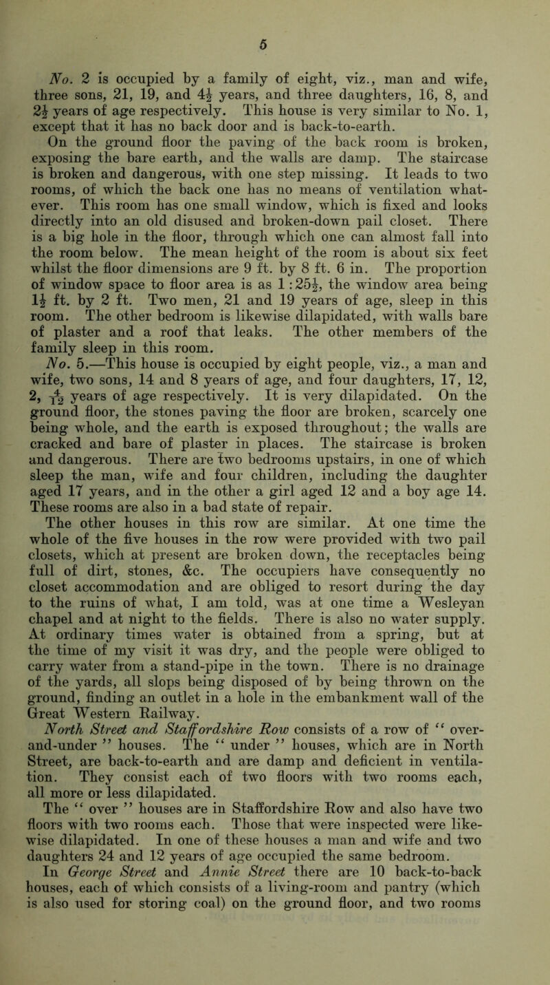 No. 2 is occupied by a family of eight, viz., man and wife, three sons, 21, 19, and 4J years, and three daughters, 16, 8, and 2\ years of age respectively. This house is very similar to No. 1, except that it has no back door and is back-to-earth. On the ground floor the paving of the back room is broken, exposing the bare earth, and the walls are damp. The staircase is broken and dangerous, with one step missing. It leads to two rooms, of which the back one has no means of ventilation what- ever. This room has one small window, which is fixed and looks directly into an old disused and broken-down pail closet. There is a big hole in the floor, through which one can almost fall into the room below. The mean height of the room is about six feet whilst the floor dimensions are 9 ft. by 8 ft. 6 in. The proportion of window space to floor area is as 1:25J, the window area being 1| ft. by 2 ft. Two men, 21 and 19 years of age, sleep in this room. The other bedroom is likewise dilapidated, with walls bare of plaster and a roof that leaks. The other members of the family sleep in this room. No. 5.—This house is occupied by eight people, viz., a man and wife, two sons, 14 and 8 years of age, and four daughters, IT, 12, 2, years of age respectively. It is very dilapidated. On the ground floor, the stones paving the floor are broken, scarcely one being whole, and the earth is exposed throughout; the walls are cracked and bare of plaster in places. The staircase is broken and dangerous. There are two bedrooms upstairs, in one of which sleep the man, wife and four children, including the daughter aged IT years, and in the other a girl aged 12 and a boy age 14. These rooms are also in a bad state of repair. The other houses in this row are similar. At one time the whole of the five houses in the row were provided with two pail closets, which at present are broken down, the receptacles being full of dirt, stones, &c. The occupiers have consequently no closet accommodation and are obliged to resort during the day to the ruins of what, I am told, was at one time a Wesleyan chapel and at night to the fields. There is also no water supply. At ordinary times water is obtained from a spring, but at the time of my visit it was dry, and the people were obliged to carry water from a stand-pipe in the town. There is no drainage of the yards, all slops being disposed of by being thrown on the ground, finding an outlet in a hole in the embankment wall of the Great Western Railway. North Street and Staffordshire Row consists of a row of “ over- and-under ” houses. The “ under ” houses, which are in North Street, are back-to-earth and are damp and deficient in ventila- tion. They consist each of two floors with two rooms each, all more or less dilapidated. The “ over ” houses are in Staffordshire Row and also have two floors with two rooms each. Those that were inspected were like- wise dilapidated. In one of these houses a man and wife and two daughters 24 and 12 years of age occupied the same bedroom. In George Street and Annie Street there are 10 back-to-back houses, each of which consists of a living-room and pantry (which is also used for storing coal) on the ground floor, and two rooms