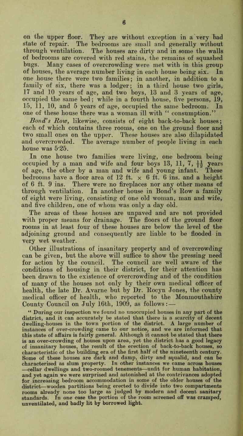 on tlie upper floor. They are without exception in a very had state of repair. The bedrooms are small and generally without through ventilation. The houses are dirty and in some the walls of bedrooms are covered with red stains, the remains of squashed bugs. Many cases of overcrowding were met with in this group of houses, the average number living in each house being six. In one house there were two families; in another, in addition to a family of six, there was a lodger; in a third house two girls, 17 and 10 years of age, and two boys, 13 and 3 years of age, occupied the same bed; while in a fourth house, five persons, 19, 15, 11, 10, and 5 years of age, occupied the same bedroom. In one of these house there was a woman ill with “ consumption.” Bond’s Row, likewise, consists of eight back-to-back houses; each of which contains three rooms, one on the ground floor and two small ones on the upper. These houses are also dilapidated and overcrowded. The average number of people living in each house was 5*25. In one house two families were living, one bedroom being occupied by a man and wife and four boys 13, 11, 7, ^ years of age, the other by a man and wife and young infant. These bedrooms have a floor area of 12 ft. x 6 ft. 6 ins. and a height of 6 ft. 9 ins. There were no fireplaces nor any other means of through ventilation. In another house in Bond’s Bow a family of eight were living, consisting of one old woman, man and wife, and five children, one of whom was only a day old. The areas of these houses are unpaved and are not provided with proper means for drainage. The floors of the ground floor rooms in at least four of these houses are below the level of the adjoining ground and consequently are liable to be flooded in very wet weather. Other illustrations of insanitary property and of overcrowding can be given, but the above will suffice to show the pressing need for action by the council. The council are well aware of the conditions of housing in their district, for their attention has been drawn to the existence of overcrowding and of the condition of many of the houses not only by their own medical officer of health, the late Dr. Avarne but by Dr. Bocyn Jones, the county medical officer of health, who reported to the Monmouthshire County Council on July 16th, 1909, as follows: — “ During our inspection we found no unoccupied houses in any part of the district, and it can accurately be stated that there is a scarcity of decent dwelling-houses in the town portion of the district. A large number of instances of over-crowding came to our notice^ and we are informed that this state of affairs is fairly general. Although it cannot be stated that there is an over-crowding of houses upon area, yet the district has a good legacy of insanitary houses, the result of the erection of back-to-back houses, so characteristic of the building era of the first half of the nineteenth century. Some of these houses are dark and damp, dirty and squalid, and can be characterised as slum property. In other instances we came across houses —cellar dwellings and two-roomed tenements—unfit for human habitation, and yet again we were surprised and astonished at the contrivances adopted for increasing bedroom accommodation in some of the older houses of the district—wooden partitions being erected to divide into two compartments rooms already none too large as judged by modern and decent sanitary standards. In one case the portion of the room screened off was cramped, unventilated, and badly lit by borrowed light.