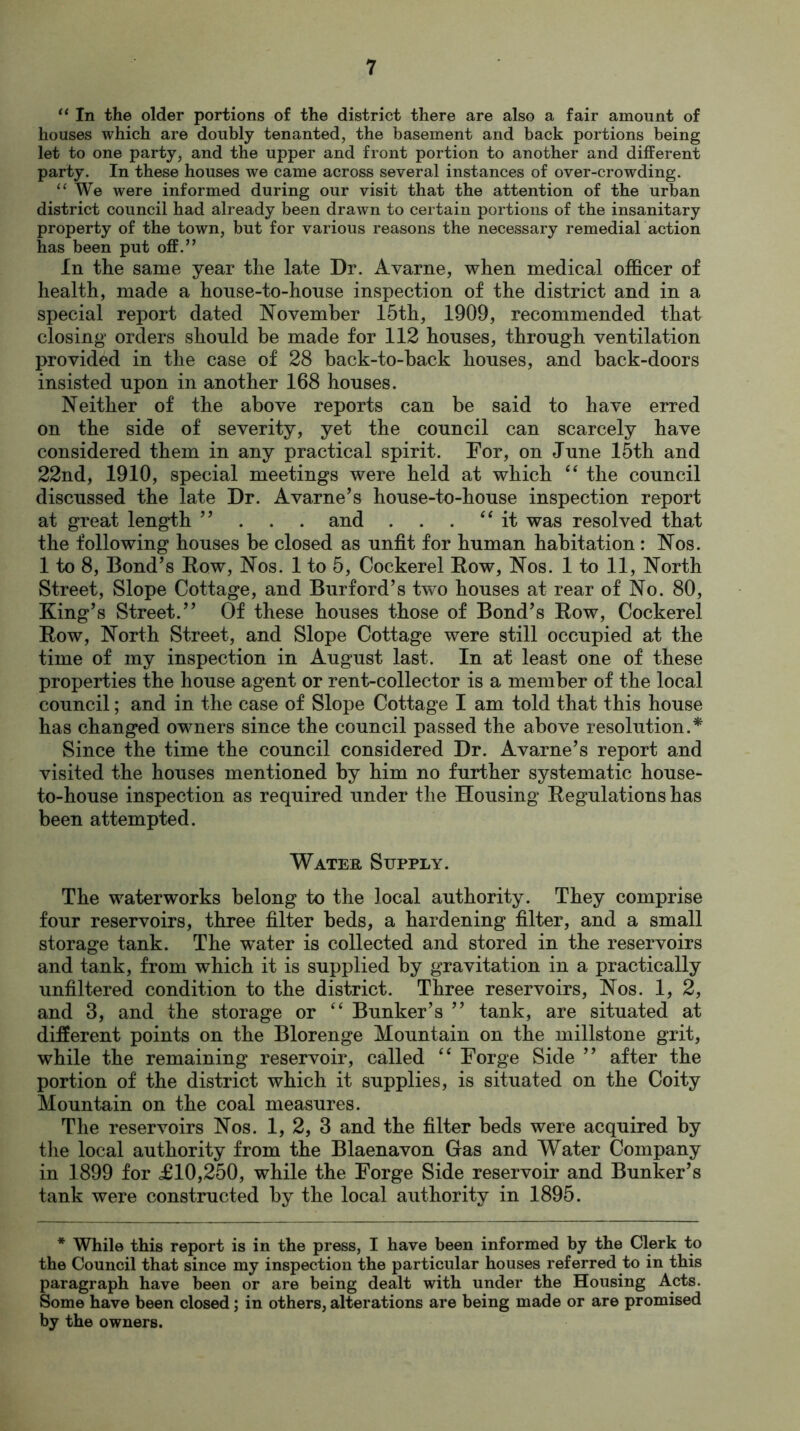 “ In the older portions of the district there are also a fair amount of houses which are doubly tenanted, the basement and back portions being let to one party, and the upper and front portion to another and different party. In these houses we came across several instances of over-crowding. “We were informed during our visit that the attention of the urban district council had already been drawn to certain portions of the insanitary property of the town, but for various reasons the necessary remedial action has been put off.” In the same year the late Dr. Avarne, when medical officer of health, made a house-to-house inspection of the district and in a special report dated November 15th, 1909, recommended that closing orders should be made for 112 houses, through ventilation provided in the case of 28 back-to-back houses, and back-doors insisted upon in another 168 houses. Neither of the above reports can be said to have erred on the side of severity, yet the council can scarcely have considered them in any practical spirit. For, on June 15th and 22nd, 1910, special meetings were held at which “ the council discussed the late Dr. Avarne’s house-to-house inspection report at great length ” . . . and . . . “ it was resolved that the following houses be closed as unfit for human habitation : Nos. 1 to 8, Bond’s Row, Nos. 1 to 5, Cockerel Row, Nos. 1 to 11, North Street, Slope Cottage, and Burford’s two houses at rear of No. 80, King’s Street.” Of these houses those of Bond’s Row, Cockerel Row, North Street, and Slope Cottage were still occupied at the time of my inspection in August last. In at least one of these properties the house agent or rent-collector is a member of the local council; and in the case of Slope Cottage I am told that this house has changed owners since the council passed the above resolution.* Since the time the council considered Dr. Avarne’s report and visited the houses mentioned by him no further systematic house- to-house inspection as required under the Housing Regulations has been attempted. Water Supply. The waterworks belong to the local authority. They comprise four reservoirs, three filter beds, a hardening filter, and a small storage tank. The wTater is collected and stored in the reservoirs and tank, from which it is supplied by gravitation in a practically unfiltered condition to the district. Three reservoirs, Nos. 1, 2, and 3, and the storage or “ Bunker’s ” tank, are situated at different points on the Blorenge Mountain on the millstone grit, while the remaining reservoir, called “ Forge Side ” after the portion of the district which it supplies, is situated on the Coity Mountain on the coal measures. The reservoirs Nos. 1, 2, 3 and the filter beds were acquired by the local authority from the Blaenavon Gas and Water Company in 1899 for £10,250, while the Forge Side reservoir and Bunker’s tank were constructed by the local authority in 1895. * While this report is in the press, I have been informed by the Clerk to the Council that since my inspection the particular houses referred to in this paragraph have been or are being dealt with under the Housing Acts. Some have been closed; in others, alterations are being made or are promised by the owners.
