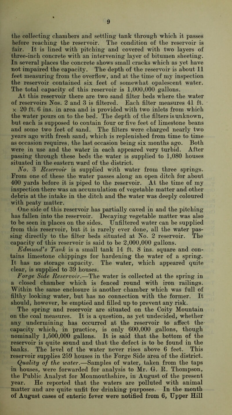 the collecting’ chambers and settling' tank through which it passes before reaching the reservoir. The condition of the reservoir is fair. It is lined with pitching and covered with two layers of three-inch concrete with an intervening layer of bitumen sheeting. In several places the concrete shows small cracks which as yet have not impaired the capacity. The depth of the reservoir is about 11 feet measuring from the overflow, and at the time of my inspection the reservoir contained six feet of somewhat opalescent water. The total capacity of this reservoir is 1,000,000 gallons. At this reservoir there are two sand filter beds where the water of reservoirs Nos. 2 and 3 is filtered. Each filter measures 41 ft. x 20 ft. 6 ins. in area and is provided with two inlets from which the water pours on to the bed. The depth of the filters is unknown, but each is supposed to contain four or five feet of limestone beans and some two feet of sand. The filters were charged nearly two years ago with fresh sand* which is replenished from time to time as occasion requires, the last occasion being six months ago. Both were in use and the water in each appeared very turbid. After passing through these beds the water is supplied to 1,080 houses situated in the eastern ward of the district. No. 3 Reservoir is supplied with water from three springs. From one of these the water passes along an open ditch for about 400 yards before it is piped to the reservoir. At the time of my inspection there was an accumulation of vegetable matter and other debris at the intake in the ditch and the water was deeply coloured with peaty matter. One side of this reservoir has partially caved in and the pitching has fallen into the reservoir. Decaying vegetable matter was also to be seen in places on the sides. Unfiltered water can be supplied from this reservoir, but it is rarely ever done, all the water pas- sing directly to the filter beds situated at No. 2 reservoir. The capacity of this reservoir is said to be 2,000,000 gallons. Edmund’s Tank is a small tank 14 ft. 8 ins. square and con- tains limestone chippings for hardening the water of a spring. It has no storage capacity. The water, which appeared quite clear, is supplied to 39 houses. Forge Side Reservoir.—The water is collected at the spring in a closed chamber which is fenced round with iron railings. Within the same enclosure is another chamber which was full of filthy looking water, but has no connection with the former. It should, however, be emptied and filled up to prevent any risk. The spring and reservoir are situated on the Coity Mountain on the coal measures. It is a question, as yet undecided, whether any undermining has occurred at the reservoir to affect the capacity which, in practice, is only 600,000 gallons, though nominally 1,500,000 gallons. It is said that the bottom of the reservoir is quite sound and that the defect is to be found in the banks. The level of the water never rises above 6 feet. This reservoir supplies 259 houses in the Forge Side area of the district. Quality of the water.—Samples of water, taken from the taps in houses, were forwarded for analysis to Mr. G. It. Thompson, the Public Analyst for Monmouthshire, in August of the present year. He reported that the waters are polluted with animal matter and are quite unfit for drinking purposes. In the month of August cases of enteric fever were notified from 6, Upper Hill
