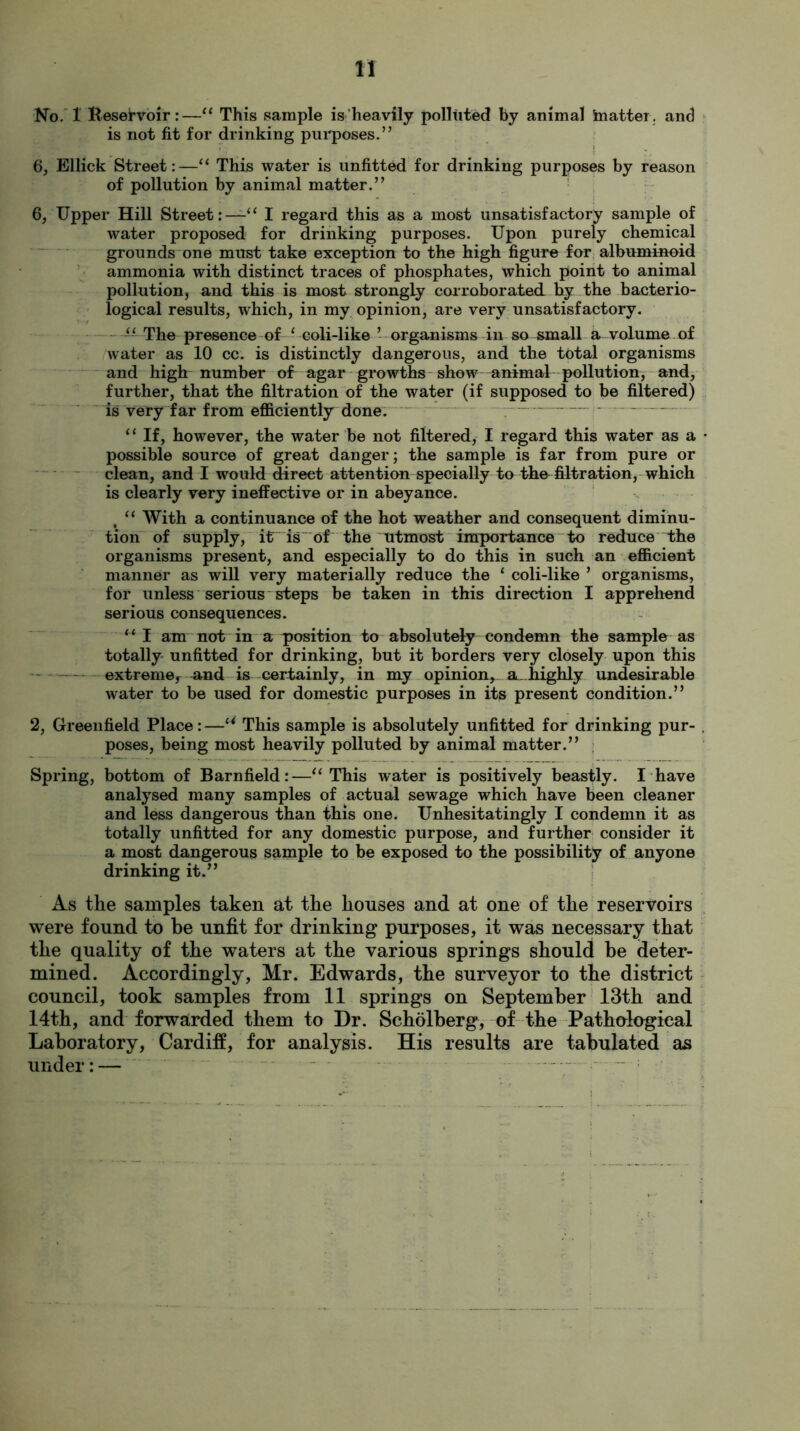 No. 1 Reservoir:—“ This sample is heavily polluted by animal blatter, and is not fit for drinking purposes.” 6, Ellick Street:—“ This water is unfitted for drinking purposes by reason of pollution by animal matter.” 6, Upper Hill Street:—I regard this as a most unsatisfactory sample of water proposed for drinking purposes. Upon purely chemical grounds one must take exception to the high figure for albuminoid ammonia with distinct traces of phosphates, which point to animal pollution, and this is most strongly corroborated by the bacterio- logical results, which, in my opinion, are very unsatisfactory. The presence of ‘ coli-like ’ organisms in so small a volume of water as 10 cc. is distinctly dangerous, and the total organisms and high number of agar growths show animal pollution, and, further, that the filtration of the water (if supposed to be filtered) is very far from efficiently done. “ If, however, the water be not filtered, I regard this water as a • possible source of great danger; the sample is far from pure or clean, and I would direet attention specially to the filtration, which is clearly very ineffective or in abeyance. # “ With a continuance of the hot weather and consequent diminu- tion of supply, it is of the utmost importance to reduce the organisms present, and especially to do this in such an efficient manner as will very materially reduce the ‘ coli-like ’ organisms, for unless serious steps be taken in this direction I apprehend serious consequences. “I am not in a position to absolutely condemn the sample as totally unfitted for drinking, but it borders very closely upon this extreme, and is certainly, in my opinion* sl highly undesirable water to be used for domestic purposes in its present condition.” 2, Greenfield Place:—u This sample is absolutely unfitted for drinking pur- . poses, being most heavily polluted by animal matter.” Spring, bottom of Barnfield:—u This water is positively beastly. I have analysed many samples of actual sewage which have been cleaner and less dangerous than this one. Unhesitatingly I condemn it as totally unfitted for any domestic purpose, and further consider it a most dangerous sample to be exposed to the possibility of anyone drinking it.” As the samples taken at the houses and at one of the reservoirs were found to be unfit for drinking purposes, it was necessary that the quality of the waters at the various springs should he deter- mined. Accordingly, Mr. Edwards, the surveyor to the district council, took samples from 11 springs on September 13th and 14th, and forwarded them to Dr. Scholberg, of the Pathologieal Laboratory, Cardiff, for analysis. His results are tabulated as under: —