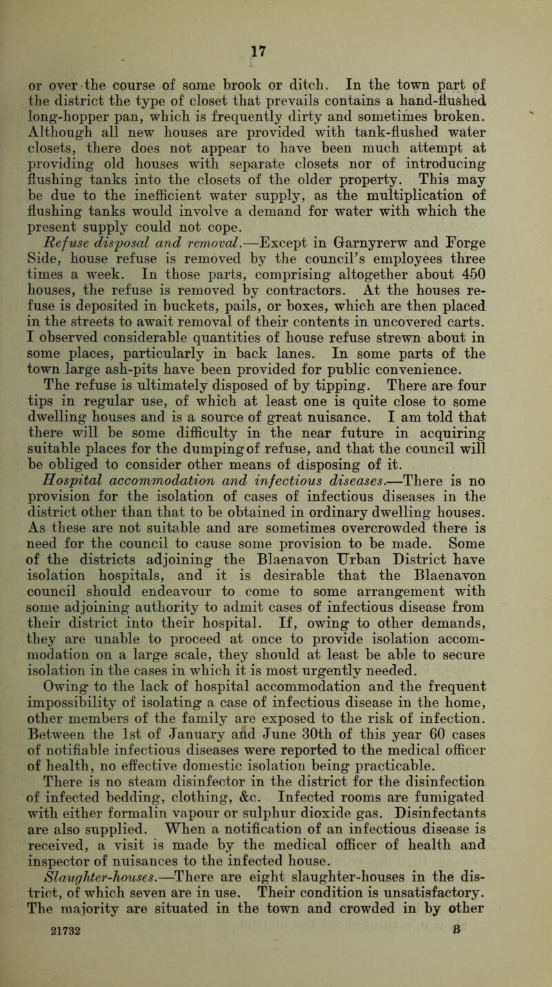 or over the course of some brook or ditch. In the town part of the district the type of closet that prevails contains a hand-flushed long-hopper pan, which is frequently dirty and sometimes broken. Although all new houses are provided with tank-flushed water closets, there does not appear to have been much attempt at providing old houses with separate closets nor of introducing flushing tanks into the closets of the older property. This may be due to the inefficient water supply, as the multiplication of flushing tanks would involve a demand for water with which the present supply could not cope. Refuse disposal and removal.—Except in Garnyrerw and Forge Side, house refuse is removed by the council’s employees three times a week. In those parts, comprising altogether about 450 houses, the refuse is removed by contractors. At the houses re- fuse is deposited in buckets, pails, or boxes, which are then placed in the streets to await removal of their contents in uncovered carts. I observed considerable quantities of house refuse strewn about in some places, particularly in back lanes. In some parts of the town large ash-pits have been provided for public convenience. The refuse is ultimately disposed of by tipping. There are four tips in regular use, of which at least one is quite close to some dwelling houses and is a source of great nuisance. I am told that there will be some difficulty in the near future in acquiring suitable places for the dumping of refuse, and that the council will be obliged to consider other means of disposing of it. Hospital accommodation and infectious diseases.—There is no provision for the isolation of cases of infectious diseases in the district other than that to be obtained in ordinary dwelling houses. As these are not suitable and are sometimes overcrowded there is need for the council to cause some provision to be made. Some of the districts adjoining the Blaenavon Urban District have isolation hospitals, and it is desirable that the Blaenavon council should endeavour to come to some arrangement with some adjoining authority to admit cases of infectious disease from their district into their hospital. If, owing to other demands, they are unable to proceed at once to provide isolation accom- modation on a large scale, they should at least be able to secure isolation in the cases in which it is most urgently needed. Owing to the lack of hospital accommodation and the frequent impossibility of isolating a case of infectious disease in the home, other members of the family are exposed to the risk of infection. Between the 1st of January and June 30th of this year 60 cases of notifiable infectious diseases were reported to the medical officer of health, no effective domestic isolation being practicable. There is no steam disinfector in the district for the disinfection of infected bedding, clothing, &c. Infected rooms are fumigated with either formalin vapour or sulphur dioxide gas. Disinfectants are also supplied. When a notification of an infectious disease is received, a visit is made by the medical officer of health and inspector of nuisances to the infected house. Slaughter-houses.—There are eight slaughter-houses in the dis- trict, of which seven are in use. Their condition is unsatisfactory. The majority are situated in the town and crowded in by other B 21732