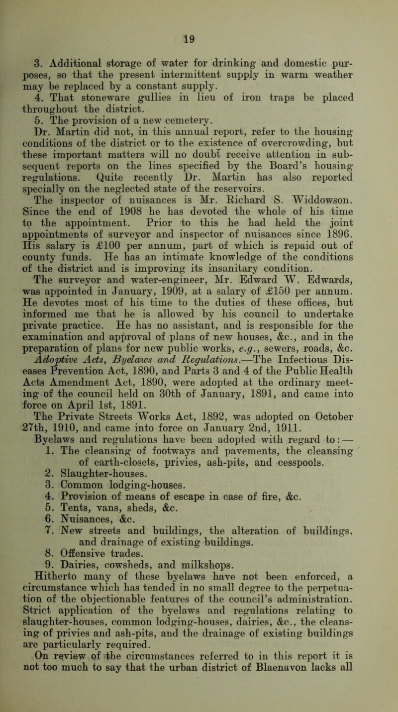 3. Additional storage of water for drinking and domestic pur- poses, so that the present intermittent supply in warm weather may be replaced by a constant supply. 4. That stoneware gullies in lieu of iron traps be placed throughout the district. 5. The provision of a new cemetery. Dr. Martin did not, in this annual report, refer to the housing conditions of the district or to the existence of overcrowding, but these important matters will no doubt receive attention in sub- sequent reports on the lines specified by the Board’s housing regulations. Quite recently Dr. Martin has also reported specially on the neglected state of the reservoirs. The inspector of nuisances is Mr. Richard S. Widdowson. Since the end of 1908 he has devoted the whole of his time to the appointment. Prior to this he had held the joint appointments of surveyor and inspector of nuisances since 1896. His salary is £100 per annum, part of which is repaid out of county funds. He has an intimate knowledge of the conditions of the district and is improving its insanitary condition. The surveyor and water-engineer, Mr. Edward W. Edwards, was appointed in January, 1909, at a salary of £150 per annum. He devotes most of his time to the duties of these offices, but informed me that he is allowed by his council to undertake private practice. He has no assistant, and is responsible for the examination and approval of plans of new houses, &c., and in the preparation of plans for new public works, e.g., sewers, roads, &c. Adoptive Acts, Byelaiws and Regulations.—The Infectious Dis- eases Prevention Act, 1890, and Parts 3 and 4 of the Public Health Acts Amendment Act, 1890, were adopted at the ordinary meet- ing of the council held on 30th of January, 1891, and came into force on April 1st, 1891. The Private Streets Works Act, 1892, was adopted on October 27th, 1910, and came into force on January 2nd, 1911. Byelaws and regulations have been adopted with regard to: — 1. The cleansing of footways and pavements, the cleansing of earth-closets, privies, ash-pits, and cesspools. 2. Slaughter-houses. 3. Common lodging-houses. 4. Provision of means of escape in case of fire, &c. 5. Tents, vans, sheds, &c. 6. Nuisances, &c. 7. New streets and buildings, the alteration of buildings, and drainage of existing buildings. 8. Offensive trades. 9. Dairies, cowsheds, and milkshops. Hitherto many of these byelaws have not been enforced, a circumstance which has tended in no small degree to the perpetua- tion of the objectionable features of the council’s administration. Strict application of the byelaws and regulations relating to slaughter-houses, common lodging-houses, dairies, &c., the cleans- ing of privies and ash-pits, and the drainage of existing buildings are particularly required. On review of the circumstances referred to in this report it is not too much to say that the urban district of Blaenavon lacks all