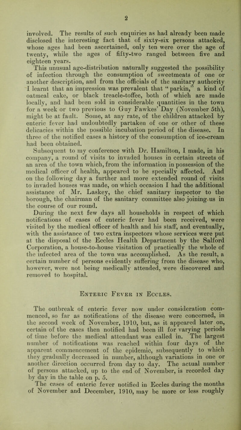 involved. The results of such enquiries as had already been made disclosed the interesting fact that of sixty-six persons attacked, whose ages had been ascertained, only ten were over the age of twenty, while the ages of fifty-two ranged between five and eighteen years. This unusual age-distribution naturally suggested the possibility of infection through the consumption of sweetmeats of one or another description, and from the officials of the sanitary authority I learnt that an impression was prevalent that “ parkin,” a kind of oatmeal cake, or black treacle-toffee, both of which are made locally, and had been sold in considerable quantities in the town for a week or two previous to Guy Fawkes’ Day (November 5th), might be at fault. Some, at any rate, of the children attacked by enteric fever had undoubtedly partaken of one or other of these delicacies within the possible incubation period of the disease. In three of the notified cases a history of the consumption of ice-cream had been obtained. Subsequent to my conference with Dr. Hamilton, I made, in his company, a round of visits to invaded houses in certain streets of an area of the town which, from the information in possession of the medical officer of health, appeared to be specially affected. And on the following day a further and more extended round of visits to invaded houses was made, on which occasion I had the additional assistance of Mr. Laskey, the chief sanitary inspector to the borough, the chairman of the sanitary committee also joining.us in the course of our round. During the next few days all households in respect of which notifications of cases of enteric fever had been received, were visited by the medical officer of health and his staff, and eventually, with the assistance of two extra inspectors whose services were put at the disposal of the Eccles Health Department by the Salford Corporation, a house-to-house visitation of practically the whole of the infected area of the town was accomplished. As the result, a certain number of persons evidently suffering from the disease who, however, were not being medically attended, were discovered and removed to hospital. Enteric Fever in Eccles. The outbreak of enteric fever now under consideration com- menced, so far as notifications of the disease were concerned, in the second week of November, 1910, but, as it appeared later on, certain of the cases then notified had been ill for varying periods of time before the medical attendant was called in. The largest number of notifications was reached within four days of the apparent commencement of the epidemic, subsequently to which they gradually decreased in number, although variations in one or another direction occurred from day to day. The actual number of persons attacked, up to the end of November, is recorded day by day in the table on p. 5. The cases of enteric fever notified in Eccles during the months of November and December, 1910, may be more or less roughly