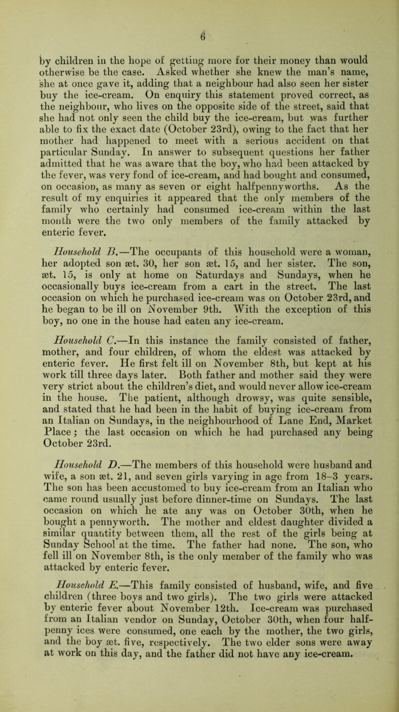 by children in the hope of getting more for their money than would otherwise be the case. Asked whether she knew the man’s name, she at once gave it, adding that a neighbour had also seen her sister buy the ice-cream. On enquiry this statement proved correct, as the neighbour, who lives on the opposite side of the street, said that she had not only seen the child buy the ice-cream, but was further able to fix the exact date (October 23rd), owing to the fact that her mother had happened to meet with a serious accident on that particular Sunday. In answer to subsequent questions her father admitted that he was aware that the boy, who had been attacked by the fever, was very fond of ice-cream, and had bought and consumed, on occasion, as many as seven or eight halfpennyworths. As the result of my enquiries it appeared that the only members of the family who certainly had consumed ice-cream within the last month were the two only members of the family attacked by enteric fever. Household B.—The occupants of this household were a woman, her adopted son set. 30, her son set. 15, and her sister. The son, set. 15, is only at home on Saturdays and Sundays, when he occasionally buys ice-cream from a cart in the street. The last occasion on which he purchased ice-cream was on October 23rd, and he began to be ill on November 9th. With the exception of this boy, no one in the house had eaten any ice-cream. Household C.—In this instance the family consisted of father, mother, and four children, of whom the eldest was attacked by enteric fever. He first felt ill on November 8th, but kept at his work till three days later. Both father and mother said they were very strict about the children’s diet, and would never allow ice-cream in the house. The patient, although drowsy, was quite sensible, and stated that he had been in the habit of buying ice-cream from an Italian on Sundays, in the neighbourhood of Lane End, Market Place; the last occasion on which he had purchased any being October 23rd. Household D.—The members of this household were husband and wife, a son aet. 21, and seven girls varying in age from 18-3 years. The son has been accustomed to buy ice-cream from an Italian who came round usually just before dinner-time on Sundays. The last occasion on which he ate any was on October 30th, when he bought a pennyworth. The mother and eldest daughter divided a similar quantity between them, all the rest of the girls being at Sunday School at the time. The father had none. The son, who fell ill on November 8th, is the only member of the family who was attacked by enteric fever. Household E.—This family consisted of husband, wife, and five children (three boys and two girls). The two girls were attacked by enteric fever about November 12th. Ice-cream was purchased from an Italian vendor on Sunday, October 30th, when four half- penny ices were consumed, one each by the mother, the two girls, and the boy iet. five, respectively. The two elder sons were away at work on this day, and the father did not have any ice-cream.