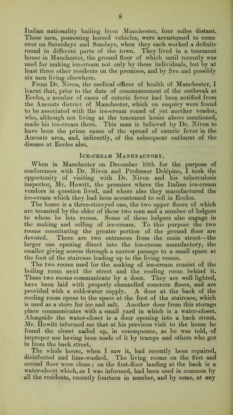 Italian nationality hailing from Manchester, four miles distant. These men, possessing horsed vehicles, were accustomed to come over on Saturdays and Sundays, when they each worked a definite round in different parts of the town. They lived in a tenement house in Manchester, the ground floor of which until recently was used for making ice-cream not only by these individuals, but by at least three other residents on the premises, and by five and possibly six men living elsewhere. From Dr. Niven, the medical officer of health of Manchester, I learnt that, prior to the date of commencement of the outbreak at Eccles, a number of cases of enteric fever had been notified from the Ancoats district of Manchester, which on enquiry were found to be associated with the ice-cream round of yet another vendor, who, although not living at the tenement house above mentioned, made his ice-cream there. This man is believed by Dr. Niven to have been the prime cause of the spread of enteric fever in the Ancoats area, and, indirectly, of the subsequent outburst of the disease at Eccles also. Ice-cream Manufactory. When in Manchester on December 10th for the purpose of conferences with Dr. Niven and Professor Delepine, I took the opportunity of visiting with Dr. Niven and his tuberculosis inspector, Mr. Hewitt, the premises where the Italian ice-cream vendors in question lived, and where also they manufactured the ice-cream which they had been accustomed to sell in Eccles. The house is a three-storeyed one, the two upper floors of which are tenanted by the elder of these two men and a number of lodgers to whom he lets rooms. Some of these lodgers also engage in the making and selling of ice-cream. To this purpose the two rooms constituting the greater portion of the ground floor are devoted. There are two entrances from the main street—the larger one opening direct into the ice-cream manufactory, the smaller giving access through a narrow passage to a small space at the foot of the staircase leading up to the living rooms. The two rooms used for the making of ice-cream consist of the boiling room next the street and the cooling room behind it. These two rooms communicate by a door. They are well lighted, have been laid with properly channelled concrete floors, and are provided with a cold-water supply. A door at the back of the cooling room opens to the space at the foot of the staircase, which is used as a store for ice and salt. Another door from this storage place communicates with a small yard in which is a water-closet. Alongside the water-closet is a door opening into a back street. Mr. Hewitt informed me that at his previous visit to the house he found the closet nailed up, in consequence, as he was told, of improper use having been made of it by tramps and others who got in from the back street. The whole house, when I saw it, had recently been repaired, disinfected and lime-washed. The living rooms on the first and second floor were clean; on the first-floor landing at the back is a water-closet which, as I was informed, had been used in common by all the residents, recently fourteen in number, and by some, at any