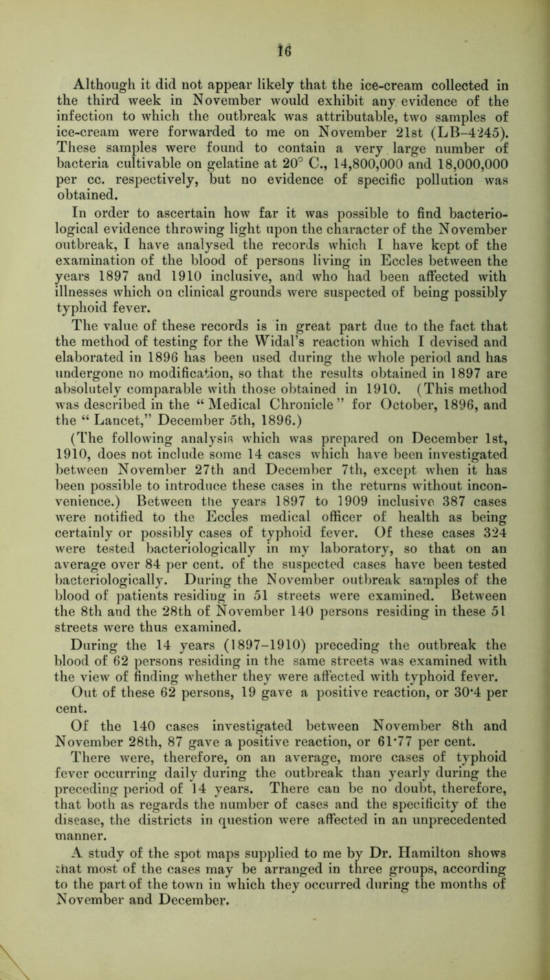 u Although it did not appear likely that the ice-cream collected in the third week in November would exhibit any evidence of the infection to which the outbreak was attributable, two samples of ice-cream were forwarded to me on November 21st (LB-4245). These samples were found to contain a very large number of bacteria cultivable on gelatine at 20° C., 14,800,000 and 18,000,000 per cc. respectively, but no evidence of specific pollution was obtained. In order to ascertain how far it was possible to find bacterio- logical evidence throwing light upon the character of the November outbreak, I have analysed the records which I have kept of the examination of the blood of persons living in Eccles between the years 1897 and 1910 inclusive, and who had been affected with illnesses which on clinical grounds were suspected of being possibly typhoid fever. The value of these records is in great part due to the fact that the method of testing for the Widal’s reaction which I devised and elaborated in 1896 has been used during the whole period and has undergone no modification, so that the results obtained in 1897 are absolutely comparable with those obtained in 1910. (This method was described in the “Medical Chronicle” for October, 1896, and the “ Lancet,” December 5th, 1896.) (The following analysis which was prepared on December 1st, 1910, does not include some 14 cases which have been investigated between November 27th and December 7th, except when it has been possible to introduce these cases in the returns without incon- venience.) Between the years 1897 to 1909 inclusive 387 cases were notified to the Eccles medical officer of health as being certainly or possibly cases of typhoid fever. Of these cases 324 were tested bacteriologically in my laboratory, so that on an average over 84 per cent, of the suspected cases have been tested bacteriologically. During the November outbreak samples of the blood of patients residiug in 51 streets were examined. Between the 8th and the 28th of November 140 persons residing in these 51 streets were thus examined. During the 14 years (1897-1910) preceding the outbreak the blood of 62 persons residing in the same streets was examined with the view of finding whether they were affected with typhoid fever. Out of these 62 persons, 19 gave a positive reaction, or 30*4 per cent. Of the 140 cases investigated between November 8th and November 28th, 87 gave a positive reaction, or 61*77 per cent. There were, therefore, on an average, more cases of typhoid fever occurring daily during the outbreak than yearly during the preceding period of 14 years. There can be no doubt, therefore, that both as regards the number of cases and the specificity of the disease, the districts in question were affected in an unprecedented manner. A study of the spot maps supplied to me by Dr. Hamilton shows ^hat most of the cases may be arranged in three groups, according to the part of the town in which they occurred during the months of November and December.