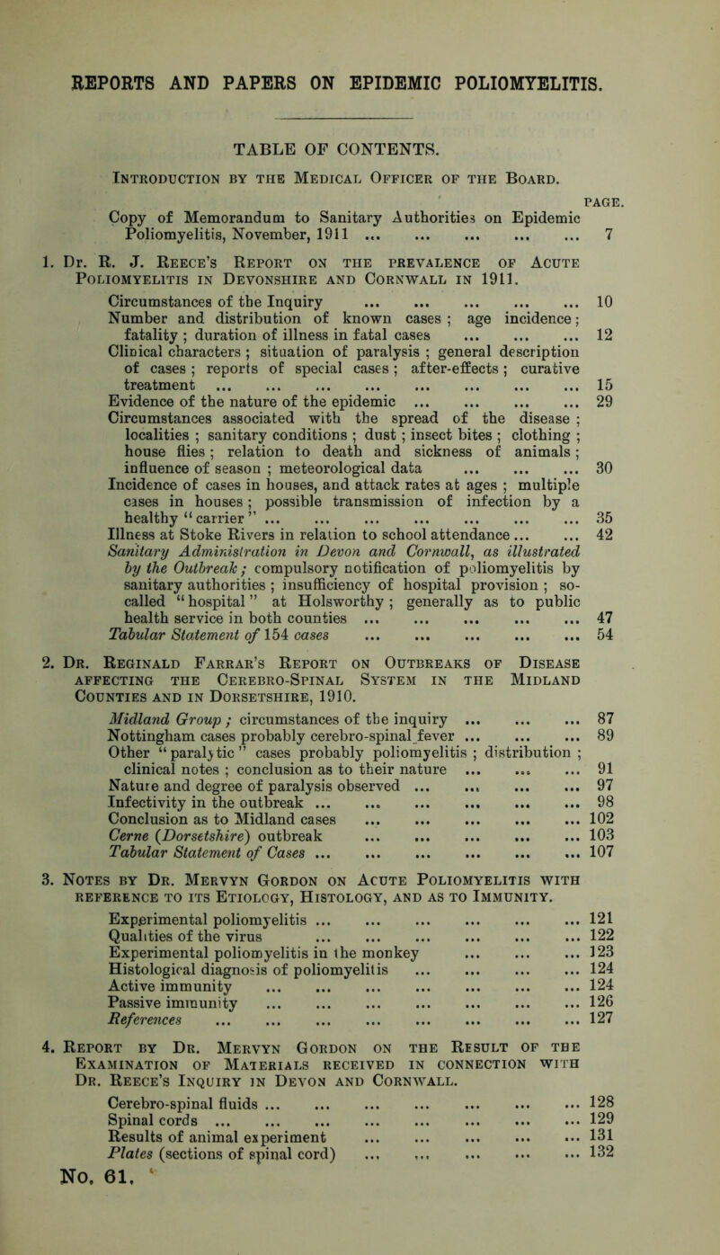 REPORTS AND PAPERS ON EPIDEMIC POLIOMYELITIS. TABLE OF CONTENTS. Introduction by the Medical Officer of the Board. page. Copy of Memorandum to Sanitary Authorities on Epidemic Poliomyelitis, November, 1911 7 1. Dr. R. J. Reece’s Report on the prevalence of Acute Poliomyelitis in Devonshire and Cornwall in 1911. Circumstances of the Inquiry 10 Number and distribution of known cases ; age incidence; fatality ; duration of illness in fatal cases 12 Clinical characters ; situation of paralysis ; general description of cases ; reports of special cases; after-effects; curative treatment 15 Evidence of the nature of the epidemic 29 Circumstances associated with the spread of the disease ; localities ; sanitary conditions ; dust ; insect bites ; clothing ; house flies; relation to death and sickness of animals; influence of season ; meteorological data 30 Incidence of cases in houses, and attack rates at ages ; multiple cases in houses; possible transmission of infection by a healthy “ carrier ” ... ... ... ... ... ... ... 35 Illness at Stoke Rivers in relation to school attendance ... ... 42 Sanitary Administration in Devon and Cornwall, as illustrated by the Outbreak; compulsory notification of poliomyelitis by sanitary authorities ; insufficiency of hospital provision ; so- called “ hospital ” at Holsworthy ; generally as to public health service in both counties 47 Tabular Statement of 154 cases 54 2. Dr. Reginald Farrar’s Report on Outbreaks of Disease AFFECTING THE CEREBRO-SPINAL SYSTEM IN THE MIDLAND Counties and in Dorsetshire, 1910. Midland Group ; circumstances of the inquiry Nottingham cases probably cerebro-spinal fever Other “paralytic” cases probably poliomyelitis; distribution; clinical notes ; conclusion as to their nature Nature and degree of paralysis observed Infectivity in the outbreak Conclusion as to Midland cases ... Cerne (Dorsetshire) outbreak Tabular Statement of Cases 87 89 91 97 98 102 103 107 3. Notes by Dr. Mervyn Gordon on Acute Poliomyelitis with reference to its Etiology, Histology, and as to Immunity. Experimental poliomyelitis 121 Qualities of the virus 122 Experimental poliomyelitis in the monkey 123 Histological diagnosis of poliomyelitis 124 Active immunity 124 Passive immunity 126 References 127 4. Report by Dr. Mervyn Gordon on the Result of the Examination of Materials received in connection with Dr. Reece’s Inquiry in Devon and Cornwall. Cerebro-spinal fluids Spinal cords Results of animal experiment Plates (sections of spinal cord) ... NO, 61, ‘ 128 129 131 132