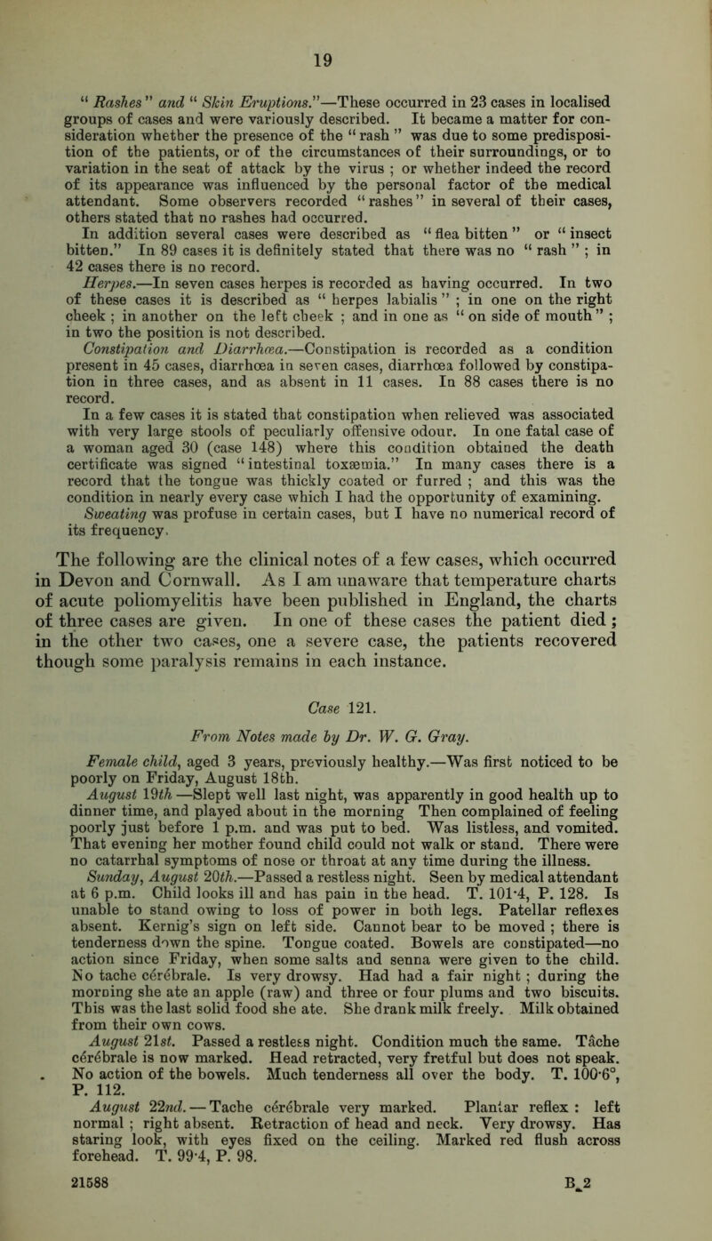 “ Rashes ” and “ S&m Eruptions.”—These occurred in 23 cases in localised groups of cases and were variously described. It became a matter for con- sideration whether the presence of the “ rash ” was due to some predisposi- tion of the patients, or of the circumstances of their surroundings, or to variation in the seat of attack by the virus ; or whether indeed the record of its appearance was influenced by the personal factor of the medical attendant. Some observers recorded “rashes” in several of their cases, others stated that no rashes had occurred. In addition several cases were described as “ flea bitten ” or “ insect bitten.” In 89 cases it is definitely stated that there was no “ rash ” ; in 42 cases there is no record. Herpes.—In seven cases herpes is recorded as having occurred. In two of these cases it is described as “ herpes labialis ” ; in one on the right cheek ; in another on the left cheek ; and in one as “ on side of mouth” ; in two the position is not described. Constipation and Diarrhoea.—Constipation is recorded as a condition present in 45 cases, diarrhoea in seven cases, diarrhoea followed by constipa- tion in three cases, and as absent in 11 cases. In 88 cases there is no record. In a few cases it is stated that constipation when relieved was associated with very large stools of peculiarly offensive odour. In one fatal case of a woman aged 30 (case 148) where this condition obtained the death certificate was signed “intestinal toxaemia.” In many cases there is a record that the tongue was thickly coated or furred ; and this was the condition in nearly every case which I had the opportunity of examining. Sweating was profuse in certain cases, but I have no numerical record of its frequency. The following are the clinical notes of a few cases, which occurred in Devon and Cornwall. As I am unaware that temperature charts of acute poliomyelitis have been published in England, the charts of three cases are given. In one of these cases the patient died ; in the other two cases, one a severe case, the patients recovered though some paralysis remains in each instance. Case 121. From Notes made by Dr. W. G. Gray. Female child, aged 3 years, previously healthy.—Was first noticed to be poorly on Friday, August 18th. August 19th —Slept well last night, was apparently in good health up to dinner time, and played about in the morning Then complained of feeling poorly just before 1 p.m. and was put to bed. Was listless, and vomited. That evening her mother found child could not walk or stand. There were no catarrhal symptoms of nose or throat at any time during the illness. Sunday, August 20th.—Passed a restless night. Seen by medical attendant at 6 p.m. Child looks ill and has pain in the head. T. 101*4, P. 128. Is unable to stand owing to loss of power in both legs. Patellar reflexes absent. Kernig’s sign on left side. Cannot bear to be moved ; there is tenderness down the spine. Tongue coated. Bowels are constipated—no action since Friday, when some salts and senna were given to the child. No tache c^rebrale. Is very drowsy. Had had a fair night ; during the morning she ate an apple (raw) and three or four plums and two biscuits. This was the last solid food she ate. She drank milk freely. Milk obtained from their own cows. August 21 st. Passed a restless night. Condition much the same. Tache c6r6brale is now marked. Head retracted, very fretful but does not speak. No action of the bowels. Much tenderness all over the body. T. 100*6°, P. 112. August 22nd. — Tache c&^brale very marked. Plantar reflex : left normal ; right absent. Retraction of head and neck. Very drowsy. Has staring look, with eyes fixed on the ceiling. Marked red flush across forehead. T. 99*4, P. 98. B^2 21588