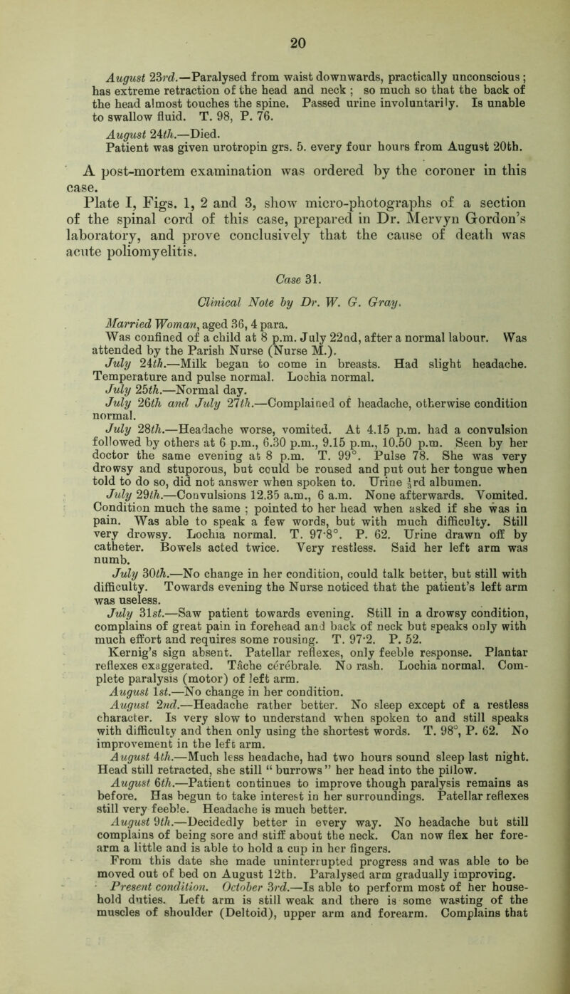 August 23rd.—Paralysed from waist downwards, practically unconscious; has extreme retraction of the head and neck ; so much so that the back of the head almost touches the spine. Passed urine involuntarily. Is unable to swallow fluid. T. 98, P. 76. August 24th.—Died. Patient was given urotropin grs. 5. every four hours from August 20th. A post-mortem examination was ordered by the coroner in this case. Plate I, Figs. 1, 2 and 3, show micro-photographs of a section of the spinal cord of this case, prepared in Dr. Mervyn Grordon’s laboratory, and prove conclusively that the cause of death was acute poliomyelitis. Case 31. Clinical Note by Dr. W. G. Gray. Married Woman, aged 36, 4 para. Was confined of a child at 8 p.m. July 22ad, after a normal labour. Was attended by the Parish Nurse (Nurse M.). July 24th.—Milk began to come in breasts. Had slight headache. Temperature and pulse normal. Lochia normal. July 25th.—Normal day. July 26th and July 21th.—Complained of headache, otherwise condition normal. July 28th.—Headache worse, vomited. At 4.15 p.m. had a convulsion followed by others at 6 p.m., 6.30 p.m., 9.15 p.m., 10.50 p.m. Seen by her doctor the same evening at 8 p.m. T. 99°. Pulse 78. She was very drowsy and stuporous, but could be roused and put out her tongue when told to do so, did not answer when spoken to. Urine ^rd albumen. tTidy 29th.—Convulsions 12.35 a.m., 6 a.m. None afterwards. Vomited. Condition much the same ; pointed to her head when asked if she was in pain. Was able to speak a few words, but with much difficulty. Still very drowsy. Lochia normal. T. 97*8°. P. 62. Urine drawn off by catheter. Bowels acted twice. Very restless. Said her left arm was numb. July 30th.—No change in her condition, could talk better, but still with difficulty. Towards evening the Nurse noticed that the patient’s left arm was useless. July 51st.—Saw patient towards evening. Still in a drowsy condition, complains of great pain in forehead and back of neck but speaks only with much effort and requires some rousing. T. 97*2. P. 52. Kernig’s sign absent. Patellar reflexes, only feeble response. Plantar reflexes exaggerated. T&che cerebrale. No rash. Lochia normal. Com- plete paralysis (motor) of left arm. August 1st.—No change in her condition. August 2nd.—Headache rather better. No sleep except of a restless character. Is very slow to understand when spoken to and still speaks with difficulty and then only using the shortest words. T. 98°, P. 62. No improvement in the left arm. August 4th.—Much less headache, had two hours sound sleep last night. Head still retracted, she still “ burrows ” her head into the pillow. August 6th.—Patient continues to improve though paralysis remains as before. Has begun to take interest in her surroundings. Patellar reflexes still very feeble. Headache is much better. August 9th.—Decidedly better in every way. No headache but still complains of being sore and stiff about the neck. Can now flex her fore- arm a little and is able to hold a cup in her fingers. From this date she made uninterrupted progress and was able to be moved out of bed on August 12tb. Paralysed arm gradually improving. Present condition. October 3rd.—Is able to perform most of her house- hold duties. Left arm is still weak and there is some wasting of the muscles of shoulder (Deltoid), upper arm and forearm. Complains that