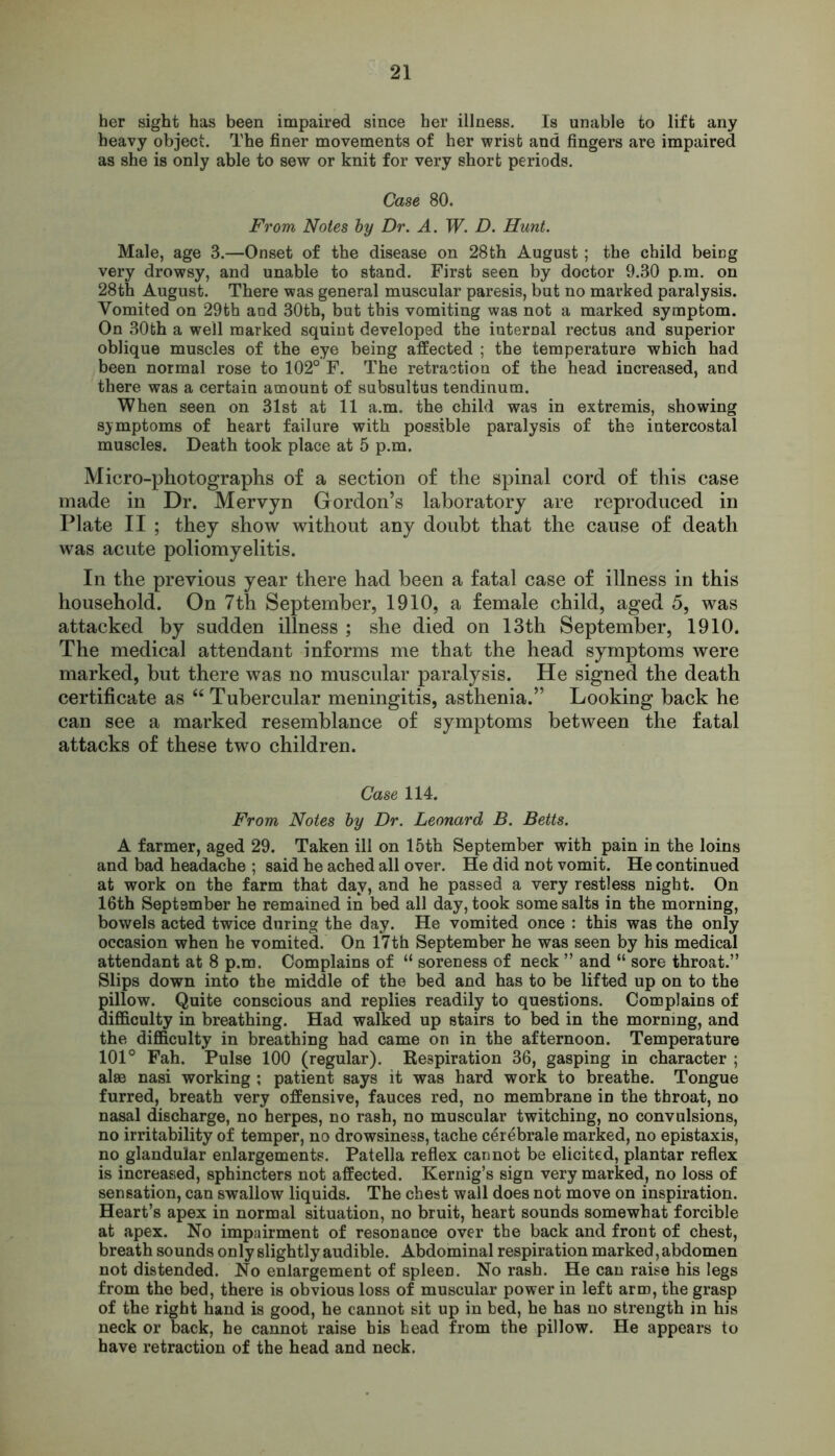 her sight has been impaired since her illness. Is unable to lift any heavy object. The finer movements of her wrist and fingers are impaired as she is only able to sew or knit for very short periods. Case 80. From Notes by Dr. A. W. D. Hunt. Male, age 3.—Onset of the disease on 28th August; the child being very drowsy, and unable to stand. First seen by doctor 9.30 p.m. on 28th August. There was general muscular paresis, but no marked paralysis. Vomited on 29th and 30tb, but this vomiting was not a marked symptom. On 30th a well marked squint developed the internal rectus and superior oblique muscles of the eye being affected ; the temperature which had been normal rose to 102° F. The retraction of the head increased, and there was a certain amount of subsultus tendinum. When seen on 31st at 11 a.m. the child was in extremis, showing symptoms of heart failure with possible paralysis of the intercostal muscles. Death took place at 5 p.m. Micro-photographs of a section of the spinal cord of this case made in Dr. Mervyn Gordon’s laboratory are reproduced in Plate II ; they show without any doubt that the cause of death was acute poliomyelitis. In the previous year there had been a fatal case of illness in this household. On 7th September, 1910, a female child, aged 5, was attacked by sudden illness ; she died on 13th September, 1910. The medical attendant informs me that the head symptoms were marked, but there was no muscular paralysis. He signed the death certificate as “ Tubercular meningitis, asthenia.” Looking back he can see a marked resemblance of symptoms between the fatal attacks of these two children. Case 114. From Notes by Dr. Leonard B. Betts. A farmer, aged 29. Taken ill on 15th September with pain in the loins and bad headache ; said he ached all over. He did not vomit. He continued at work on the farm that day, and he passed a very restless night. On 16th September he remained in bed all day, took some salts in the morning, bowels acted twice during the day. He vomited once : this was the only occasion when he vomited. On 17th September he was seen by his medical attendant at 8 p.m. Complains of “ soreness of neck ” and “ sore throat.” Slips down into the middle of the bed and has to be lifted up on to the pillow. Quite conscious and replies readily to questions. Complains of difficulty in breathing. Had walked up stairs to bed in the morning, and the difficulty in breathing had came on in the afternoon. Temperature 101° Fah. Pulse 100 (regular). Respiration 36, gasping in character ; alae nasi working ; patient says it was hard work to breathe. Tongue furred, breath very offensive, fauces red, no membrane iD the throat, no nasal discharge, no herpes, no rash, no muscular twitching, no convulsions, no irritability of temper, no drowsiness, tache cerebrale marked, no epistaxis, no glandular enlargements. Patella reflex cannot be elicited, plantar reflex is increased, sphincters not affected. Kernig’s sign very marked, no loss of sensation, can swallow liquids. The chest wall does not move on inspiration. Heart’s apex in normal situation, no bruit, heart sounds somewhat forcible at apex. No impairment of resonance over the back and front of chest, breath sounds only slightly audible. Abdominal respiration marked, abdomen not distended. No enlargement of spleen. No rash. He can raise his legs from the bed, there is obvious loss of muscular power in left arm, the grasp of the right hand is good, he cannot sit up in bed, he has no strength in his neck or back, he cannot raise his head from the pillow. He appears to have retraction of the head and neck.