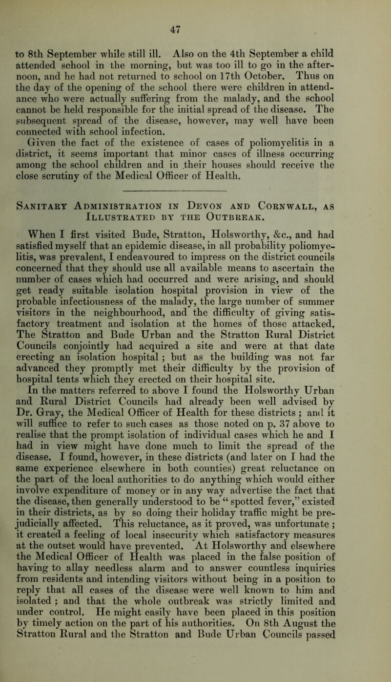 to 8th September while still ill. Also on the 4th September a child attended school in the morning, but was too ill to go in the after- noon, and he had not returned to school on 17th October. Thus on the day of the opening of the school there were children in attend- ance who were actually suffering from the malady, and the school cannot be held responsible for the initial spread of the disease. The subsequent spread of the disease, however, may well have been connected with school infection. Given the fact of the existence of cases of poliomyelitis in a district, it seems important that minor cases of illness occurring among the school children and in .their houses should receive the close scrutiny of the Medical Officer of Health. Sanitary Administration in Devon and Cornwall, as Illustrated by the Outbreak. When I first visited Bude, Stratton, Holsworthy, &c., and had satisfied myself that an epidemic disease, in all probability poliomye- litis, was prevalent, I endeavoured to impress on the district councils concerned that they should use all available means to ascertain the number of cases which had occurred and were arising, and should get ready suitable isolation hospital provision in view of the probable infectiousness of the malady, the large number of summer visitors in the neighbourhood, and the difficulty of giving satis- factory treatment and isolation at the homes of those attacked. The Stratton and Bude Urban and the Stratton Rural District Councils conjointly had acquired a site and were at that date erecting an isolation hospital; but as the building was not far advanced they promptly met their difficulty by the provision of hospital tents which they erected on their hospital site. In the matters referred to above I found the Holsworthy Urban and Rural District Councils had already been well advised by Dr. Gray, the Medical Officer of Health for these districts; and it will suffice to refer to such cases as those noted on p. 37 above to realise that the prompt isolation of individual cases which he and I had in view might have done much to limit the spread of the disease. I found, however, in these districts (and later on I had the same experience elsewhere in both counties) great reluctance on the part of the local authorities to do anything which would either involve expenditure of money or in any way advertise the fact that the disease, then generally understood to be “ spotted fever,” existed in their districts, as by so doing their holiday traffic might be pre- judicially affected. This reluctance, as it proved, was unfortunate ; it created a feeling of local insecurity which satisfactory measures at the outset would have prevented. At Holsworthy and elsewhere the Medical Officer of Health was placed in the false position of having to allay needless alarm and to answer countless inquiries from residents and intending visitors without being in a position to reply that all cases of the disease were well known to him and isolated; and that the whole outbreak was strictly limited and under control. He might easily have been placed in this position by timely action on the part of his authorities. On 8th August the Stratton Rural and the Stratton and Bude Urban Councils passed