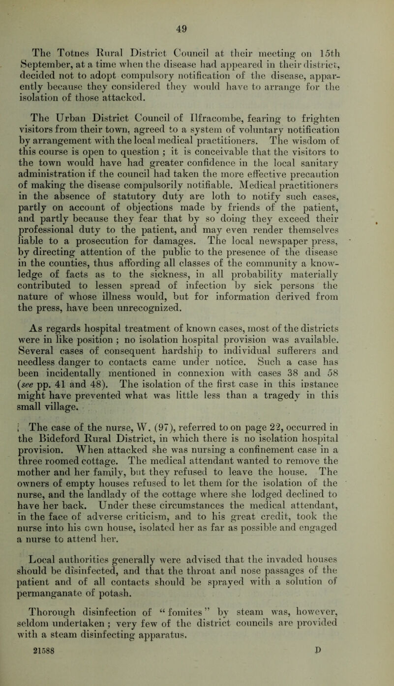 The Totnes Rural District Council at their meeting on 15th September, at a time when the disease had appeared in their district, decided not to adopt compulsory notification of the disease, appar- ently because they considered they would have to arrange for the isolation of those attacked. The Urban District Council of Ilfracombe, fearing to frighten visitors from their town, agreed to a system o£ voluntary notification by arrangement with the local medical practitioners. The wisdom of this course is open to question ; it is conceivable that the visitors to the town would have had greater confidence in the local sanitary administration if the council had taken the more effective precaution of making the disease compulsorily notifiable. Medical practitioners in the absence of statutory duty are loth to notify such cases, partly on account of objections made by friends of the patient, and partly because they fear that by so doing they exceed their professional duty to the patient, and may even render themselves liable to a prosecution for damages. The local newspaper press, by directing attention of the public to the presence of the disease in the counties, thus affording all classes of the community a know- ledge of facts as to the sickness, in all probability materially contributed to lessen spread of infection by sick persons the nature of whose illness would, but for information derived from the press, have been unrecognized. As regards hospital treatment of known cases, most of the districts were in like position ; no isolation hospital provision was available. Several cases of consequent hardship to individual sufferers and needless danger to contacts came under notice. Such a case has been incidentally mentioned in connexion with cases 38 and 58 (see pp. 41 and 48). The isolation of the first case in this instance might have prevented what was little less than a tragedy in this small village. j The case of the nurse, W. (97), referred to on page 22, occurred in the Bideford Rural District, in which there is no isolation hospital provision. When attacked she was nursing a confinement case in a three roomed cottage. The medical attendant wanted to remove the mother and her family, but they refused to leave the house. The owners of empty houses refused to let them for the isolation of the nurse, and the landlady of the cottage where she lodged declined to have her back. Under these circumstances the medical attendant, in the face of adverse criticism, and to his great credit, took the nurse into his own house, isolated her as far as possible and engaged a nurse to attend her. Local authorities generally were advised that the invaded houses should be disinfected, and that the throat and nose passages of the patient and of all contacts should be sprayed with a solution of permanganate of potash. Thorough disinfection of “ fomites ” by steam was, however, seldom undertaken ; very few of the district councils are provided with a steam disinfecting apparatus. 21588 P