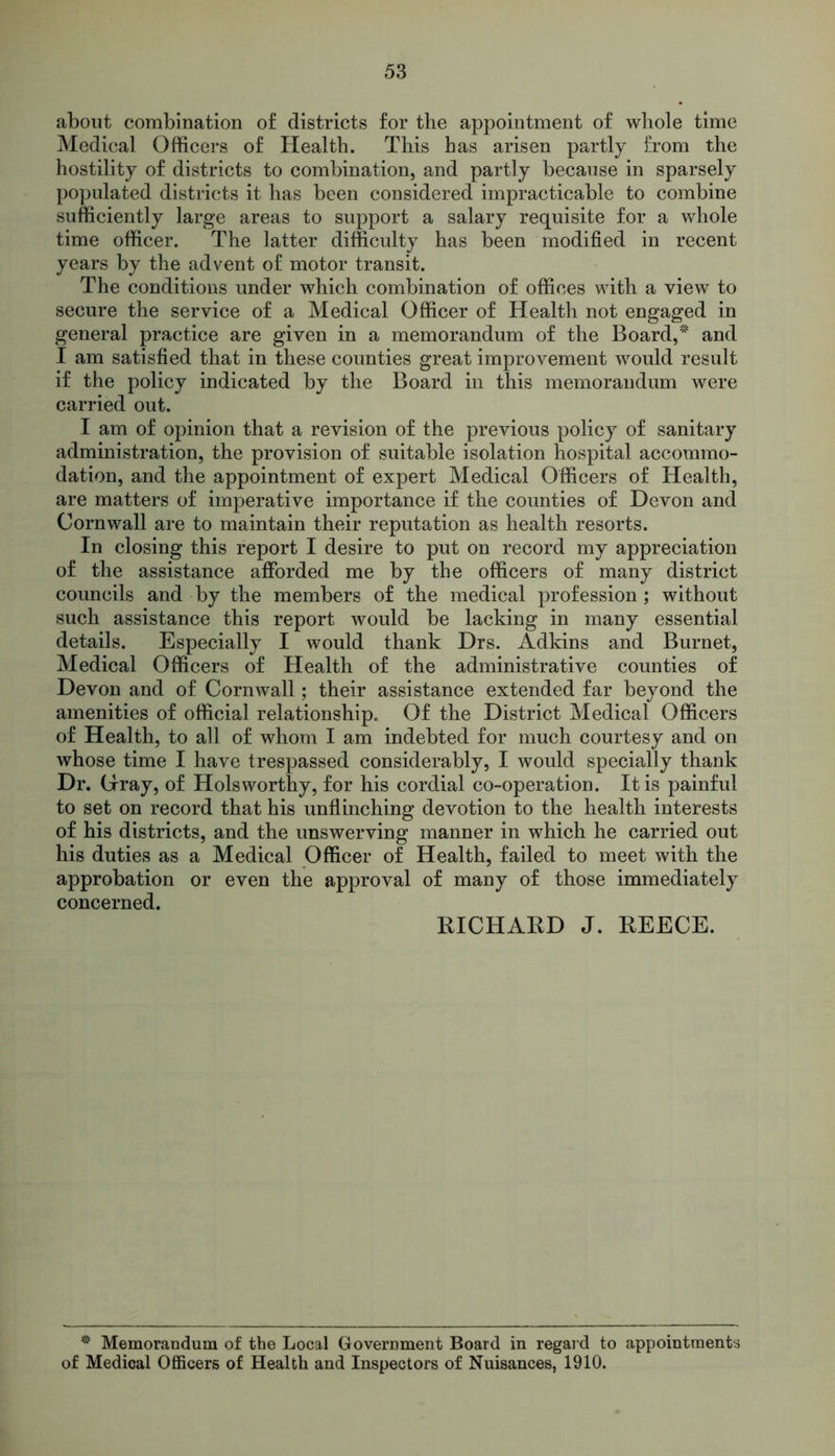 about combination of districts for the appointment of whole time Medical Officers of Health. This has arisen partly from the hostility of districts to combination, and partly because in sparsely populated districts it has been considered impracticable to combine sufficiently large areas to support a salary requisite for a whole time officer. The latter difficulty has been modified in recent years by the advent of motor transit. The conditions under which combination of offices with a view to secure the service of a Medical Officer of Health not engaged in general practice are given in a memorandum of the Board, and I am satisfied that in these counties great improvement would result if the policy indicated by the Board in this memorandum were carried out. I am of opinion that a revision of the previous policy of sanitary administration, the provision of suitable isolation hospital accommo- dation, and the appointment of expert Medical Officers of Health, are matters of imperative importance if the counties of Devon and Cornwall are to maintain their reputation as health resorts. In closing this report I desire to put on record my appreciation of the assistance afforded me by the officers of many district councils and by the members of the medical profession ; without such assistance this report would be lacking in many essential details. Especially I would thank Drs. Adkins and Burnet, Medical Officers of Health of the administrative counties of Devon and of Cornwall; their assistance extended far beyond the amenities of official relationship. Of the District Medical Officers of Health, to all of whom I am indebted for much courtesy and on whose time I have trespassed considerably, I would specially thank Dr. (Tray, of Hols worthy, for his cordial co-operation. It is painful to set on record that his unflinching devotion to the health interests of his districts, and the unswerving manner in which he carried out his duties as a Medical Officer of Health, failed to meet with the approbation or even the approval of many of those immediately concerned. RICHAKD J. REECE. * Memorandum of the Local Government Board in regard to appointments of Medical Officers of Health and Inspectors of Nuisances, 1910.