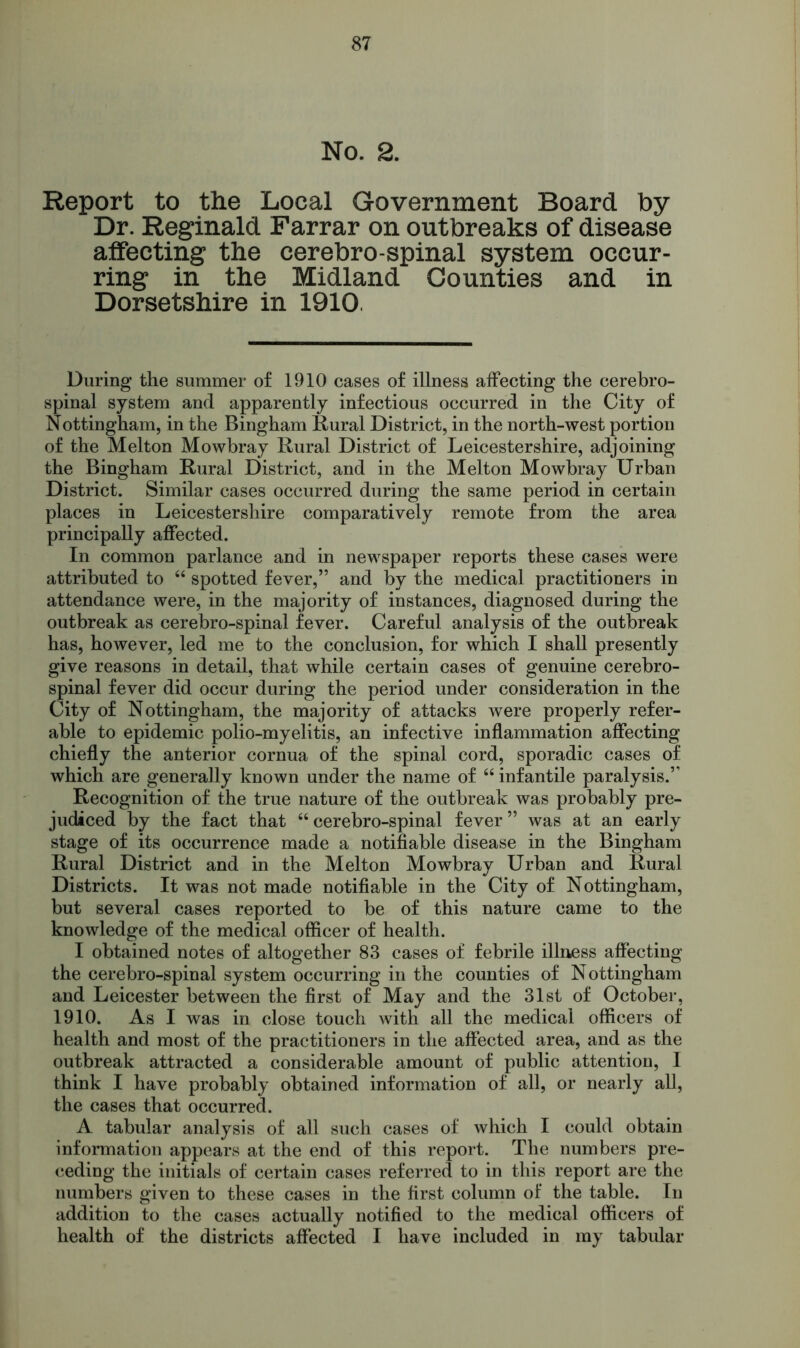 No. 2. Report to the Local Government Board by Dr. Reginald Farrar on outbreaks of disease affecting the cerebro-spinal system occur- ring in the Midland Counties and in Dorsetshire in 1910. During the summer of 1910 cases of illness affecting the cerebro- spinal system and apparently infectious occurred in the City of Nottingham, in the Bingham Rural District, in the north-west portion of the Melton Mowbray Rural District of Leicestershire, adjoining the Bingham Rural District, and in the Melton Mowbray Urban District. Similar cases occurred during the same period in certain places in Leicestershire comparatively remote from the area principally affected. In common parlance and in newspaper reports these cases were attributed to “ spotted fever,” and by the medical practitioners in attendance were, in the majority of instances, diagnosed during the outbreak as cerebro-spinal fever. Careful analysis of the outbreak has, however, led me to the conclusion, for which I shall presently give reasons in detail, that while certain cases of genuine cerebro- spinal fever did occur during the period under consideration in the City of Nottingham, the majority of attacks were properly refer- able to epidemic polio-myelitis, an infective inflammation affecting chiefly the anterior cornua of the spinal cord, sporadic cases of which are generally known under the name of “ infantile paralysis.” Recognition of the true nature of the outbreak was probably pre- judiced by the fact that “ cerebro-spinal fever ” was at an early stage of its occurrence made a notifiable disease in the Bingham Rural District and in the Melton Mowbray Urban and Rural Districts. It was not made notifiable in the City of Nottingham, but several cases reported to be of this nature came to the knowledge of the medical officer of health. I obtained notes of altogether 83 cases of febrile illness affecting the cerebro-spinal system occurring in the counties of Nottingham and Leicester between the first of May and the 31st of October, 1910. As I was in close touch with all the medical officers of health and most of the practitioners in the affected area, and as the outbreak attracted a considerable amount of public attention, I think I have probably obtained information of all, or nearly all, the cases that occurred. A tabular analysis of all such cases of which I could obtain information appears at the end of this report. The numbers pre- ceding the initials of certain cases referred to in this report are the numbers given to these cases in the first column of the table. In addition to the cases actually notified to the medical officers of health of the districts affected I have included in my tabular