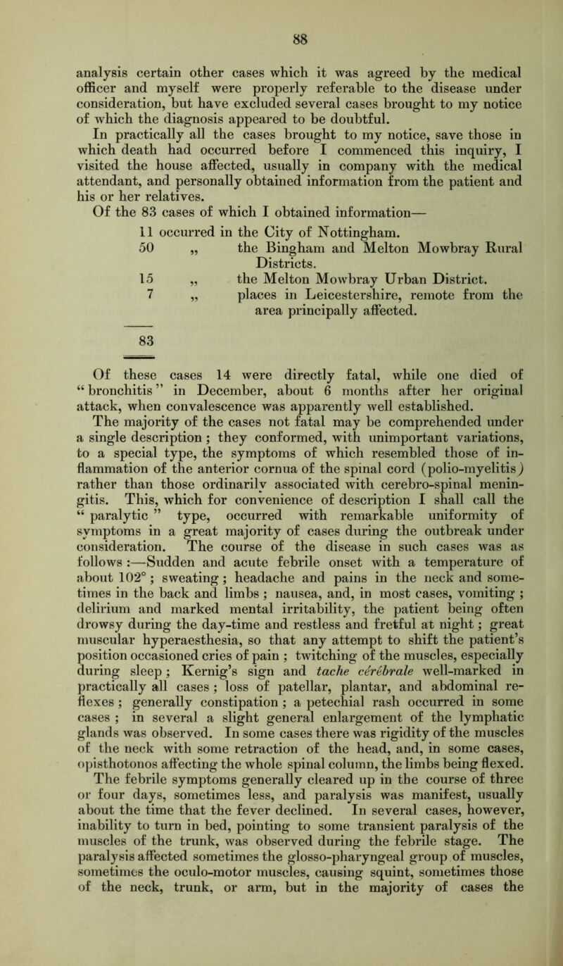 analysis certain other cases which it was agreed by the medical officer and myself were properly referable to the disease under consideration, but have excluded several cases brought to my notice of which the diagnosis appeared to be doubtful. In practically all the cases brought to my notice, save those in which death had occurred before I commenced this inquiry, I visited the house affected, usually in company with the medical attendant, and personally obtained information from the patient and his or her relatives. Of the 83 cases of which I obtained information— 11 occurred in the City of Nottingham. 50 „ the Bingham and Melton Mowbray Rural Districts. 15 „ the Melton Mowbray Urban District. 7 „ places in Leicestershire, remote from the area principally affected. 83 Of these cases 14 were directly fatal, while one died of “ bronchitis ” in December, about 6 months after her original attack, when convalescence was apparently well established. The majority of the cases not fatal may be comprehended under a single description ; they conformed, with unimportant variations, to a special type, the symptoms of which resembled those of in- flammation of the anterior cornua of the spinal cord (polio-myelitis) rather than those ordinarily associated with cerebro-spinal menin- gitis. This, which for convenience of description I shall call the “ paralytic ” type, occurred with remarkable uniformity of symptoms in a great majority of cases during the outbreak under consideration. The course of the disease in such cases was as follows :—Sudden and acute febrile onset with a temperature of about 102°; sweating; headache and pains in the neck and some- times in the back and limbs ; nausea, and, in most cases, vomiting ; delirium and marked mental irritability, the patient being often drowsy during the day-time and restless and fretful at night; great muscular hyperaesthesia, so that any attempt to shift the patient’s position occasioned cries of pain ; twitching of the muscles, especially during sleep; Kernig’s sign and tache cdrebrale well-marked in practically all cases; loss of patellar, plantar, and abdominal re- flexes ; generally constipation ; a petechial rash occurred in some cases ; in several a slight general enlargement of the lymphatic glands was observed. In some cases there was rigidity of the muscles of the neck with some retraction of the head, and, in some cases, opisthotonos affecting the whole spinal column, the limbs being flexed. The febrile symptoms generally cleared up in the course of three or four days, sometimes less, and paralysis was manifest, usually about the time that the fever declined. In several cases, however, inability to turn in bed, pointing to some transient paralysis of the muscles of the trunk, was observed during the febrile stage. The paralysis affected sometimes the glosso-pharyngeal group of muscles, sometimes the oculo-motor muscles, causing squint, sometimes those of the neck, trunk, or arm, but in the majority of cases the