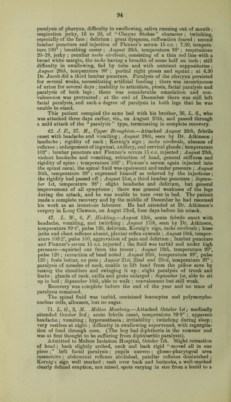 paralysis of pharynx, difficulty in swallowing, saliva running out of mouth ; respiration jerky, 16 to 20, of “ Cheyne Stokes” character; twitching, especially of the face ; delirium ; great dyspnoea, suffooation feared ; second lumbar puncture and injection of Flexner’s serum 15 c.c. ; 7.30, tempera- ture 100° ; breathing easier ; August 23th, temperature 99° ; respirations 20-28, jerky ; peculiar tache cerebrate, consisting of a thin red line with a broad white margin, the tache having a breadth of some half an inch ; still difficulty in swallowing, fed by tube and with nutrient suppositories ; August 28th, temperature 98° ; partial right ptosis and squint ; at 6.30 Dr. Jacob did a third lumbar puncture. Paralysis of the pharynx persisted for several weeks, necessitating artificial feeding ; there was incontinence of urine for several days ; inability to articulate, ptosis, facial paralysis and paralysis of both legs; there was considerable emaciation and con- valescence was protracted ; at the end of December there was still left facial paralysis, and such a degree of paralysis in both legs that he was unable to stand. This patient occupied the same bed with his brother, 36, L. S., who was attacked three days earlier, viz., on August 20th, and passed through a mild attack of the “ paralytic ” type, terminating in complete recovery. 42. J. E., 37. M., Upper Broughton.—Attacked August 26th, febrile onset with headache and vomiting ; August 28th, seen by Dr. Atkinson ; headache ; rigidity of neck ; Kernig’s sign ; tache cerebrate, absence of reflexes ; enlargement of inguinal, axillary, and cervical glands ; temperature 102° ; lumbar puncture and Flexner’s serum 15 c.c. injected ; August 29th, violent headache and vomiting, retraction of head, general stiffness and rigidity of spine ; temperature 102° ; Flexner’s serum again injected into the spinal canal, the spinal fluid was opalescent and under pressure ; August 30th, temperature 99° ; expressed himself as relieved by the injections; the rigidity had passed off ; August 31 st, a third lumbar puncture ; Septem- ber ls£, temperature 98°; slight headache and delirium, but general improvement of all symptoms ; there was general weakness of the legs during the attack, and he was UDable to turn over in bed. The patient made a complete recovery and by the middle of December he had resumed his work as an ironstone labourer. He had attended at Dr. Atkinson’s surgery in Long Clawson, on Augut 22nd, four days before his attack. 47. L. W., 6, F. HicMing.—August 13th, acute febrile onset with headache, vomiting, and twitching ; August 17th, seen by Dr. Atkinson, temperature 99*4°, pulse 120, delirium, Kernig’s sign, tache cerebrate ; knee jerks and chest reflexes absent, plantar reflex extends ; August 18th, temper- ature 103*2°, pulse 160, aggravation of pain and delirium ; lumbar puncture and Flexner’s serum 15 c.c. injected ; the fluid was turbid and under high pressure—squirted out from the trocar ; August 19th, temperature 99°, pulse 120 ; retraction of head noted ; August 20th, temperature 99°, pulse 120 ; feels better, no pain ; August 21st, 22nd and 23rd, temperature 97° ; paralysis of muscles of neck, unable to lift head from the pillow save by raising the shoulders and swinging it up ; slight paralysis of trunk and limbs ; glands of neck, axilla and groin enlarged ; September ls£, able to sit up in bed ; September 10th, able to walk ; convalescent but still weak. Recovery was complete before the end of the year and no trace of paralysis remained. The spinal fluid was turbid, contained leucocytes and polymorpho- nuclear cells, albumen, but no sugar. 71. L. G., 3, M. Metton Mowbray.—Attacked October 1 st; medically attended October 3rd; acute febrile onset, temperature 99*9° ; apparent headache ; vomiting ; hyperaesthesia ; irritability ; twitching during sleep; very restless at night ; difficulty in swallowing supervened, with regurgita- tion of food through nose. (The boy had diphtheria in the summer and was at first thought to be suffering from diphtheritic paralysis). Admitted to Melton Isolation Hospital, October 1th. Slight retraction of head ; back slightly arched, neck and back rigid “ moved all in one piece ; ” left facial paralysis; pupils uneven; glosso-pharyngeal area insensitive ; abdominal reflexes abolished, patellar reflexes diminished ; Kernig’3 sign well marked ; rash over back and buttocks, a well-marked clearly defined eruption, not raised, spots varying in size from a lentil to a