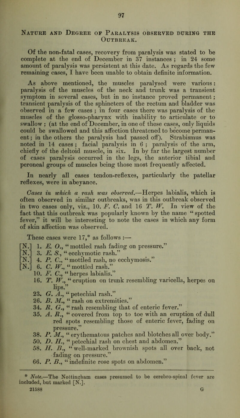 Nature and Degree of Paralysis observed during the Outbreak. Of the non-fatal cases, recovery from paralysis was stated to be complete at the end of December in 37 instances ; in 24 some amount of paralysis was persistent at this date. As regards the few remaining cases, I have been unable to obtain definite information. As above mentioned, the muscles paralysed were various: paralysis of the muscles of the neck and trunk was a transient symptom in several cases, but in no instance proved permanent; transient paralysis of the sphincters of the rectum and bladder was observed in a few cases ; in four cases there was paralysis of the muscles of the glosso-pharynx with inability to articulate or to swallow : (at the end of December, in one of these cases, only liquids could be swallowed and this affection threatened to become perman- ent; in the others the paralysis had passed off). Strabismus was noted in 14 cases ; facial paralysis in 6 ; paralysis of the arm, chiefly of the deltoid muscle, in six. In by far the largest number of cases paralysis occurred in the legs, the anterior tibial and peroneal groups of muscles being those most frequently affected. In nearly all cases tendon-reflexes, particularly the patellar reflexes, were in abeyance. Cases in which a rash was observed.—Herpes labialis, which is often observed in similar outbreaks, was in this outbreak observed in two cases only, viz., 10. F. C. and 16 T. IF. In view of the fact that this outbreak was popularly known by the name “ spotted fever,” it will be interesting to note the cases in which any form of skin affection was observed. These cases were 17,# as follows :— [N.] 1. E. O., “mottled rash fading on pressure.” [N.] 3. E. S., “ ecchymotic rash.” [N.] 4. P. C., “ mottled rash, no ecchymosis.” [N.] 6. C. IF., “mottled rash.” 10. P. (?., “ herpes labialis.” 16. T. IF., “ eruption on trunk resembling varicella, herpes on lips.” 23. G. A., “ petechial rash.” 26. P. M., “ rash on extremities.” 34. R. G., “ rash resembling that of enteric fever.” 35. A. R., “ covered from top to toe with an eruption of dull red spots resembling those of enteric fever, fading on pressure.” 38. P. M., “ erythematous patches and blotches all over body.” 50. D. H., “ petechial rash on chest and abdomen.” 58. H. P., “ well-marked brownish spots all over back, not fading on pressure.” 66. P. P., “ indefinite rose spots on abdomen.” * Note.—The Nottingham cases presumed to be cerebro-spinal fever are included, but marked [N.]. 21588 G