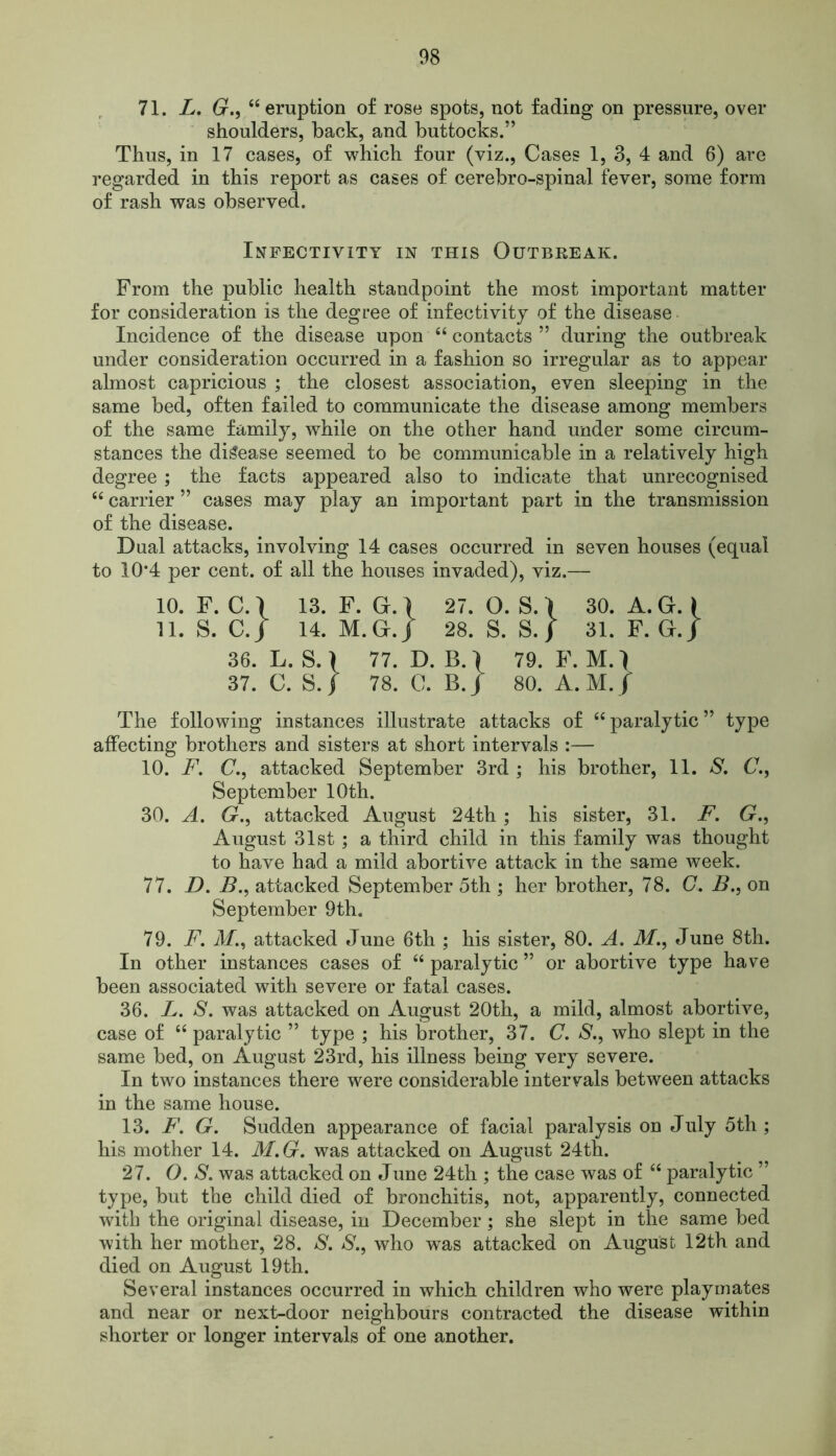 71. L, G., 66 eruption of rose spots, not fading on pressure, over shoulders, back, and buttocks.” Thus, in 17 cases, of which four (viz., Cases 1, 3, 4 and 6) are regarded in this report as cases of cerebro-spinal fever, some form of rash was observed. Infectivity in this Outbreak. From the public health standpoint the most important matter for consideration is the degree of infectivity of the disease Incidence of the disease upon “ contacts ” during the outbreak under consideration occurred in a fashion so irregular as to appear almost capricious ; the closest association, even sleeping in the same bed, often failed to communicate the disease among members of the same family, while on the other hand under some circum- stances the disease seemed to be communicable in a relatively high degree ; the facts appeared also to indicate that unrecognised “ carrier ” cases may play an important part in the transmission of the disease. Dual attacks, involving 14 cases occurred in seven houses (equal to 10*4 per cent, of all the houses invaded), viz.— 10. F. C. 1 13. F. G. 1 27. O. S. I 30. A. G. i 11. S. C.J 14. M.G.j 28. S. S./ 31. F. G.J 36. L. S.) 77. D. B.\ 79. F.M.l 37. C. S.j 78. C. B.J 80. A. M. / The following instances illustrate attacks of “ paralytic ” type affecting brothers and sisters at short intervals :— 10. F. C., attacked September 3rd ; his brother, 11. S. C., September 10th. 30. A. G., attacked August 24th; his sister, 31. F. G., August 31st; a third child in this family was thought to have had a mild abortive attack in the same week. 77. D. B., attacked September 5th ; her brother, 78. C. B., on September 9th. 79. F. M., attacked June 6th ; his sister, 80. A. M., June 8th. In other instances cases of “ paralytic ” or abortive type have been associated with severe or fatal cases. 36. L. S. was attacked on August 20th, a mild, almost abortive, case of “ paralytic ” type ; his brother, 37. C. S., who slept in the same bed, on August 23rd, his illness being very severe. In two instances there were considerable intervals between attacks in the same house. 13. F. G. Sudden appearance of facial paralysis on July 5th; his mother 14. M.G. was attacked on August 24th. 27. O. S. was attacked on June 24th ; the case was of “ paralytic ” type, but the child died of bronchitis, not, apparently, connected with the original disease, in December; she slept in the same bed with her mother, 28. S. S., who was attacked on August 12th and died on August 19th. Several instances occurred in which children who were playmates and near or next-door neighbours contracted the disease within shorter or longer intervals of one another.