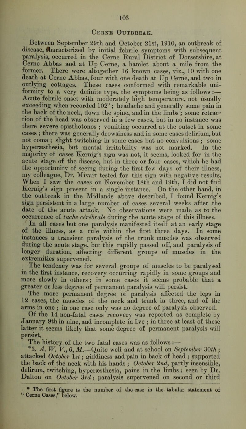 Cerne Outbreak. Between September 29th and October 21st, 1910, an outbreak of disease, Characterized by initial febrile symptoms with subsequent paralysis, occurred in the Cerne Rural District of Dorsetshire, at Cerne Abbas and at Up Cerne, a hamlet about a mile from the former. There were altogether 16 known cases, viz., 10 with one death at Cerne Abbas, four with one death at Up Cerne, and two in outlying cottages. These cases conformed with remarkable uni- formity to a very definite type, the symptoms being as follows :— Acute febrile onset with moderately high temperature, not usually exceeding when recorded 102° ; headache and generally some pain in the back of the neck, down the spine, and in the limbs ; some retrac- tion of the head was observed in a few cases, but in no instance was there severe opisthotonos ; vomiting occurred at the outset in some cases ; there was generally drowsiness and in some cases delirium, but not coma ; slight twitching in some cases but no convulsions ; some hyperaesthesia, but mental irritability was not marked. In the majority of cases Kernig’s sign was not, it seems, looked for in the acute stage of the disease, but in three or four cases, which he had the opportunity of seeing during the first few days of their illness, my colleague, Dr. Mivart tested for this sign with negative results. When I saw the cases on November 18th and 19th, I did not find Kernig’s sign present in a single instance. On the other hand, in the outbreak in the Midlands above described, I found Kernig’s sign persistent in a large number of cases several weeks after the date of the acute attack. No observations were made as to the occurrence of tache cerdbrale during the acute stage of this illness. In all cases but one paralysis manifested itself at an early stage of the illness, as a rule within the first three days. In some instances a transient paralysis of the trunk muscles was observed during the acute stage, but this rapidly passed off, and paralysis of longer duration, affecting different groups of muscles in the extremities supervened. The tendency was for several groups of muscles to be paralysed in the first instance, recovery occurring rapidly in some groups and more slowly in others; in some cases it seems probable that a greater or less degree of permanent paralysis will persist. The more permanent degree of paralysis affected the legs in 12 cases, the muscles of the neck and trunk in three, and of the arms in one; in one case only was no degree of paralysis observed. Of the 14 non-fatal cases recovery was reported as complete by January 9th in nine, and incomplete in five ; in three at least of these latter it seems likely that some degree of permanent paralysis will persist. The history of the two fatal cases was as follows:— *3. A. W. V., 6, M.—Quite well and at school on September 30th; attacked October 1 st; giddiness and pain in back of head ; supported the back of the neck with his hands ; October 2nd, partly insensible, delirura, twitching, hyperaesthesia, pains in the limbs; seen by Dr. Dalton on October l6rd; paralysis supervened on second or third * The first figure is the number of the case in the tabular statement of “ Cerne Cases,” below.