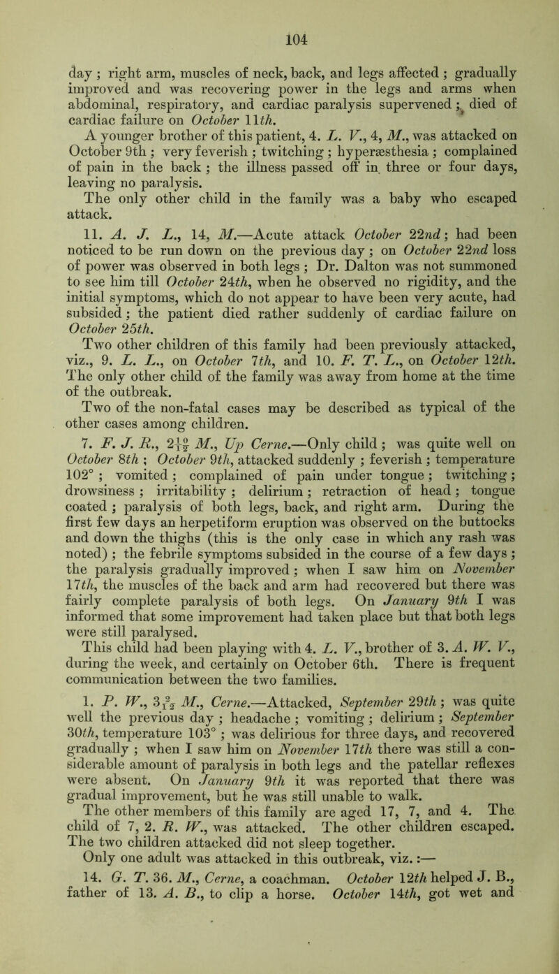 day ; right arm, muscles of neck, back, and legs affected ; gradually improved and was recovering power in the legs and arms when abdominal, respiratory, and cardiac paralysis superveneddied of cardiac failure on October 11th. A younger brother of this patient, 4. L. V., 4, iff., was attacked on October 9th ; very feverish ; twitching ; hypergesthesia ; complained of pain in the back ; the illness passed off in three or four days, leaving no paralysis. The only other child in the family was a baby who escaped attack. 11. A. J. L., 14, M.—Acute attack October 22nd; had been noticed to he run down on the previous day; on October 22nd loss of power was observed in both legs; Dr. Dalton was not summoned to see him till October 24th, when he observed no rigidity, and the initial symptoms, which do not appear to have been very acute, had subsided; the patient died rather suddenly of cardiac failure on October 25th. Two other children of this family had been previously attacked, viz., 9. L. L., on October 7th, and 10. F. T. L., on October U2th. The only other child of the family was away from home at the time of the outbreak. Two of the non-fatal cases may be described as typical of the other cases among children. 7. F. J. R., 21J M., Up Cerne.—Only child; was quite well on October 8th ; October 9th, attacked suddenly ; feverish ; temperature 102° ; vomited ; complained of pain under tongue ; twitching; drowsiness ; irritability ; delirium; retraction of head; tongue coated ; paralysis of both legs, back, and right arm. During the first few days an herpetiform eruption was observed on the buttocks and down the thighs (this is the only case in which any rash was noted) ; the febrile symptoms subsided in the course of a few days ; the paralysis gradually improved; when I saw him on November 17th, the muscles of the back and arm had recovered but there was fairly complete paralysis of both legs. On January 9th I was informed that some improvement had taken place but that both legs were still paralysed. This child had been playing with 4. L. V., brother of 3. A W. V., during the week, and certainly on October 6th. There is frequent communication between the two families. 1. P. W., 3r\ M., Cerne.—Attacked, September 29th ; was quite well the previous day ; headache ; vomiting ; delirium ; September 30th, temperature 103° ; was delirious for three days, and recovered gradually ; when I saw him on November 17th there was still a con- siderable amount of paralysis in both legs and the patellar reflexes were absent. On January 9th it was reported that there was gradual improvement, but he was still unable to walk. The other members of this family are aged 17, 7, and 4. The child of 7, 2. R. fV,, was attacked. The other children escaped. The two children attacked did not sleep together. Only one adult was attacked in this outbreak, viz.:— 14. G. T. 36. M., Cerne, a coachman. October \2th helped J. B., father of 13 .A. B., to clip a horse. October 14 th, got wet and