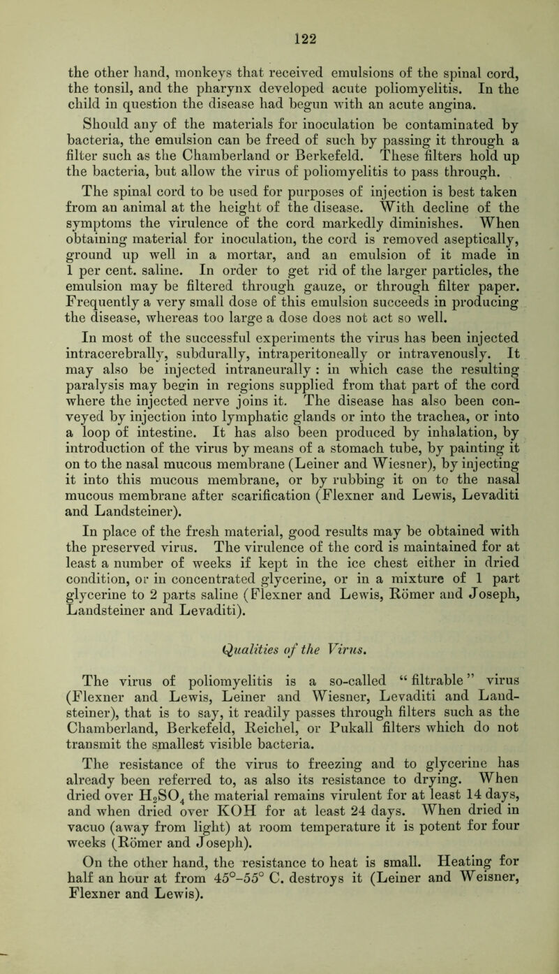the other hand, monkeys that received emulsions of the spinal cord, the tonsil, and the pharynx developed acute poliomyelitis. In the child in question the disease had begun with an acute angina. Should any of the materials for inoculation be contaminated by bacteria, the emulsion can be freed of such by passing it through a filter such as the Chamberland or Berkefeld. These filters hold up the bacteria, but allow the virus of poliomyelitis to pass through. The spinal cord to be used for purposes of injection is best taken from an animal at the height of the disease. With decline of the symptoms the virulence of the cord markedly diminishes. When obtaining material for inoculation, the cord is removed aseptically, ground up well in a mortar, and an emulsion of it made in 1 per cent, saline. In order to get rid of the larger particles, the emulsion may be filtered through gauze, or through filter paper. Frequently a very small dose of this emulsion succeeds in producing the disease, whereas too large a dose does not act so well. In most of the successful experiments the virus has been injected intracerebrally, subdurally, intraperitoneally or intravenously. It may also be injected intraneurally : in which case the resulting paralysis may begin in regions supplied from that part of the cord where the injected nerve joins it. The disease has also been con- veyed by injection into lymphatic glands or into the trachea, or into a loop of intestine. It has also been produced by inhalation, by introduction of the virus by means of a stomach tube, by painting it on to the nasal mucous membrane (Leiner and Wiesner), by injecting it into this mucous membrane, or by rubbing it on to the nasal mucous membrane after scarification (Flexner and Lewis, Levaditi and Landsteiner). In place of the fresh material, good results may be obtained with the preserved virus. The virulence of the cord is maintained for at least a number of weeks if kept in the ice chest either in dried condition, or in concentrated glycerine, or in a mixture of 1 part glycerine to 2 parts saline (Flexner and Lewis, Homer and Joseph, Landsteiner and Levaditi). Qualities of the Virus. The virus of poliomyelitis is a so-called “ filtrable ” virus (Flexner and Lewis, Leiner and Wiesner, Levaditi and Land- steiner), that is to say, it readily passes through filters such as the Chamberland, Berkefeld, Heichel, or Pukall filters which do not transmit the smallest visible bacteria. The resistance of the virus to freezing and to glycerine has already been referred to, as also its resistance to drying. When dried over H2S04 the material remains virulent for at least 14 days, and when dried over KOH for at least 24 days. When dried in vacuo (away from light) at room temperature it is potent for four weeks (Homer and Joseph). On the other hand, the resistance to heat is small. Heating for half an hour at from 45°-55° C. destroys it (Leiner and Weisner, Flexner and Lewis).