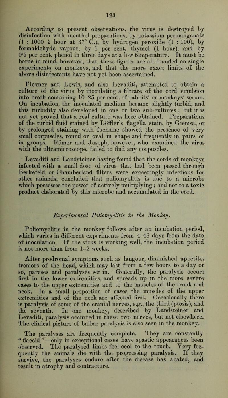 According to present observations, the virus is destroyed by disinfection with menthol preparations, by potassium permanganate (1 : 1000 1 hour at 37° C.), by hydrogen peroxide (1 : 100), by formaldehyde vapour, by 1 per cent, thymol (1 hour), and by 0*5 per cent, phenol in three days at a low temperature. It must be borne in mind, however, that these figures are all founded on single experiments on monkeys, and that the more exact limits of the above disinfectants have not yet been ascertained. Flexner and Lewis, and also Levaditi, attempted to obtain a culture of the virus by inoculating a filtrate of the cord emulsion into broth containing 10-25 per cent, of rabbits’ or monkeys’ serum. On incubation, the inoculated medium became slightly turbid, and this turbidity also developed in one or two sub-cultures ; but it is not yet proved that a real culture was here obtained. Preparations of the turbid fluid stained by Loffler’s flagella stain, by Giemsa, or by prolonged staining with fuchsine showed the presence of very small corpuscles, round or oval in shape and frequently in pairs or in groups. Homer and Joseph, however, who examined the virus with the ultramicroscope, failed to find any corpuscles. Levaditi and Landsteiner having found that the cords of monkeys infected with a small dose of virus that had been passed through Berkefeld or Chamberland filters were exceedingly infectious for other animals, concluded that poliomyelitis is due to a microbe which possesses the power of actively multiplying; and not to a toxic product elaborated by this microbe and accumulated in the cord. Experimental Poliomyelitis in the Monkey. Poliomyelitis in the monkey follows after an incubation period, which varies in different experiments from 4-16 days from the date of inoculation. If the virus is working well, the incubation period is not more than from 1-2 weeks. After prodromal symptoms such as langour, diminished appetite, tremors of the head, which may last from a few hours to a day or so, pareses and paralyses set in. Generally, the paralysis occurs first in the lower extremities, and spreads up in the more severe cases to the upper extremities and to the muscles of the trunk and neck. In a small proportion of cases the muscles of the upper extremities and of the neck are affected first. Occasionally there is paralysis of some of the cranial nerves, e.g., the third (ptosis), and the seventh. In one monkey, described by Landsteiner and Levaditi, paralysis occurred in these two nerves, but not elsewhere. The clinical picture of bulbar paralysis is also seen in the monkey. The paralyses are frequently complete. They are constantly “ flaccid ”—only in exceptional cases have spastic appearances been observed. The paralysed limbs feel cool to the touch. Very fre- quently the animals die with the progressing paralysis. If they survive, the paralyses endure after the disease has abated, and result in atrophy and contracture.