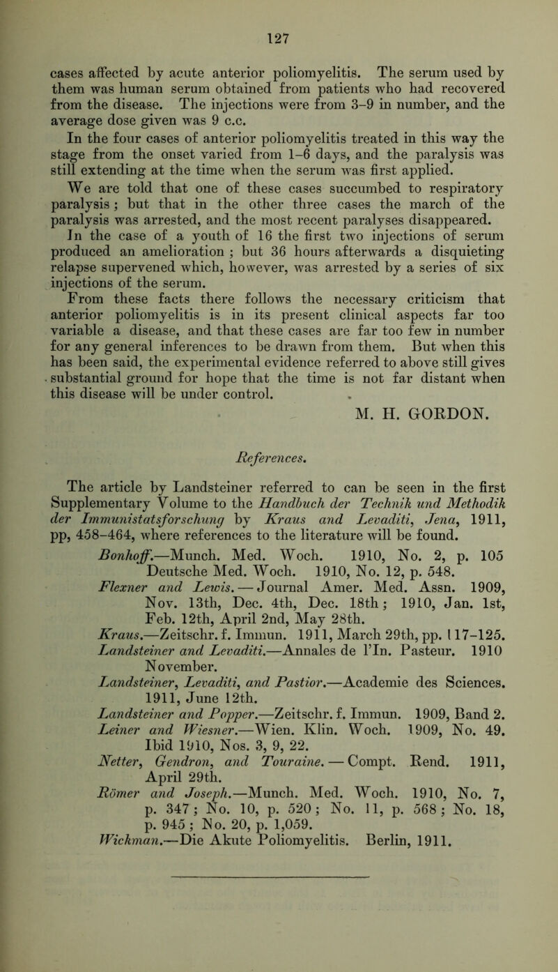 cases affected by acute anterior poliomyelitis. The serum used by them was human serum obtained from patients who had recovered from the disease. The injections were from 3-9 in number, and the average dose given was 9 c.c. In the four cases of anterior poliomyelitis treated in this way the stage from the onset varied from 1-6 days, and the paralysis was still extending at the time when the serum was first applied. We are told that one of these cases succumbed to respiratory paralysis; but that in the other three cases the march of the paralysis was arrested, and the most recent paralyses disappeared. In the case of a youth of 16 the first two injections of serum produced an amelioration ; but 36 hours afterwards a disquieting relapse supervened which, however, was arrested by a series of six injections of the serum. From these facts there follows the necessary criticism that anterior poliomyelitis is in its present clinical aspects far too variable a disease, and that these cases are far too few in number for any general inferences to be drawn from them. But when this has been said, the experimental evidence referred to above still gives substantial ground for hope that the time is not far distant when this disease will be under control. M. H. GORDON. References, The article by Landsteiner referred to can be seen in the first Supplementary Volume to the Handbuch der Technik und Methodik der Immunistatsforschung by Kraus and Levaditi, Jena, 1911, pp, 458-464, where references to the literature will be found. Bonhoff,—Munch. Med. Woch. 1910, No. 2, p. 105 Deutsche Med. Woch. 1910, No. 12, p. 548. Flexner and Lewis. — Journal Amer. Med. Assn. 1909, Nov. 13th, Dec. 4th, Dec. 18th; 1910, Jan. 1st, Feb. 12th, April 2nd, May 28th. Kraus,—Zeitschr. f. Immun. 1911, March 29th, pp. 117-125. Landsteiner and Levaditi.—Annales de Fin. Pasteur. 1910 N ovember. Landsteiner, Levaditi, and Pastior,—Academie des Sciences. 1911, June 12th. I^andsteiner and Popper.—Zeitschr. f. Immun. 1909, Band 2. Leiner and Wiesner.—Wien. Klin. Woch. 1909, No. 49. Ibid 1910, Nos. 3, 9, 22. Netter, Ge?idron, and Touraine. — Compt. Rend. 1911, April 29th. Romer and Joseph.—Munch. Med. Woch. 1910, No. 7, p. 347; No. 10, p. 520; No. 11, p. 568 ; No. 18, p. 945; No. 20, p. 1,059. Wickman.—Die Akute Poliomyelitis. Berlin, 1911.