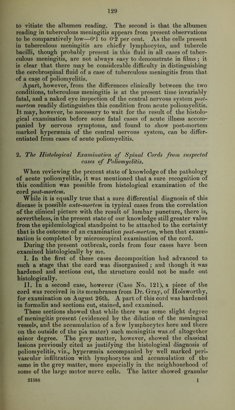 to vitiate the albumen reading. The second is that the albumen reading in tuberculous meningitis appears from present observations to be comparatively low—OT to 0*2 per cent. As the cells present in tuberculous meningitis are chiefly lymphocytes, and tubercle bacilli, though probably present in this fluid in all cases of tuber- culous meningitis, are not always easy to demonstrate in films ; it is clear that there may be considerable difficulty in distinguishing the cerebrospinal fluid of a case of tuberculous meningitis from that of a case of poliomyelitis. Apart, however, from the differences clinically between the two conditions, tuberculous meningitis is at the present time invariably fatal, and a naked eye inspection of the central nervous system post- mortem readily distinguishes this condition from acute poliomyelitis. It may, however, be necessary to wait for the result of the histolo- gical examination before some fatal cases of acute illness accom- panied by nervous symptoms, and found to show post-mortem marked hyperaemia of the central nervous system, can be differ- entiated from cases of acute poliomyelitis. 2. The Histological Examination of Spinal Cords from suspected cases of Poliomyelitis. When reviewing the present state of knowledge of the pathology of acute poliomyelitis, it was mentioned that a sure recognition of this condition was possible from histological examination of the cord post-mortem. While it is equally true that a sure differential diagnosis of this disease is possible ante-mortem in typical cases from the correlation of the clinical picture with the result of lumbar puncture, there is, nevertheless, in the present state of our knowledge still greater value from the epidemiological standpoint to be attached to the certainty that is the outcome of an examination post-mortem, when that exami- nation is completed by microscopical examination of the cord. During the present outbreak, cords from four cases have been examined histologically by me. I. In the first of these cases decomposition had advanced to such a stage that the cord was disorganised ; and though it was hardened and sections cut, the structure could not be made out histologically. II. In a second case, however (Case No. 121), a piece of the cord was received in its membranes from Dr. Gray, of Holsworthy, for examination on August 26th. A part of this cord was hardened in formalin and sections cut, stained, and examined. These sections showed that while there was some slight degree of meningitis present (evidenced by the dilation of the meningeal vessels, and the accumulation of a few lymphocytes here and there on the outside of the pia mater) such meningitis was of altogether minor degree. The grey matter, however, showed the classical lesions previously cited as justifying the histological diagnosis of poliomyelitis, viz., hyperaemia accompanied by well marked peri- vascular infiltration with lymphocytes and accumulation of the same in the grey matter, more especially in the neighbourhood of some of the large motor nerve cells. The latter showed granular 21588 I