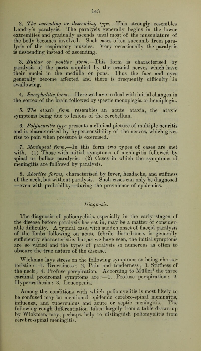 2. The ascending or descending type.—This strongly resembles Landry’s paralysis. The paralysis generally begins in the lower extremities and gradually ascends until most of the musculature of the body becomes involved. Such cases often succumb from para- lysis of the respiratory muscles. Very occasionally the paralysis is descending instead of ascending. 3. Bulbar or pontine form.—This form is characterised by paralysis of the parts supplied by the cranial nerves which have their nuclei in the medulla or pons. Thus the face and eyes generally become affected and there is frequently difficulty .in swallowing. 4. Encephalitic form.—Here we have to deal with initial changes in the cortex of the brain followed by spastic monoplegia or hemiplegia. 5. The ataxic form resembles an acute ataxia, the ataxic symptoms being due to lesions of the cerebellum. 6. Polyneuritic type presents a clinical picture of multiple neuritis and is characterised by hyper-sensibility of the nerves, which gives rise to pain when pressure is exercised. 7. Meningeal form.—In this form two types of cases are met with. (1) Those with initial symptoms of meningitis followed by spinal or bulbar paralysis. (2) Cases in which the symptoms of meningitis are followed by paralysis. 8. Abortive forms, characterised by fever, headache, and stiffness of the neck, but without paralysis. Such cases can only be diagnosed —even with probability—during the prevalence of epidemics. Diagnosis. The diagnosis of poliomyelitis, especially in the early stages of the disease before paralysis has set in, may be a matter of consider- able difficulty. A typical case, with sudden onset of flaccid paralysis of the limbs following on acute febrile disturbance, is generally sufficiently characteristic, but, as we have seen, the initial symptoms are so varied and the types of paralysis so numerous as often to obscure the true nature of the disease. Wickman lays stress on the following symptoms as being charac- teristic :—1. Drowsiness ; 2. Pain and tenderness ; 3. Stiffness of the neck ; 4. Profuse perspiration. According to Muller3 the three cardinal prodromal symptoms are :—1. Profuse perspiration ; 2. Hyperesthesia ; 3. Leucopenia. Among the conditions with which poliomyelitis is most likely to be confused may be mentioned epidemic cerebro-spinal meningitis, influenza, and tuberculous and acute or septic meningitis. The following rough differentiation taken largely from a table drawn up by Wickman, may, perhaps, help to distinguish poliomyelitis from cerebro-spinal meningitis.