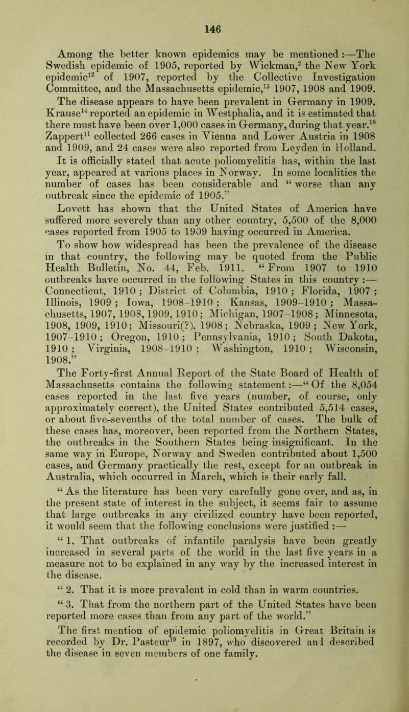 Among the better known epidemics may be mentioned:—The Swedish epidemic of 1905, reported by Wickman,2 the New York epidemic12 of 1907, reported by the Collective Investigation Committee, and the Massachusetts epidemic,13 1907, 1908 and 1909. The disease appears to have been prevalent in Germany in 1909. Krause14 reported an epidemic in Westphalia, and it is estimated that there must have been over 1,000 cases in Germany, during that year.15 Zappert11 collected 266 cases in Vienna and Lower Austria in 1908 and 1909, and 24 cases were also reported from Leyden in Holland. It is officially stated that acute poliomyelitis has, within the last year, appeared at various places in Norway. In some localities the number of cases has been considerable and “ worse than any outbreak since the epidemic of 1905.” Lovett has shown that the United States of America have suffered more severely than any other country, 5,500 of the 8,000 cases reported from 1905 to 1909 having occurred in America. To show how widespread has been the prevalence of the disease in that country, the following may be quoted from the Public Health Bulletin, No. 44, Feb. 1911. “ From 1907 to 1910 outbreaks have occurred in the following States in this country :— Connecticut, 1910 ; District of Columbia, 1910 ; Florida, 1907 ; Illinois, 1909 ; Iowa, 1908-1910 ; Kansas, 1909-1910 ; Massa- chusetts, 1907, 1908,1909,1910; Michigan, 1907-1908; Minnesota, 1908, 1909, 1910; Missouri(?), 1908; Nebraska, 1909; New York, 1907-1910; Oregon, 1910; Pennsylvania, 1910; South Dakota, 1910 ; Virginia, 1908-1910 ; Washington, 1910 ; Wisconsin, 1908.” The Forty-first Annual Report of the State Board of Health of Massachusetts contains the following statement:—“ Of the 8,054 cases reported in the last five years (number, of course, only approximately correct), the United States contributed 5,514 cases, or about five-sevenths of the total number of cases. The bulk of these cases has, moreover, been reported from the Northern States, the outbreaks in the Southern States being insignificant. In the same way in Europe, Norway and Sweden contributed about 1,500 cases, and Germany practically the rest, except for an outbreak in Australia, which occurred in March, which is their early fall. “ As the literature has been very carefully gone over, and as, in the present state of interest in the subject, it seems fair to assume that large outbreaks in any civilized country have been reported, it would seem that the following conclusions were justified :— “ 1. That outbreaks of infantile paralysis have been greatly increased in several parts of the world in the last five years in a measure not to be explained in any way by the increased interest in the disease. “ 2. That it is more prevalent in cold than in warm countries. “ 3. That from the northern part of the United States have been reported more cases than from any part of the world.” The first mention of epidemic poliomyelitis in Great Britain is recorded by Dr. Pasteur19 in 1897, who discovered and described the disease in seven members of one family.