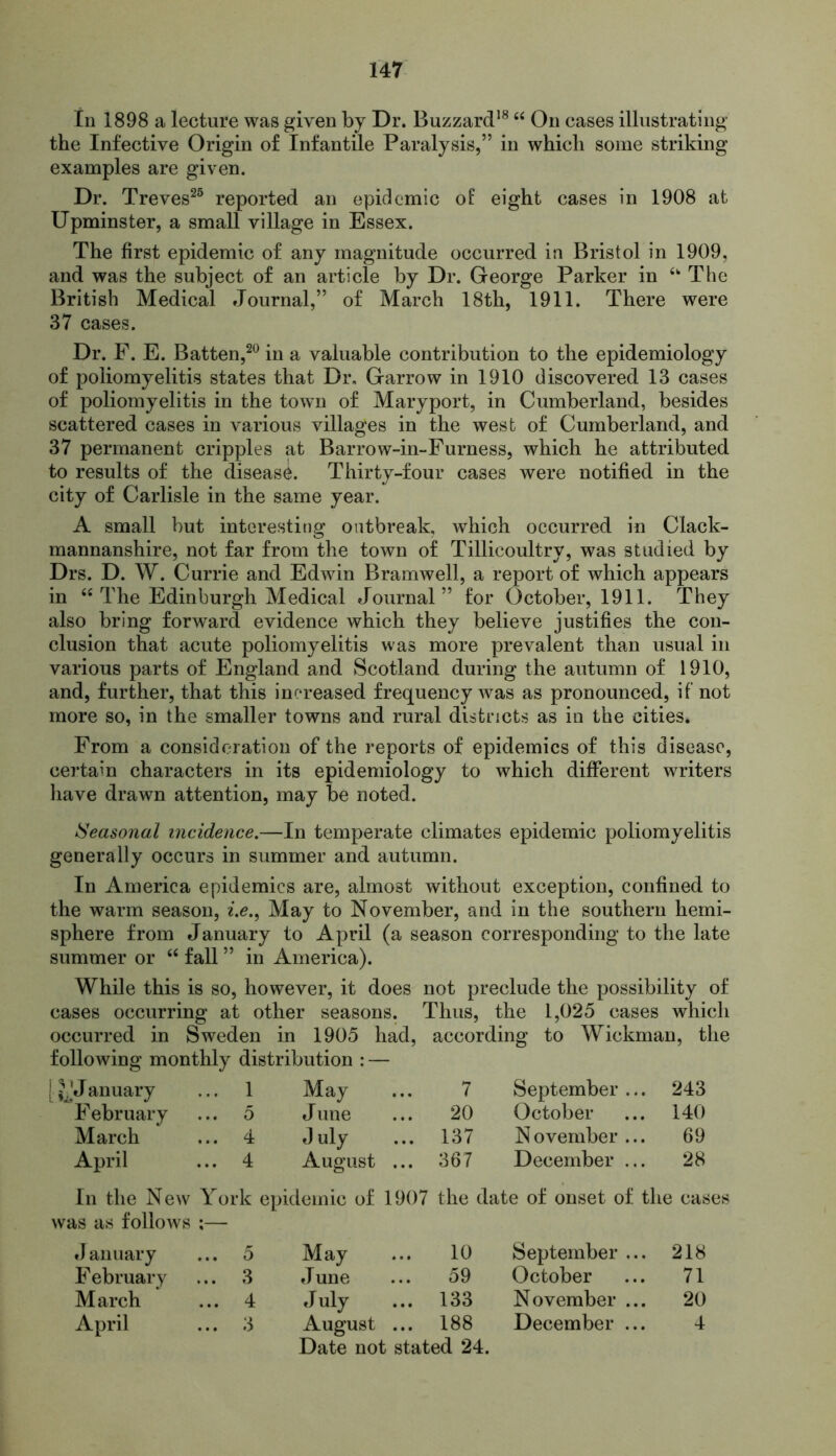 In 1898 a lecture was given by Dr. Buzzard18 “ On cases illustrating the Infective Origin of Infantile Paralysis,” in which some striking examples are given. Dr. Treves25 reported an epidemic of eight cases in 1908 at Upminster, a small village in Essex. The first epidemic of any magnitude occurred in Bristol in 1909, and was the subject of an article by Dr. George Parker in The British Medical Journal,” of March 18th, 1911. There were 37 cases. Dr. F. E. Batten,20 in a valuable contribution to the epidemiology of poliomyelitis states that Dr. Garrow in 1910 discovered 13 cases of poliomyelitis in the town of Mary port, in Cumberland, besides scattered cases in various villages in the west of Cumberland, and 37 permanent cripples at Barrow-in-Furness, which he attributed to results of the disease. Thirty-four cases were notified in the city of Carlisle in the same year. A small but interesting outbreak, which occurred in Clack- mannanshire, not far from the town of Tillicoultry, was studied by Drs. D. W. Currie and Edwin Bramwell, a report of which appears in “ The Edinburgh Medical Journal” for October, 1911. They also bring forward evidence which they believe justifies the con- clusion that acute poliomyelitis was more prevalent than usual in various parts of England and Scotland during the autumn of 1910, and, further, that this increased frequency was as pronounced, if not more so, in the smaller towns and rural districts as in the cities. From a consideration of the reports of epidemics of this disease, certain characters in its epidemiology to which different writers have drawn attention, may be noted. Seasonal incidence.—In temperate climates epidemic poliomyelitis generally occurs in summer and autumn. In America epidemics are, almost without exception, confined to the warm season, i.e., May to November, and in the southern hemi- sphere from January to April (a season corresponding to the late summer or “ fall ” in America). While this is so, however, it does not preclude the possibility of cases occurring at other seasons. Thus, the 1,025 cases which occurred in Sweden in 1905 had, according to Wickman, the following monthly distribution : — [ J anuary ... 1 May ... 7 September ... 243 February ... 5 June ... 20 October 140 March ... 4 July ... 137 November ... 69 April ... 4 August ... 367 December ... 28 In the New was as follows York epidemic of 1907 the date of onset of the cas January ... 5 May ... 10 September ... 218 February ... 3 June ... 59 October 71 March ... 4 July ... 133 November ... 20 April ... 3 August ... 188 Date not stated 24. December ... 4