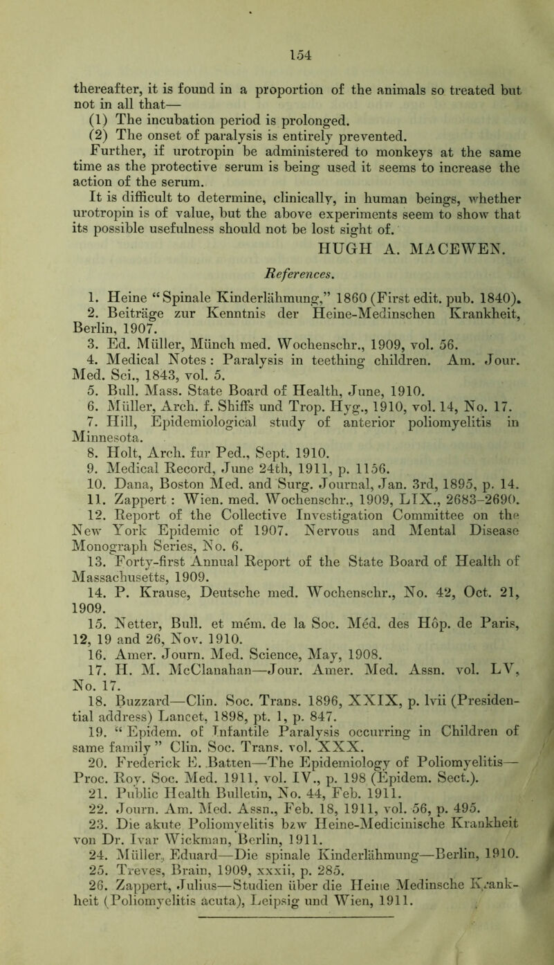 thereafter, it is found in a proportion of the animals so treated but not in all that— (1) The incubation period is prolonged. (2) The onset of paralysis is entirely prevented. Further, if urotropin be administered to monkeys at the same time as the protective serum is being used it seems to increase the action of the serum. It is difficult to determine, clinically, in human beings, whether urotropin is of value, but the above experiments seem to show that its possible usefulness should not be lost sight of. HUGH A. MACE WEN. References. 1. Heine “Spinale Kinderlahmung,” 1860 (First edit. pub. 1840)* 2. Beitrage zur Kenntnis der Heine-Medinschen Krankheit, Berlin, 1907. 3. Ed. Mtiller, Munch med. Wochenschr., 1909, vol. 56. 4. Medical Notes : Paralysis in teething children. Am. Jour. Med. Sci., 1843, vol. 5. 5. Bull. Mass. State Board of Health, June, 1910. 6. Muller, Arch. f. Shiffs und Trop. Hyg., 1910, vol. 14, No. 17. 7. Hill, Epidemiological study of anterior poliomyelitis in Minnesota. 8. Holt, Arch, fur Ped., Sept. 1910. 9. Medical Record, June 24th, 1911, p. 1156. 10. Dana, Boston Med. and Surg. Journal, Jan. 3rd, 1895, p. 14. 11. Zappert : Wien. med. Wochenschr., 1909, LIX., 2683-2690. 12. Report of the Collective Investigation Committee on the New York Epidemic of 1907. Nervous and Mental Disease Monograph Series, No. 6. 13. Forty-first Annual Report of the State Board of Health of Massachusetts, 1909. 14. P. Krause, Deutsche med. Wochenschr., No. 42, Oct. 21, 1909. 15. Netter, Bull, et mem. de la Soc. Med. des Hop. de Paris, 12, 19 and 26, Nov. 1910. 16. Amer. Journ. Med. Science, May, 1908. 17. H. M. McClanahan—Jour. Amer. Med. Assn. vol. LV, No. 17. 18. Buzzard—Clin. Soc. Trans. 1896, XXIX, p. lvii (Presiden- tial address) Lancet, 1898, pt. 1, p. 847. 19. “ Epidem. of: Infantile Paralysis occurring in Children of same family” Clin. Soc. Trans, vol. XXX. 20. Frederick E. Batten—The Epidemiology of Poliomyelitis— Proc. Roy. Soc. Med. 1911, vol. IV., p. 198 (Epidem. Sect.). 21. Public Health Bulletin, No. 44, Feb. 1911. 22. Journ. Am. Med. Assn., Feb. 18, 1911, vol. 56, p. 495. 23. Die akute Poliomyelitis bzw Heine-Medicinische Krankheit von Dr. Ivar Wickman, Berlin, 1911. 24. Miiller, Eduard—Die spinale Kinderlahmung—Berlin, 1910. 25. Treves, Brain, 1909, xxxii, p. 285. 26. Zappert, Julius—Studien iiber die Heine Medinsche K/ank- heit (Poliomyelitis acuta), Leipsig und Wien, 1911.