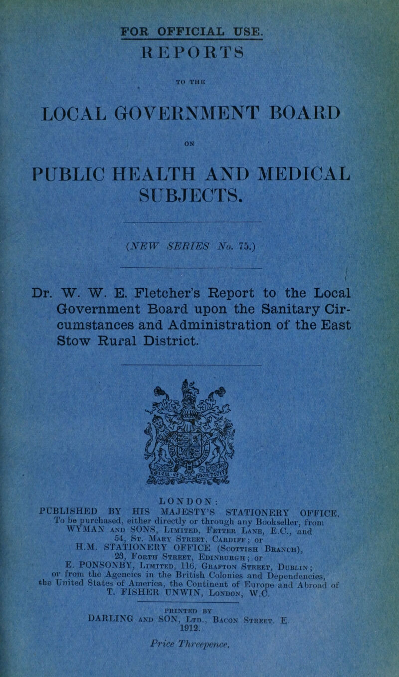 FOR OFFICIAL USE. R E P O R T S TO THE LOCAL OOVEPvNMENT BOARD ON PUBLIC HEALTH AND MEDICAL SUBJECTS. (NEW SERIES No. 75.) Dr. W. W. E. Fletcher’s Report to the Local Government Board upon the Sanitary Cir- cumstances and Administration of the East Stow Rural District. LONDON: rUBLISHED BY HIS MAJESTY’S STATIONERY OPPICE. To be purchased, either directly or through any Bookseller, from WYMAN ANi) SONS, Limited, Fetter Lane, E.C., and 54, St. Mary Street, Cardiff : or H.M. STATIONERY OFFICE (Scottish Branch), 29, Forth Street, Edinburgh; or E. PONSONBY^, Limited, 116, Gr.'Vfton Street, Dublin; oi’^ from the Agencies in tli© British Colonies and Dependencies, the United States of America, the Continent of Europe and Abroad of T. FISHER UNWIN, London, W.C, PRINTED BY DARLING AND SON, Ltd., Bacon Street. E 1912. Price Three^icnce.