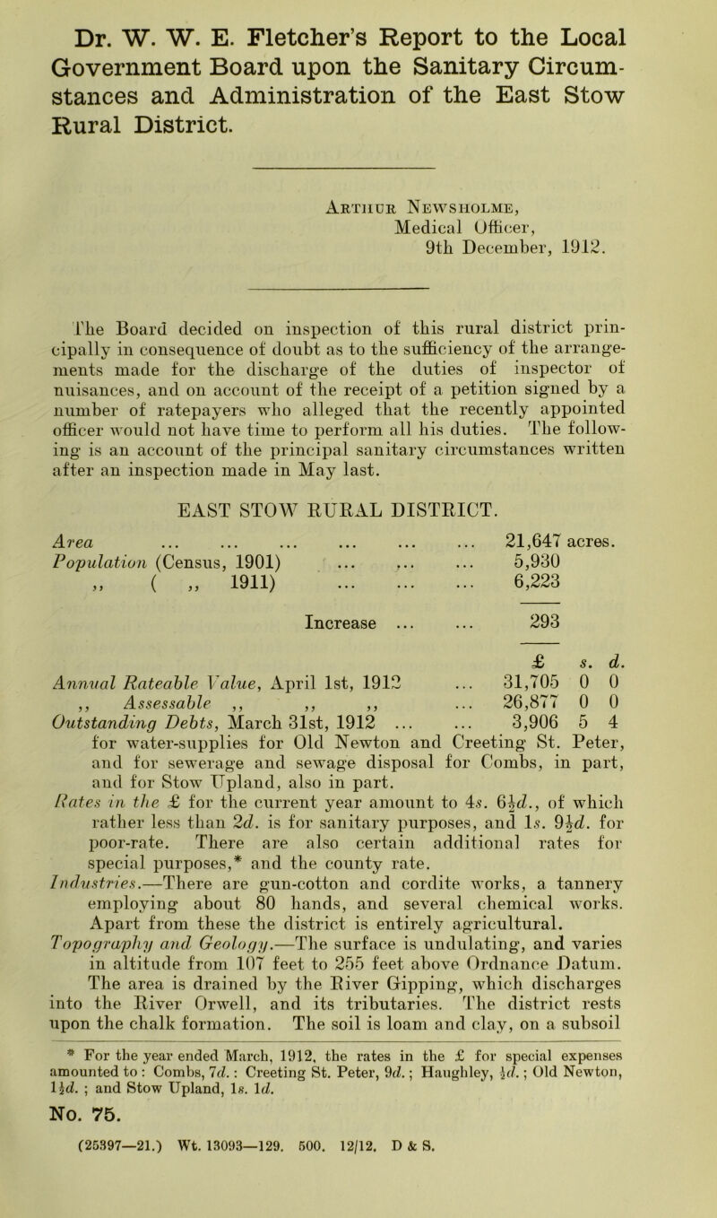 Dr. W. W. E. Fletcher’s Report to the Local Government Board upon the Sanitary Circum- stances and Administration of the East Stow Rural District. Arthur News holme, Medical Officer, 9tli December, 1912. rbe Board decided on inspection of this rural district prin- cipally in consequence of doubt as to the sufficiency of the arrange- ments made tor the discharge of the duties of inspector of nuisances, and on account of the receipt of a petition signed by a number of ratepayers who alleged that the recently appointed officer would not have time to perform all his duties. The follow- ing is an account of the principal sanitary circumstances written after an inspection made in May last. EAST STOW RURAL DISTRICT. Area Population (Census, 1901) ( „ 1911) 21,647 acres. 5,930 6,223 Increase ... 293 .2 j j £> s. d. 31,705 0 0 26,877 0 0 3,906 5 4 Annual Rateable Value, April 1st, 191 ,, Assessable ,, ,, Outstanding Debts, March 31st, 1912 tor water-supplies for Old Newton and Creeting St. Peter, and for sewerage and sewage disposal for Combs, in part, and for Stow Upland, also in part. Rates in the £ for the current year amount to 45. ^\d., of which rather less than 2d. is for sanitary purposes, and I5. ^hd. for poor-rate. There are also certain additional rates for special purposes,* and the county rate. Industries.—There are gun-cotton and cordite works, a tannery employing about 80 hands, and several chemical works. Apart from these the district is entirely agricultural. Topograqjliy aiid Geology.—The surface is undulating, and varies in altitude from 107 feet to 255 feet above Ordnance Datum. The area is drained by the River Gipping, which discharges into the River Orwell, and its tributaries. The district rests upon the chalk formation. The soil is loam and clay, on a subsoil ^ For the year ended March, 1912, the rates in the £ for special expenses amounted to : Combs, Id.: Creeting St. Peter, 9d.; Haughley, \d.; Old Newton, l\d. ; and Stow Upland, Is. \d. No. 75. (25397—21.) Wt. 13093—129. 600. 12/12. D & S.