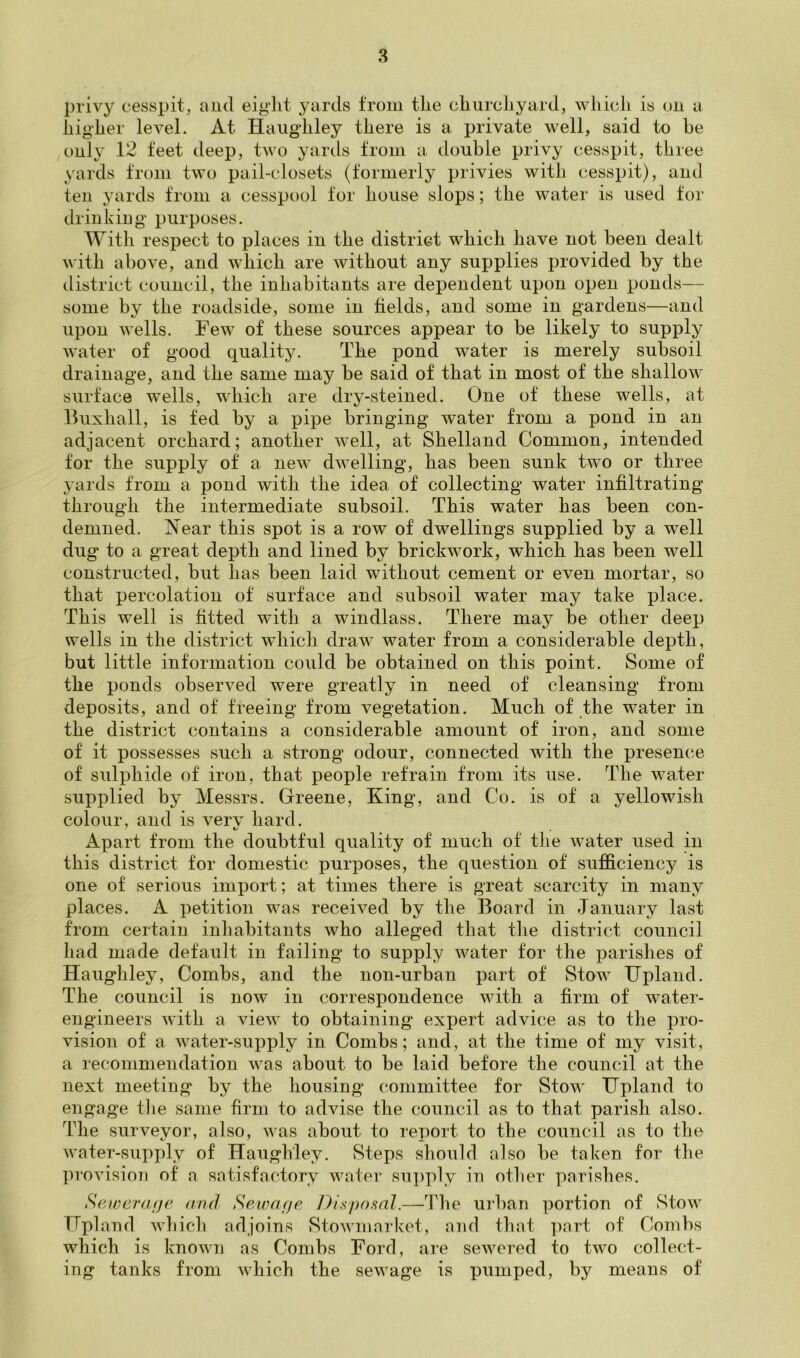 privy cesspit, aud eiglit yards from the churchyard, which is t)ii a higher level. At Haiigdiley there is a private well, said to he only 12 feet deep, two yards from a double privy cesspit, three yards from two pail-closets (formerly privies with cesspit), and ten yards from a cesspool for house slops; the water is used tor drinking purposes. AVith respect to places in the district which have not been dealt with above, and which are without any supplies provided by the district council, the inhabitants are dependent upon open ponds— some by the roadside, some in fields, and some in gardens—and upon wells. Few of these sources appear to be likely to supply water of good quality. The pond water is merely subsoil drainage, and the same may be said of that in most of the shallow surface wells, which are dry-steined. One of these wells, at Iluxhall, is fed by a pipe bringing water from a pond in an adjacent orchard; another well, at Shetland Common, intended for the supply of a new dwelling, has been sunk two or three jards from a pond with the idea of collecting water infiltrating through the intermediate subsoil. This water has been con- demned. Near this spot is a row of dwellings supplied by a well dug to a great depth and lined by brickwork, which has been well constructed, but has been laid without cement or even mortar, so that percolation of surface and subsoil water may take place. This well is fitted with a windlass. There may be other deep wells in the district which draw water from a considerable depth, but little information could be obtained on this point. Some of the ponds observed were greatly in need of cleansing from deposits, and of freeing from vegetation. Much of the water in the district contains a considerable amount of iron, and some of it possesses such a strong odour, connected with the presence of sulphide of iron, that people retrain from its use. The water supplied by Messrs. Greene, King, and Co. is of a yellowish colour, and is very hard. Apart from the doubtful quality of much of the water used in this district for domestic purposes, the question of sufficiency is one of serious import; at times there is great scarcity in many places. A petition was received by the Board in January last from certain inhabitants who alleged that the district council had made default in failing to supply water for the parishes of Haughley, Combs, and the non-urban part of Stow Upland. The council is now in correspondence with a firm of water- engineers with a view to obtaining expert advice as to the pro- vision of a water-supply in Combs; and, at the time of my visit, a recommendation was about to be laid before the council at the next meeting by the housing committee for Stow Upland to engage tlie same firm to advise the conncil as to that parish also. TTie surveyor, also, was about to report to the council as to the water-supply of Haughley. Steps should also be taken for the provision of a satisfactory water supply in other parishes. Seiveraijp and Sewarje Disposal.—^Phe urban portion of Stow Upland which adjoins StoAvmarket, and that ]nart of Combs which is known as Combs Ford, are sewered to two collect- ing tanks from which the sewage is pumped, by means of