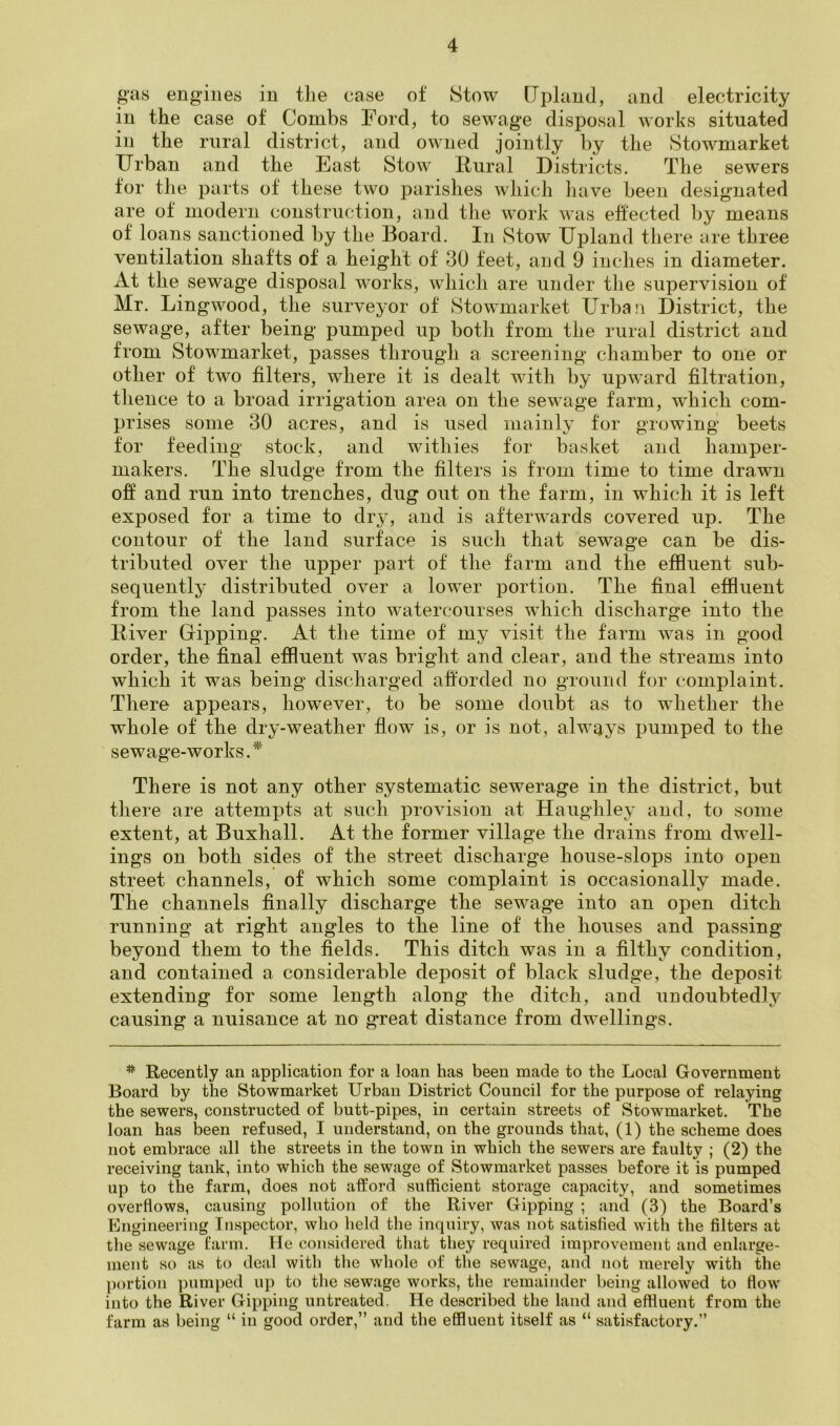 giivS engines in tlie ease of Stow [Jpland, and electricity in the case of Combs Ford, to sewage disposal works situated in the rural district, and owned jointly by the Stowmarket Urban and the East Stow Rural Districts. The sewers for the parts of these two parishes which have been designated are of modern construction, and the work was effected by means of loans sanctioned by the Board. In vStow Upland there are three ventilation shafts of a height of 30 feet, and 9 inches in diameter. At the sewage disposal works, which are under the supervision of Mr. Lingwood, the surveyor of Stowmarket Urban District, the sewage, after being pumped up both from the rural district and from Stowmarket, passes through a screening chamber to one or other of two filters, where it is dealt with by upward filtration, thence to a broad irrigation area on the sewage farm, which com- prises some 30 acres, and is used mainly for growing beets for feeding stock, and withies for basket and hamper- makers. The sludge from the filters is from time to time drawn ofi and run into trenches, dug out on the farm, in which it is left exposed for a time to dry, and is afterwards covered up. The contour of the land surface is such that sewage can be dis- tributed over the upper part of the farm and the effluent sub- sequently distributed over a lower portion. The final effluent from the land passes into watercourses which discharge into the River Dipping. At the time of my visit the farm was in good order, the final effluent was bright and clear, and the streams into which it was being discharged afforded no ground for complaint. There appears, however, to be some doubt as to whether the whole of the dry-weather flow is, or is not, always pumped to the sewage-works.^ There is not any other systematic sewerage in the district, but tiiere are attempts at such provision at Haughley and, to some extent, at Buxhall. At the former village the drains from dwell- ings on both sides of the street discharge house-slops into open street channels, of which some complaint is occasionally made. The channels finally discharge the sewage into an open ditch running at right angles to the line of the houses and passing beyond them to the fields. This ditch was in a filthy condition, and contained a considerable deposit of black sludge, the deposit extending for some length along the ditch, and undoubtedly causing a nuisance at no great distance from dwellings. Recently an application for a loan has been made to the Local Government Board by the Stowmarket Urban District Council for the purpose of relaying the sewers, constructed of butt-pipes, in certain streets of Stowmarket. The loan has been refused, I understand, on the grounds that, (1) the scheme does not embrace all the streets in the town in which the sewers are faulty ; (2) the receiving tank, into which the sewage of Stowmarket passes before it is pumped up to the farm, does not afford sufficient storage capacity, and sometimes overflows, causing pollution of the River Dipping ; and (3) the Board’s Engineering Inspector, who held the inquiry, was not satisfied with the filters at the sewage farm. He considered that they required improvement and enlarge- ment so as to deal with the whole of the sewage, and not merely with the ])ortion pumped up to the sewage works, the remainder being allowed to flow into the River Dipping untreated. He described the land and effluent from the farm as being “ in good order,” and the effluent itself as “ satisfactory.”