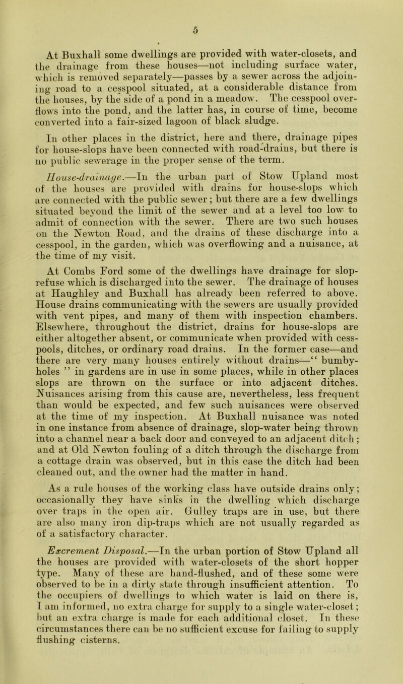 At Buxhall some dwellings are provided with water-closets, and the drainage from these houses—not including surface water, which is removed separately—passes by a sewer across the adjoin- ing road to a cesspool situated, at a considerable distance from the houses, by the side of a pond in a meadow. The cesspool over- flows into the pond, and the latter has, in course of time, become converted into a fair-sized lagoon of black sludge. In other places in the district, here and there, drainage pipes for house-slops have been connected with road-drains, but there is no public sewerage in the proper sense of the term. House-drainaye.—In the urban part of Stow Upland most of the houses are provided with drains for house-sloj^s which are connected with the public sewer; but there are a few dwellings situated beyond the limit of the sewer and at a level too low to admit of connection with the sewer. There are two such houses on the Newton Road, and the drains of these discharge into a cesspool, in the garden, which was overflowing and a nuisance, at the time of my visit. At Combs Ford some of the dwellings have drainage for slop- refuse which is discharged into the sewer. The drainage of houses at Haughley and Buxhall has already been referred to above. House drains communicating with the sewers are usually provided with vent pipes, and many of them with inspection chambers. Elsewhere, throughout the district, drains for house-slops are either altogether absent, or communicate when provided with cess- pools, ditches, or ordinary road drains. In the former case—and there are very many houses entirely without drains-—bumby- holes ” in gardens are in use in some places, while in other places slops are thrown on the surface or into adjacent ditches. Nuisances arising from this cause are, nevertheless, less frequent than would be expected, and few such nuisances were observed at the time of my inspection. At Buxhall nuisance was noted in one instance from absence of drainage, slop-water being thrown into a channel near a back door and conveyed to an adjacent ditch; and at Old Newton fouling of a ditch through the discharge from a cottage drain was observed, but in this case the ditch had been cleaned out, and the owner had the matter in hand. As a rule houses of the working class have outside drains only; occasionally they have sinks in the dwelling which discharge over traps in the open air. Gulley traps are in use, but there are also many iron dip-traps which are not usually regarded as of a satisfactory character. Excrement Disposal.—In the urban portion of Stow Upland all the houses are provided with water-closets of the short hopper type. Many of these are hand-flushed, and of these some were observed to be in a dirty state through insufi&cient attention. To tlie occupiers of dwelling's to wliich water is laid on there is, I am informed, no extra cliarge for supply to a single water-closet; l)iit an extra charge is made for each additional closet. In these circumstances there can be no sufficient excuse for failing to supply flushing cisterns.