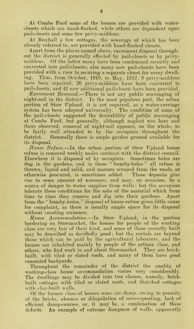 At Combs Ford some of the houses are provided with water- closets whicli are hand-tliished, while others are dependent upon pail-c'losets and some few privy-middens. At Buxhall a few cottages, the sewerage of which has been already referred to, are provided with hand-flushed closets. Apart from the places named above, excrement disposal through- out the district is g'enerally effected by pail-closets or by privy- mid dens. Of tlie latter many have been condemned recently and converted into pail-closets; also many new pail-closets have been provided with a view to securing a separate closet for every dwell- ing. Thus, from October, 1910, to May, 1912, 9 privy-middens have been repaired, 26 privy-middens have been converted to pail-closets, and 42 new additional pail-closets have been provided. Excrement Removal.—There is not any public scavenging of night-soil in the district. In the most populous part, the urban portion of Stow Upland, it is not required, as a water-carriage system has been adopted universally. The condition of some of the pail-closets suggested the desirability of public scavenging at Combs Ford, but generally, although neglect was here and there observed, removal of night-soil appears, on the whole, to be fairly well attended to by the occupiers throughout the district. Generally there is ample garden ground available for its disposal. House Refuse.—In the urban portion of Stow Upland house refuse is removed w^eekly under contract with the district council. Elsewhere it is disposed of by occupiers. Sometimes holes are dug in the gardens, and in these “ bumby-holes ” all refuse is thrown, liquid and solid, and manure scraped from the roads, or otherwise procured, is sometimes added. These deposits give rise to some amount of nuisance, and may, on occasion, be a source of danger to water supplies from wells; but the occupiers tolerate these conditions for the sake of the material which from time to time they remove and dig into their gardens. Apart from the “bumby-holes,” disposal of house-refuse gives little cause for complaint, as there is usually ample space for its disposal without creating nuisance. House Accommodation.—In Stow Upland, in tlie portion bordering on Stowmarket, the houses for people of the working- class are very fair of their kind, and some of those recently built may be described as decidedly good; but the. rentals are beyond those which can be paid by the agricultural labourers, and the houses are inhabited mainly by people of the artisan class, and others, who find work in and about Stowmarket. They are brick- built, with tiled or slated roofs, and many of them have good cemented backyards. Throughout the remainder of the district the (quality of working-class house accommodation varies very considerably. The dwellings may be divided into two classes, namely, brick- built (‘ottages with tiled or slated roofs, and thatched cottages with ('lay-built walls. Of the former class of houses some are dam]), owing io porosity of Ihe bricks, absence or dilapidation of eaves-spouting, lack of effi(*ient damp-courses, or, it may be, a combination of these defects. An example of extreme dampness of walls, apparently