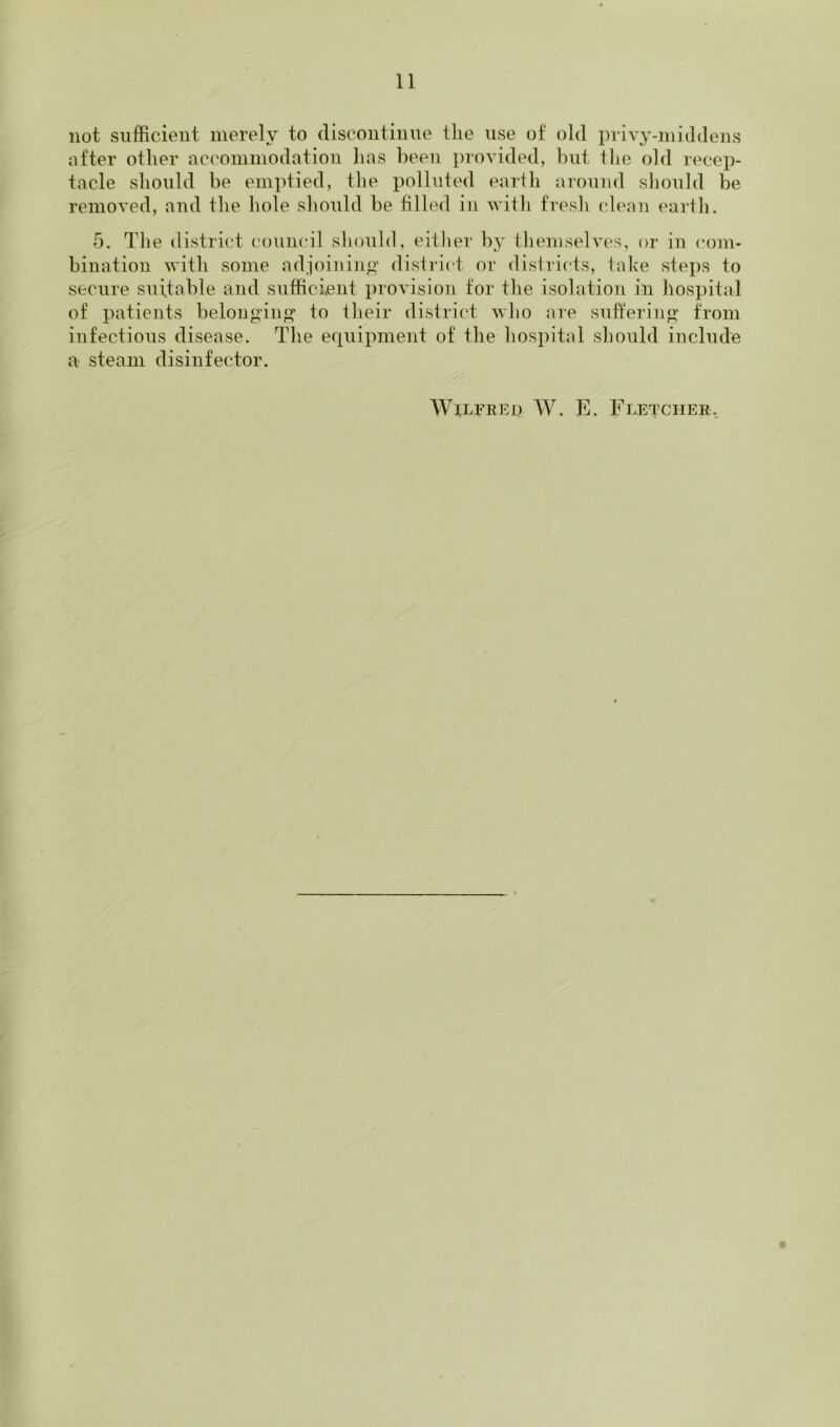 not sufficient merely to discontinue the use of old privy-iniddens after other accommodation has been provided, but tlie old recep- tacle should be emptied, the polluted earth around should be removed, and the hole should be filled in with fresli clean eartli. 5. The district council sliould, eitlier by themselves, or in com- bination with some adjoining' district or districts, take steps to secure suitable and sutficient provision for the isolation in hospital of patients belong'in^ to their district who are suffering’ from infectious disease. The equipment of the hospital should include a steam disinfector. WiLFEED W. E. Fletcher., t