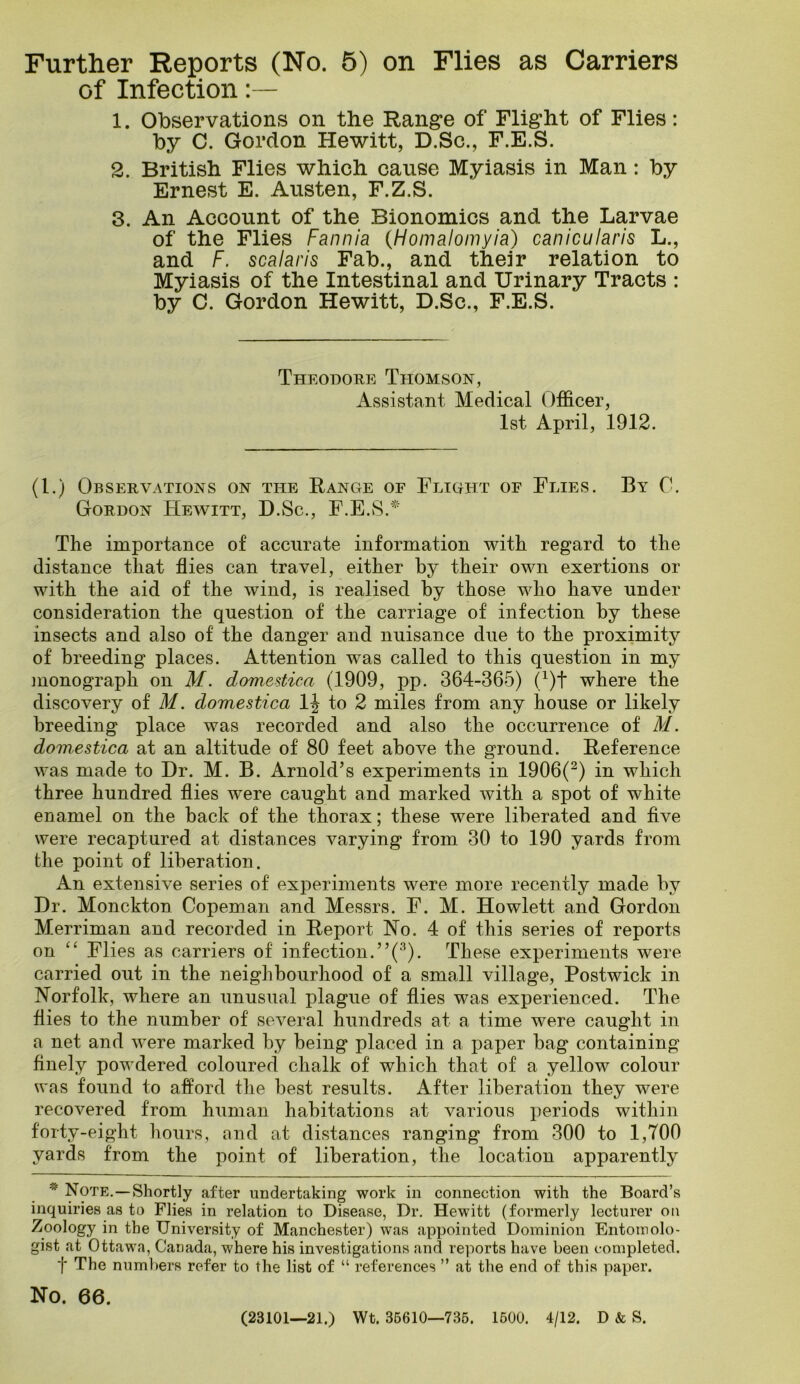 Further Reports (No. 5) on Flies as Carriers of Infection 1. Observations on the Rangre of Flight of Flies: by C. Gordon Hewitt, D.Sc., F.E.S. 2. British Flies which cause Myiasis in Man: by Ernest E. Austen, F.Z.S. 3. An Account of the Bionomics and the Larvae of the Flies Fannia {Homalomyia) canicularis L., and F. scalaris Fab., and their relation to Myiasis of the Intestinal and Urinary Tracts : by C. Gordon Hewitt, D.Sc., F.E.S. Theodore Thomson, Assistant Medical Officer, 1st April, 1912. (1.) Observations on the Range of Fligiit of Flies. By C. Gordon Hewitt, D.Sc., F.E.vS.^' The importance of accurate information with regard to the distance that flies can travel, either by their own exertions or with the aid of the wind, is realised by those who have under consideration the question of the carriage of infection by these insects and also of the danger and nuisance due to the proximity of breeding places. Attention was called to this question in my monograph on M. domestica (1909, pp. 364-365) (/)t where the discovery of M. domestica to 2 miles from any house or likely breeding place was recorded and also the occurrence of M. domestica at an altitude of 80 feet aboA^e the ground. Reference was made to Dr. M. B. Arnold’s experiments in 1906(^) in which three hundred flies were caught and marked Avith a spot of white enamel on the back of the thorax; these were liberated and five were recaptured at distances varying from 30 to 190 yards from the point of liberation. An extensive series of experiments Avere more recently made by Dr. Monckton Copeman and Messrs. F. M. Hewlett and Gordon Merriman and recorded in Report Ho. 4 of this series of reports on “ Flies as carriers of infection.’’(•‘^). These experiments were carried out in the neighbourhood of a small village. Postwick in Norfolk, where an unusual plague of flies was experienced. The flies to the number of seA^eral hundreds at a time were caught in a net and Avere marked by being placed in a jJaper bag containing finely powdered coloured chalk of which that of a yellow colour was found to afford the best results. After liberation they were recovered from human habitations at various periods within forty-eight hours, and at distances ranging from 300 to 1,700 yards from the point of liberation, the location apparently Note,—Shortly after undertaking work in connection with the Board’s inquiries as to Flies in relation to Disease, Dr. Hewitt (formerly lecturer on Zoology in the University of Manchester) was appointed Dominion Entomolo- gist at Ottawa, Canada, where his investigations and reports have been completed. t The numbers refer to the list of “ references ” at the end of this paper. No. 66. (23101—21.) Wt. 36610—736. 1600. 4/12. D & S.